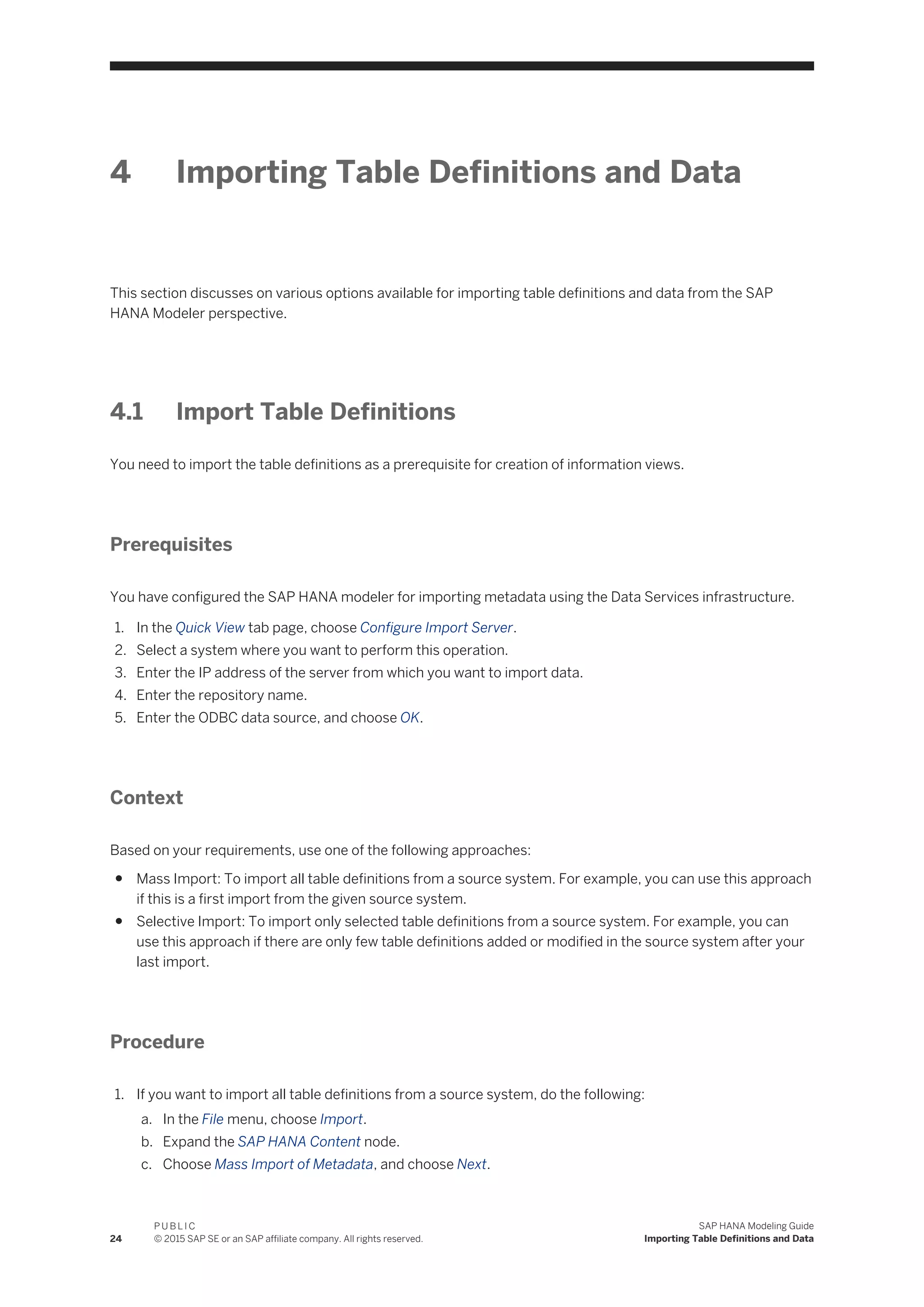 4 Importing Table Definitions and Data
This section discusses on various options available for importing table definitions and data from the SAP
HANA Modeler perspective.
4.1 Import Table Definitions
You need to import the table definitions as a prerequisite for creation of information views.
Prerequisites
You have configured the SAP HANA modeler for importing metadata using the Data Services infrastructure.
1. In the Quick View tab page, choose Configure Import Server.
2. Select a system where you want to perform this operation.
3. Enter the IP address of the server from which you want to import data.
4. Enter the repository name.
5. Enter the ODBC data source, and choose OK.
Context
Based on your requirements, use one of the following approaches:
● Mass Import: To import all table definitions from a source system. For example, you can use this approach
if this is a first import from the given source system.
● Selective Import: To import only selected table definitions from a source system. For example, you can
use this approach if there are only few table definitions added or modified in the source system after your
last import.
Procedure
1. If you want to import all table definitions from a source system, do the following:
a. In the File menu, choose Import.
b. Expand the SAP HANA Content node.
c. Choose Mass Import of Metadata, and choose Next.
24
P U B L I C
© 2015 SAP SE or an SAP affiliate company. All rights reserved.
SAP HANA Modeling Guide
Importing Table Definitions and Data
 