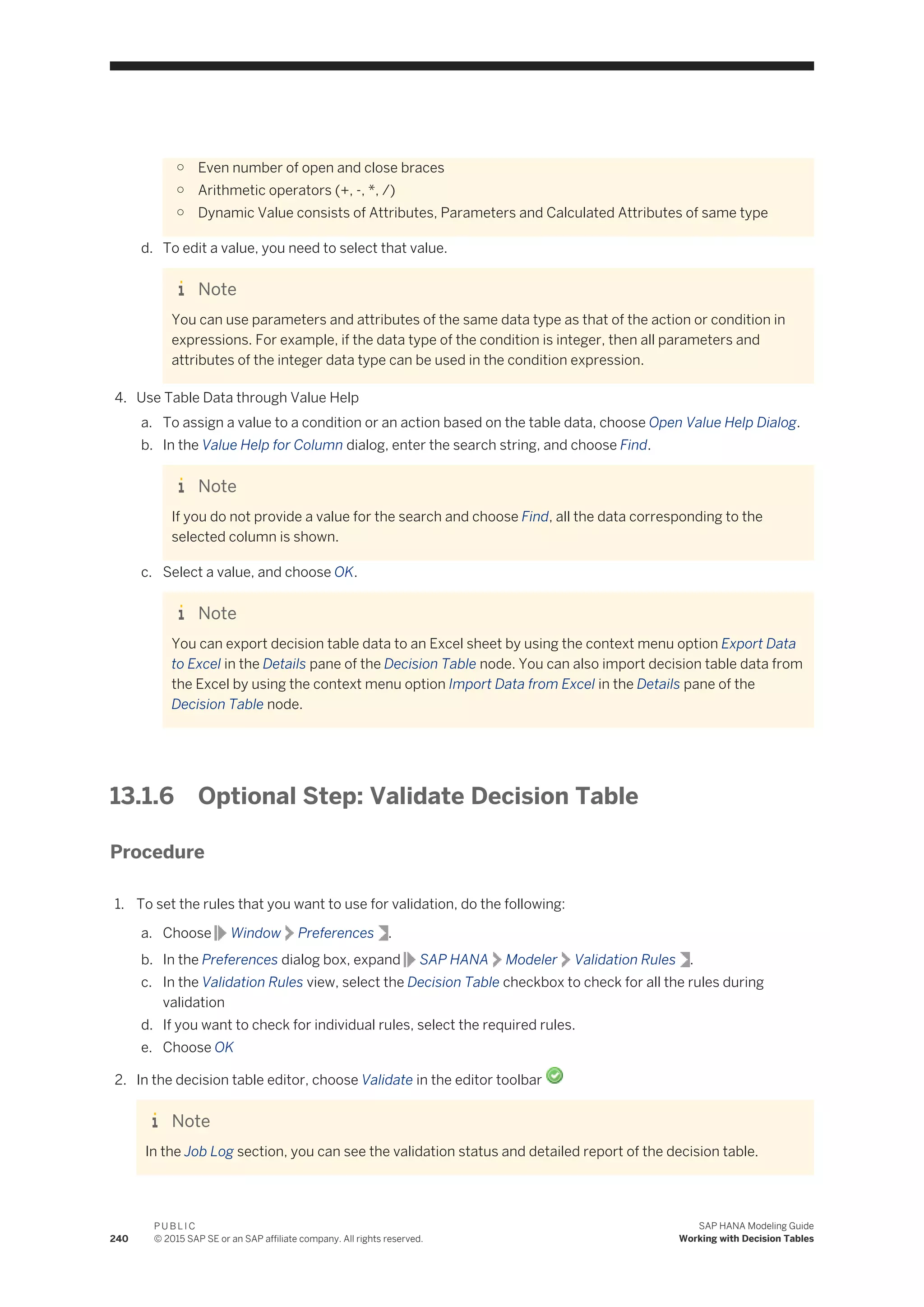 ○ Even number of open and close braces
○ Arithmetic operators (+, -, *, /)
○ Dynamic Value consists of Attributes, Parameters and Calculated Attributes of same type
d. To edit a value, you need to select that value.
Note
You can use parameters and attributes of the same data type as that of the action or condition in
expressions. For example, if the data type of the condition is integer, then all parameters and
attributes of the integer data type can be used in the condition expression.
4. Use Table Data through Value Help
a. To assign a value to a condition or an action based on the table data, choose Open Value Help Dialog.
b. In the Value Help for Column dialog, enter the search string, and choose Find.
Note
If you do not provide a value for the search and choose Find, all the data corresponding to the
selected column is shown.
c. Select a value, and choose OK.
Note
You can export decision table data to an Excel sheet by using the context menu option Export Data
to Excel in the Details pane of the Decision Table node. You can also import decision table data from
the Excel by using the context menu option Import Data from Excel in the Details pane of the
Decision Table node.
13.1.6 Optional Step: Validate Decision Table
Procedure
1. To set the rules that you want to use for validation, do the following:
a. Choose Window Preferences .
b. In the Preferences dialog box, expand SAP HANA Modeler Validation Rules .
c. In the Validation Rules view, select the Decision Table checkbox to check for all the rules during
validation
d. If you want to check for individual rules, select the required rules.
e. Choose OK
2. In the decision table editor, choose Validate in the editor toolbar
Note
In the Job Log section, you can see the validation status and detailed report of the decision table.
240
P U B L I C
© 2015 SAP SE or an SAP affiliate company. All rights reserved.
SAP HANA Modeling Guide
Working with Decision Tables
 