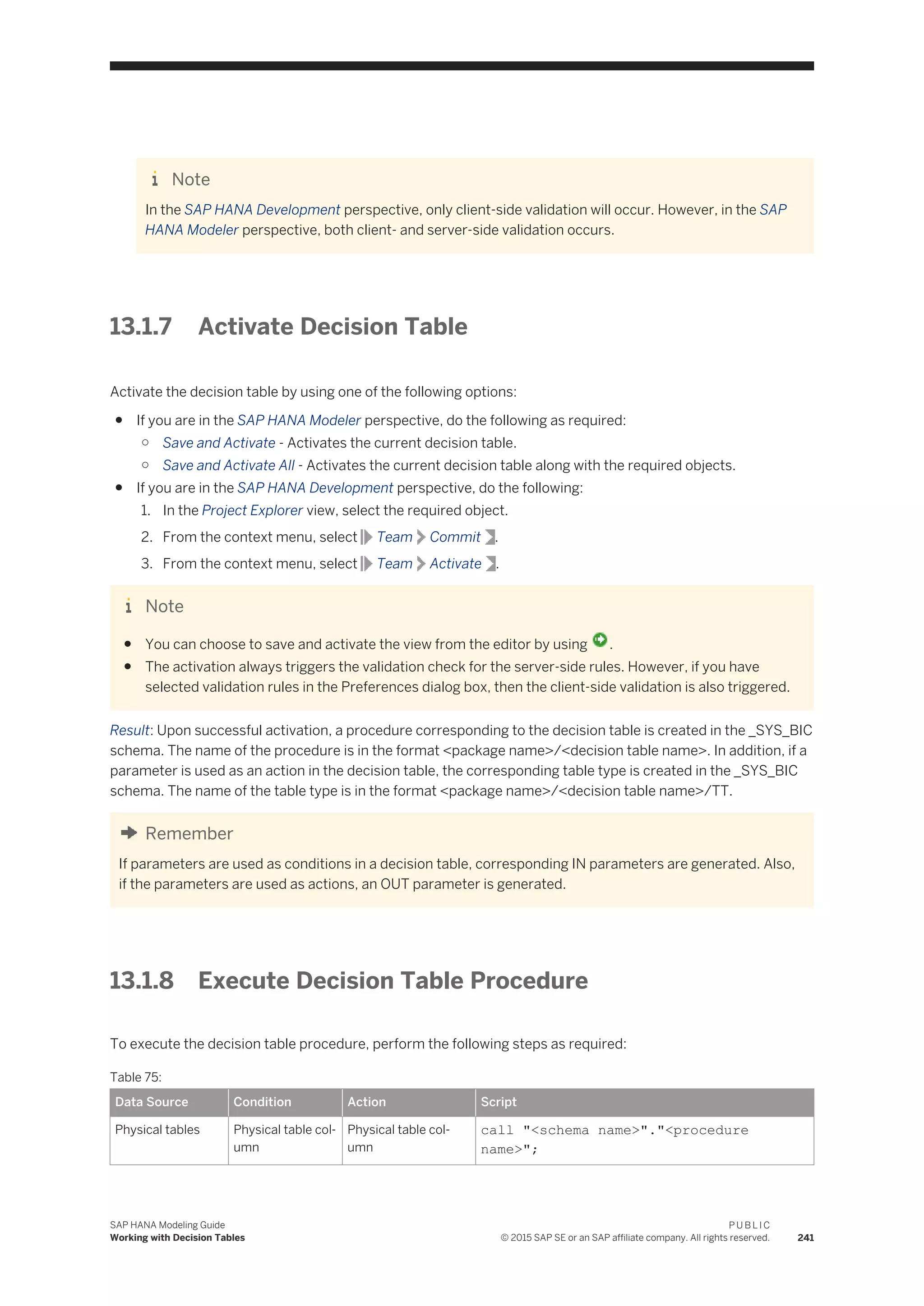Note
In the SAP HANA Development perspective, only client-side validation will occur. However, in the SAP
HANA Modeler perspective, both client- and server-side validation occurs.
13.1.7 Activate Decision Table
Activate the decision table by using one of the following options:
● If you are in the SAP HANA Modeler perspective, do the following as required:
○ Save and Activate - Activates the current decision table.
○ Save and Activate All - Activates the current decision table along with the required objects.
● If you are in the SAP HANA Development perspective, do the following:
1. In the Project Explorer view, select the required object.
2. From the context menu, select Team Commit .
3. From the context menu, select Team Activate .
Note
● You can choose to save and activate the view from the editor by using .
● The activation always triggers the validation check for the server-side rules. However, if you have
selected validation rules in the Preferences dialog box, then the client-side validation is also triggered.
Result: Upon successful activation, a procedure corresponding to the decision table is created in the _SYS_BIC
schema. The name of the procedure is in the format <package name>/<decision table name>. In addition, if a
parameter is used as an action in the decision table, the corresponding table type is created in the _SYS_BIC
schema. The name of the table type is in the format <package name>/<decision table name>/TT.
Remember
If parameters are used as conditions in a decision table, corresponding IN parameters are generated. Also,
if the parameters are used as actions, an OUT parameter is generated.
13.1.8 Execute Decision Table Procedure
To execute the decision table procedure, perform the following steps as required:
Table 75:
Data Source Condition Action Script
Physical tables Physical table col­
umn
Physical table col­
umn
call "<schema name>"."<procedure
name>";
SAP HANA Modeling Guide
Working with Decision Tables
P U B L I C
© 2015 SAP SE or an SAP affiliate company. All rights reserved. 241
 