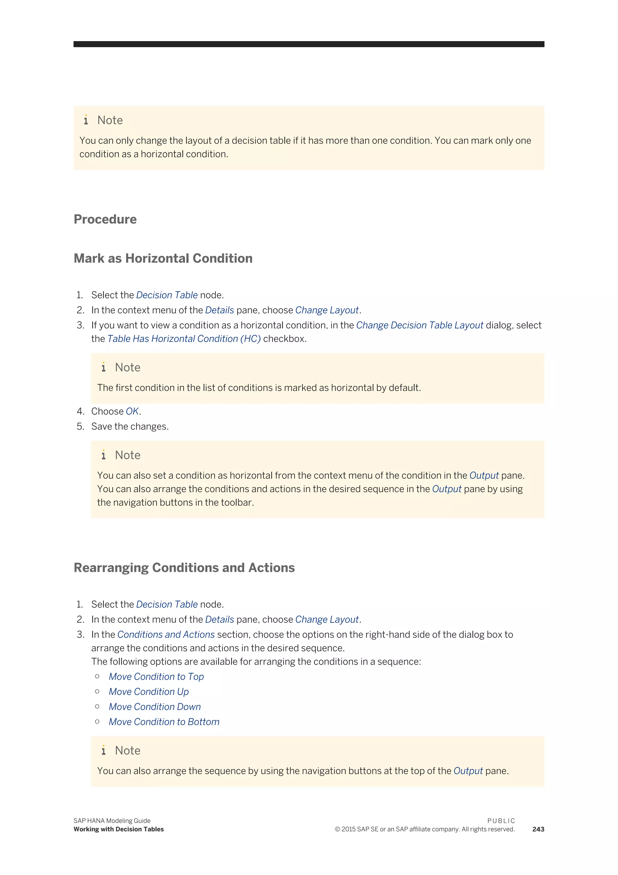 Note
You can only change the layout of a decision table if it has more than one condition. You can mark only one
condition as a horizontal condition.
Procedure
Mark as Horizontal Condition
1. Select the Decision Table node.
2. In the context menu of the Details pane, choose Change Layout.
3. If you want to view a condition as a horizontal condition, in the Change Decision Table Layout dialog, select
the Table Has Horizontal Condition (HC) checkbox.
Note
The first condition in the list of conditions is marked as horizontal by default.
4. Choose OK.
5. Save the changes.
Note
You can also set a condition as horizontal from the context menu of the condition in the Output pane.
You can also arrange the conditions and actions in the desired sequence in the Output pane by using
the navigation buttons in the toolbar.
Rearranging Conditions and Actions
1. Select the Decision Table node.
2. In the context menu of the Details pane, choose Change Layout.
3. In the Conditions and Actions section, choose the options on the right-hand side of the dialog box to
arrange the conditions and actions in the desired sequence.
The following options are available for arranging the conditions in a sequence:
○ Move Condition to Top
○ Move Condition Up
○ Move Condition Down
○ Move Condition to Bottom
Note
You can also arrange the sequence by using the navigation buttons at the top of the Output pane.
SAP HANA Modeling Guide
Working with Decision Tables
P U B L I C
© 2015 SAP SE or an SAP affiliate company. All rights reserved. 243
 