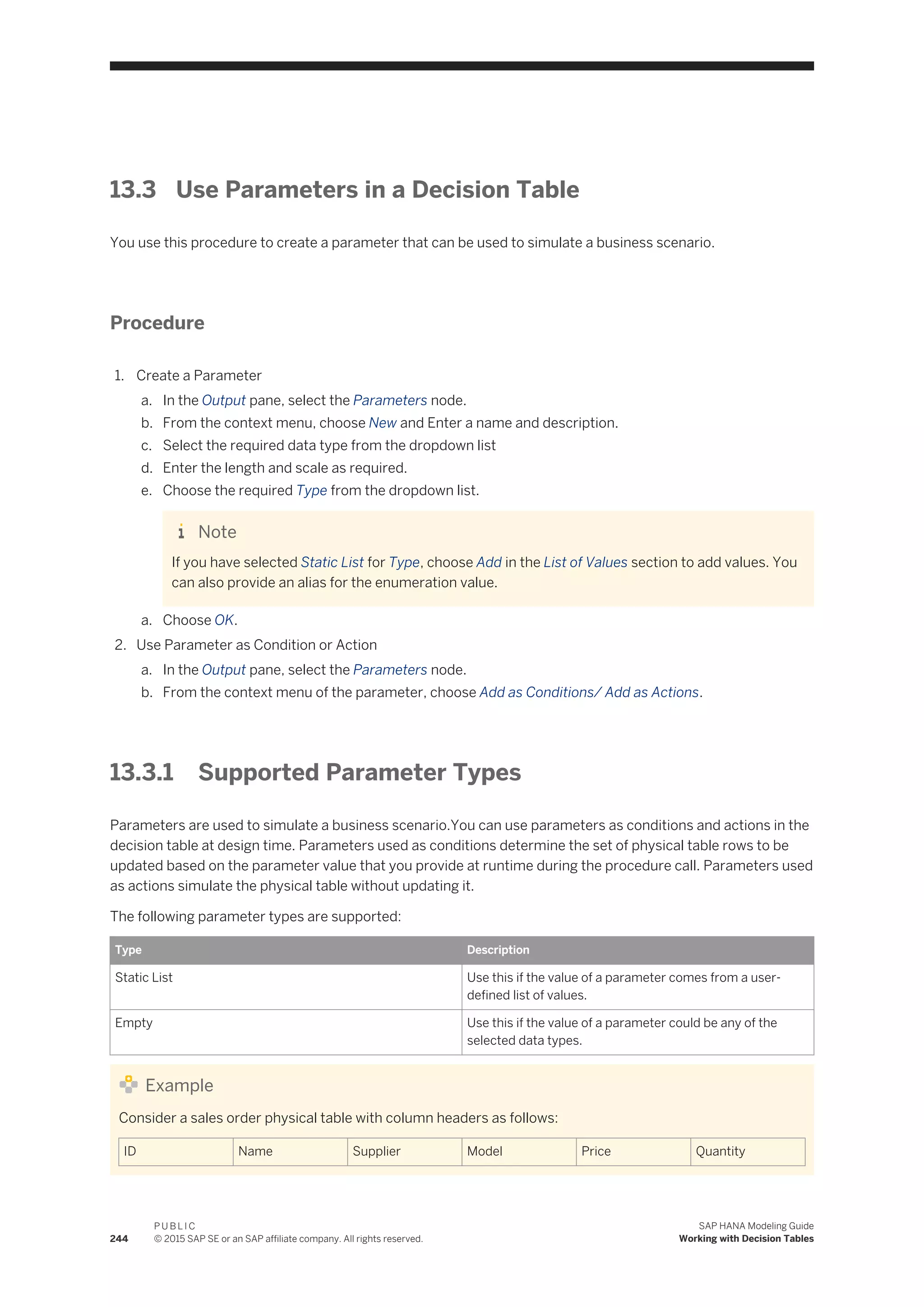 13.3 Use Parameters in a Decision Table
You use this procedure to create a parameter that can be used to simulate a business scenario.
Procedure
1. Create a Parameter
a. In the Output pane, select the Parameters node.
b. From the context menu, choose New and Enter a name and description.
c. Select the required data type from the dropdown list
d. Enter the length and scale as required.
e. Choose the required Type from the dropdown list.
Note
If you have selected Static List for Type, choose Add in the List of Values section to add values. You
can also provide an alias for the enumeration value.
a. Choose OK.
2. Use Parameter as Condition or Action
a. In the Output pane, select the Parameters node.
b. From the context menu of the parameter, choose Add as Conditions/ Add as Actions.
13.3.1 Supported Parameter Types
Parameters are used to simulate a business scenario.You can use parameters as conditions and actions in the
decision table at design time. Parameters used as conditions determine the set of physical table rows to be
updated based on the parameter value that you provide at runtime during the procedure call. Parameters used
as actions simulate the physical table without updating it.
The following parameter types are supported:
Type Description
Static List Use this if the value of a parameter comes from a user-
defined list of values.
Empty Use this if the value of a parameter could be any of the
selected data types.
Example
Consider a sales order physical table with column headers as follows:
ID Name Supplier Model Price Quantity
244
P U B L I C
© 2015 SAP SE or an SAP affiliate company. All rights reserved.
SAP HANA Modeling Guide
Working with Decision Tables
 
