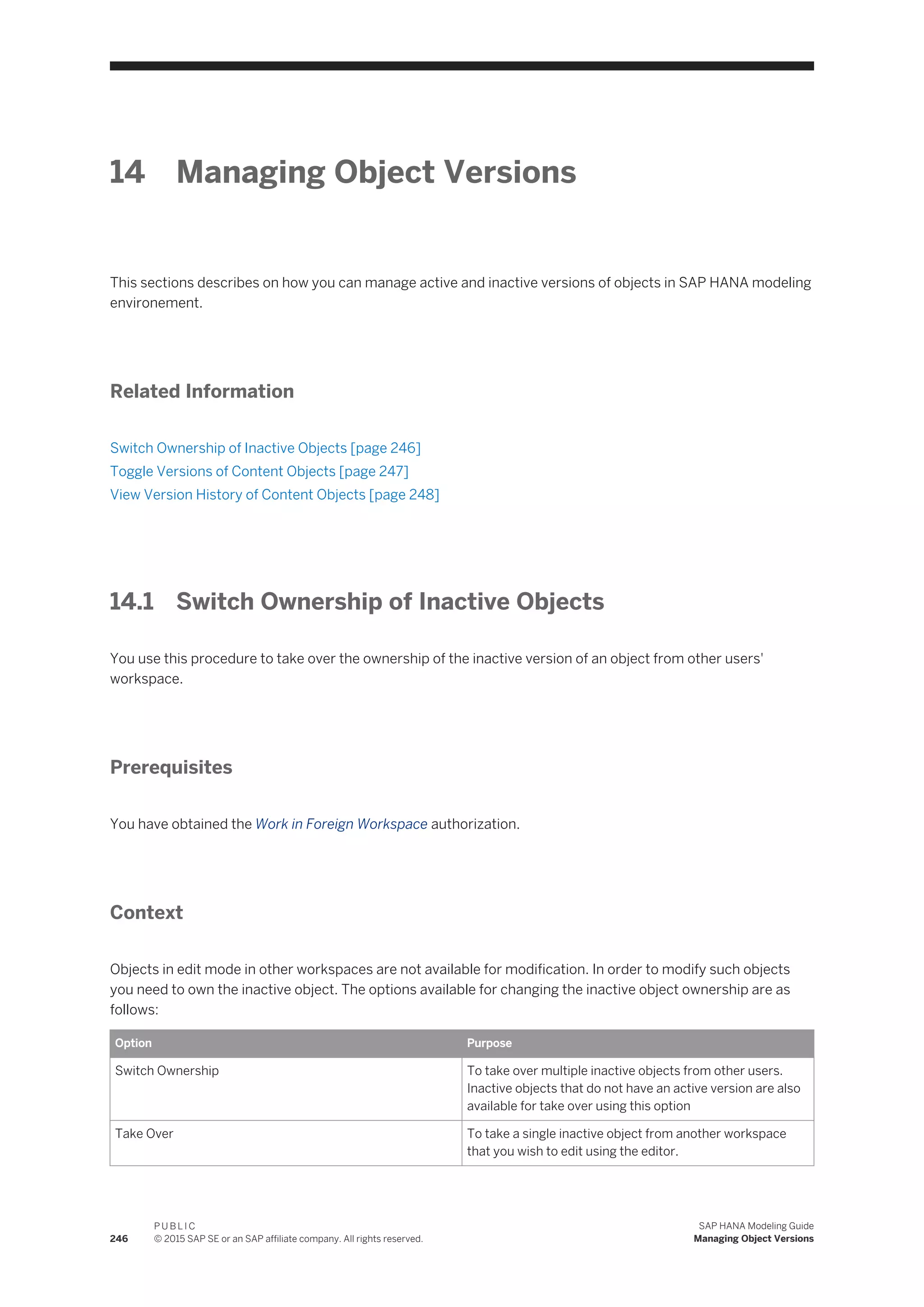 14 Managing Object Versions
This sections describes on how you can manage active and inactive versions of objects in SAP HANA modeling
environement.
Related Information
Switch Ownership of Inactive Objects [page 246]
Toggle Versions of Content Objects [page 247]
View Version History of Content Objects [page 248]
14.1 Switch Ownership of Inactive Objects
You use this procedure to take over the ownership of the inactive version of an object from other users'
workspace.
Prerequisites
You have obtained the Work in Foreign Workspace authorization.
Context
Objects in edit mode in other workspaces are not available for modification. In order to modify such objects
you need to own the inactive object. The options available for changing the inactive object ownership are as
follows:
Option Purpose
Switch Ownership To take over multiple inactive objects from other users.
Inactive objects that do not have an active version are also
available for take over using this option
Take Over To take a single inactive object from another workspace
that you wish to edit using the editor.
246
P U B L I C
© 2015 SAP SE or an SAP affiliate company. All rights reserved.
SAP HANA Modeling Guide
Managing Object Versions
 