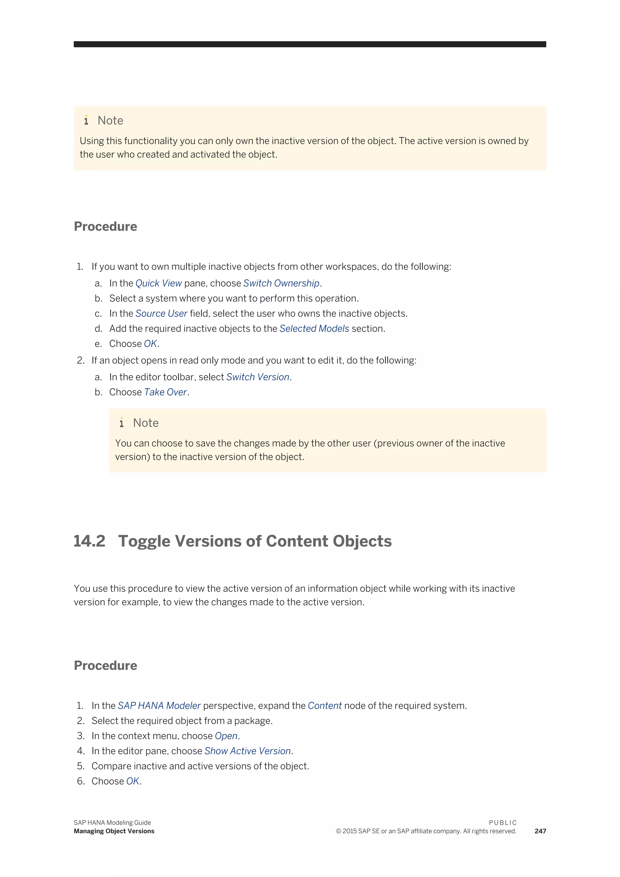 Note
Using this functionality you can only own the inactive version of the object. The active version is owned by
the user who created and activated the object.
Procedure
1. If you want to own multiple inactive objects from other workspaces, do the following:
a. In the Quick View pane, choose Switch Ownership.
b. Select a system where you want to perform this operation.
c. In the Source User field, select the user who owns the inactive objects.
d. Add the required inactive objects to the Selected Models section.
e. Choose OK.
2. If an object opens in read only mode and you want to edit it, do the following:
a. In the editor toolbar, select Switch Version.
b. Choose Take Over.
Note
You can choose to save the changes made by the other user (previous owner of the inactive
version) to the inactive version of the object.
14.2 Toggle Versions of Content Objects
You use this procedure to view the active version of an information object while working with its inactive
version for example, to view the changes made to the active version.
Procedure
1. In the SAP HANA Modeler perspective, expand the Content node of the required system.
2. Select the required object from a package.
3. In the context menu, choose Open.
4. In the editor pane, choose Show Active Version.
5. Compare inactive and active versions of the object.
6. Choose OK.
SAP HANA Modeling Guide
Managing Object Versions
P U B L I C
© 2015 SAP SE or an SAP affiliate company. All rights reserved. 247
 