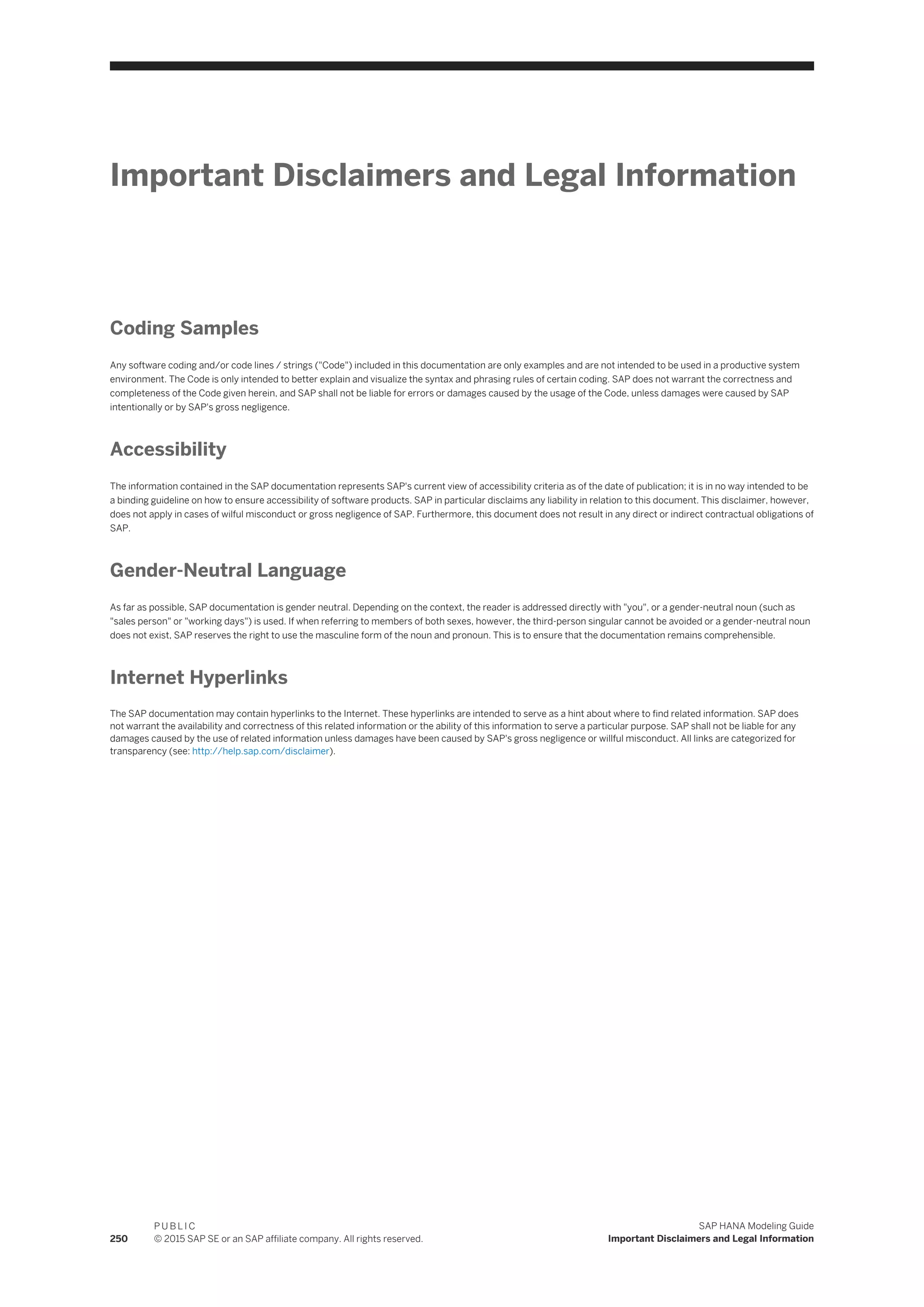 Important Disclaimers and Legal Information
Coding Samples
Any software coding and/or code lines / strings ("Code") included in this documentation are only examples and are not intended to be used in a productive system
environment. The Code is only intended to better explain and visualize the syntax and phrasing rules of certain coding. SAP does not warrant the correctness and
completeness of the Code given herein, and SAP shall not be liable for errors or damages caused by the usage of the Code, unless damages were caused by SAP
intentionally or by SAP's gross negligence.
Accessibility
The information contained in the SAP documentation represents SAP's current view of accessibility criteria as of the date of publication; it is in no way intended to be
a binding guideline on how to ensure accessibility of software products. SAP in particular disclaims any liability in relation to this document. This disclaimer, however,
does not apply in cases of wilful misconduct or gross negligence of SAP. Furthermore, this document does not result in any direct or indirect contractual obligations of
SAP.
Gender-Neutral Language
As far as possible, SAP documentation is gender neutral. Depending on the context, the reader is addressed directly with "you", or a gender-neutral noun (such as
"sales person" or "working days") is used. If when referring to members of both sexes, however, the third-person singular cannot be avoided or a gender-neutral noun
does not exist, SAP reserves the right to use the masculine form of the noun and pronoun. This is to ensure that the documentation remains comprehensible.
Internet Hyperlinks
The SAP documentation may contain hyperlinks to the Internet. These hyperlinks are intended to serve as a hint about where to find related information. SAP does
not warrant the availability and correctness of this related information or the ability of this information to serve a particular purpose. SAP shall not be liable for any
damages caused by the use of related information unless damages have been caused by SAP's gross negligence or willful misconduct. All links are categorized for
transparency (see: http://help.sap.com/disclaimer).
250
P U B L I C
© 2015 SAP SE or an SAP affiliate company. All rights reserved.
SAP HANA Modeling Guide
Important Disclaimers and Legal Information
 