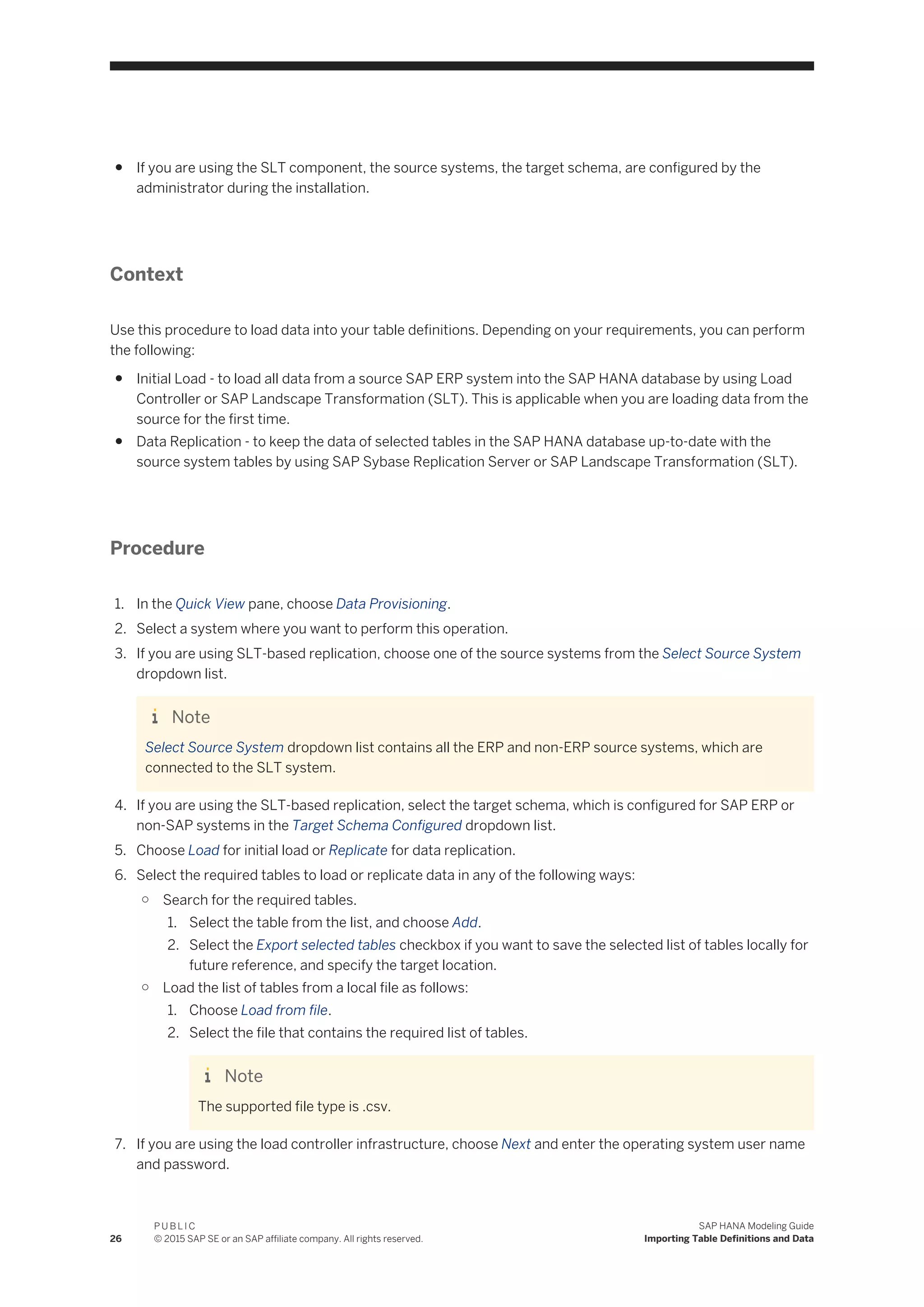 ● If you are using the SLT component, the source systems, the target schema, are configured by the
administrator during the installation.
Context
Use this procedure to load data into your table definitions. Depending on your requirements, you can perform
the following:
● Initial Load - to load all data from a source SAP ERP system into the SAP HANA database by using Load
Controller or SAP Landscape Transformation (SLT). This is applicable when you are loading data from the
source for the first time.
● Data Replication - to keep the data of selected tables in the SAP HANA database up-to-date with the
source system tables by using SAP Sybase Replication Server or SAP Landscape Transformation (SLT).
Procedure
1. In the Quick View pane, choose Data Provisioning.
2. Select a system where you want to perform this operation.
3. If you are using SLT-based replication, choose one of the source systems from the Select Source System
dropdown list.
Note
Select Source System dropdown list contains all the ERP and non-ERP source systems, which are
connected to the SLT system.
4. If you are using the SLT-based replication, select the target schema, which is configured for SAP ERP or
non-SAP systems in the Target Schema Configured dropdown list.
5. Choose Load for initial load or Replicate for data replication.
6. Select the required tables to load or replicate data in any of the following ways:
○ Search for the required tables.
1. Select the table from the list, and choose Add.
2. Select the Export selected tables checkbox if you want to save the selected list of tables locally for
future reference, and specify the target location.
○ Load the list of tables from a local file as follows:
1. Choose Load from file.
2. Select the file that contains the required list of tables.
Note
The supported file type is .csv.
7. If you are using the load controller infrastructure, choose Next and enter the operating system user name
and password.
26
P U B L I C
© 2015 SAP SE or an SAP affiliate company. All rights reserved.
SAP HANA Modeling Guide
Importing Table Definitions and Data
 