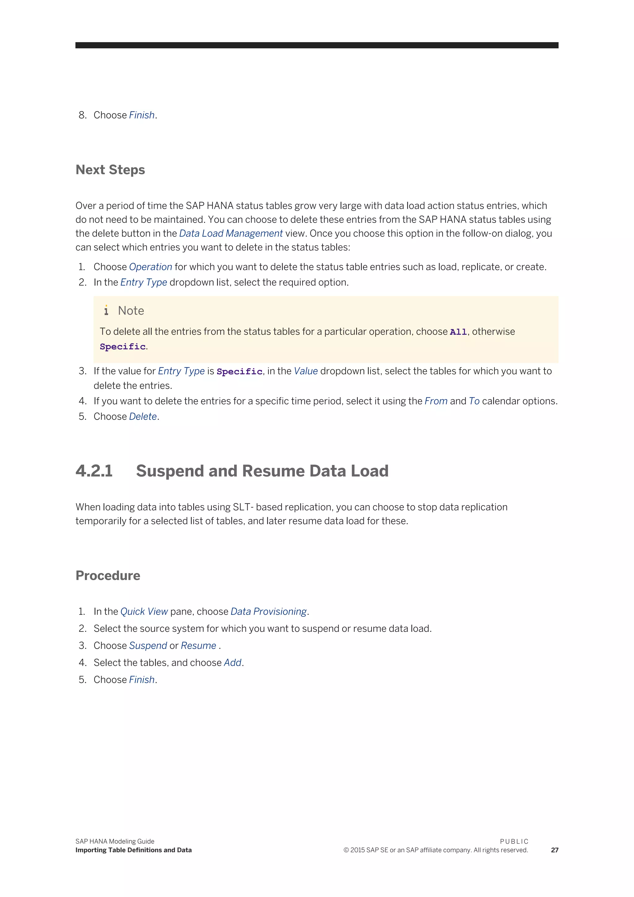8. Choose Finish.
Next Steps
Over a period of time the SAP HANA status tables grow very large with data load action status entries, which
do not need to be maintained. You can choose to delete these entries from the SAP HANA status tables using
the delete button in the Data Load Management view. Once you choose this option in the follow-on dialog, you
can select which entries you want to delete in the status tables:
1. Choose Operation for which you want to delete the status table entries such as load, replicate, or create.
2. In the Entry Type dropdown list, select the required option.
Note
To delete all the entries from the status tables for a particular operation, choose All, otherwise
Specific.
3. If the value for Entry Type is Specific, in the Value dropdown list, select the tables for which you want to
delete the entries.
4. If you want to delete the entries for a specific time period, select it using the From and To calendar options.
5. Choose Delete.
4.2.1 Suspend and Resume Data Load
When loading data into tables using SLT- based replication, you can choose to stop data replication
temporarily for a selected list of tables, and later resume data load for these.
Procedure
1. In the Quick View pane, choose Data Provisioning.
2. Select the source system for which you want to suspend or resume data load.
3. Choose Suspend or Resume .
4. Select the tables, and choose Add.
5. Choose Finish.
SAP HANA Modeling Guide
Importing Table Definitions and Data
P U B L I C
© 2015 SAP SE or an SAP affiliate company. All rights reserved. 27
 