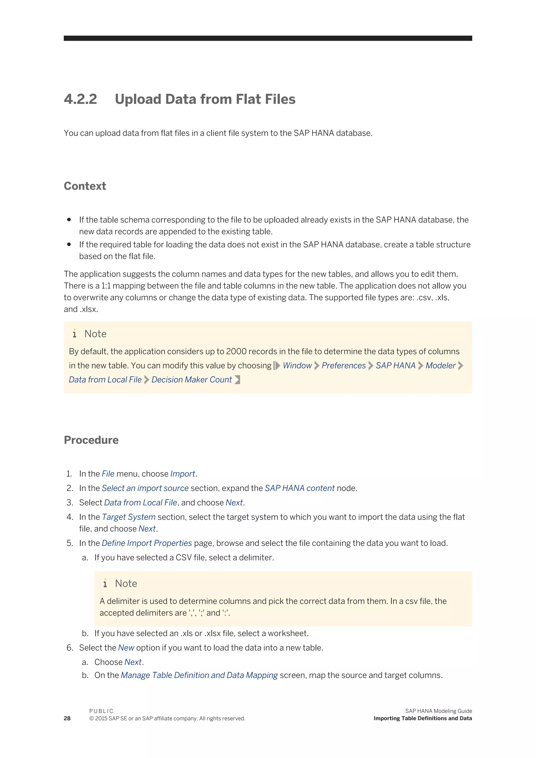 4.2.2 Upload Data from Flat Files
You can upload data from flat files in a client file system to the SAP HANA database.
Context
● If the table schema corresponding to the file to be uploaded already exists in the SAP HANA database, the
new data records are appended to the existing table.
● If the required table for loading the data does not exist in the SAP HANA database, create a table structure
based on the flat file.
The application suggests the column names and data types for the new tables, and allows you to edit them.
There is a 1:1 mapping between the file and table columns in the new table. The application does not allow you
to overwrite any columns or change the data type of existing data. The supported file types are: .csv, .xls,
and .xlsx.
Note
By default, the application considers up to 2000 records in the file to determine the data types of columns
in the new table. You can modify this value by choosing Window Preferences SAP HANA Modeler
Data from Local File Decision Maker Count
Procedure
1. In the File menu, choose Import.
2. In the Select an import source section, expand the SAP HANA content node.
3. Select Data from Local File, and choose Next.
4. In the Target System section, select the target system to which you want to import the data using the flat
file, and choose Next.
5. In the Define Import Properties page, browse and select the file containing the data you want to load.
a. If you have selected a CSV file, select a delimiter.
Note
A delimiter is used to determine columns and pick the correct data from them. In a csv file, the
accepted delimiters are ',', ';' and ':'.
b. If you have selected an .xls or .xlsx file, select a worksheet.
6. Select the New option if you want to load the data into a new table.
a. Choose Next.
b. On the Manage Table Definition and Data Mapping screen, map the source and target columns.
28
P U B L I C
© 2015 SAP SE or an SAP affiliate company. All rights reserved.
SAP HANA Modeling Guide
Importing Table Definitions and Data
 