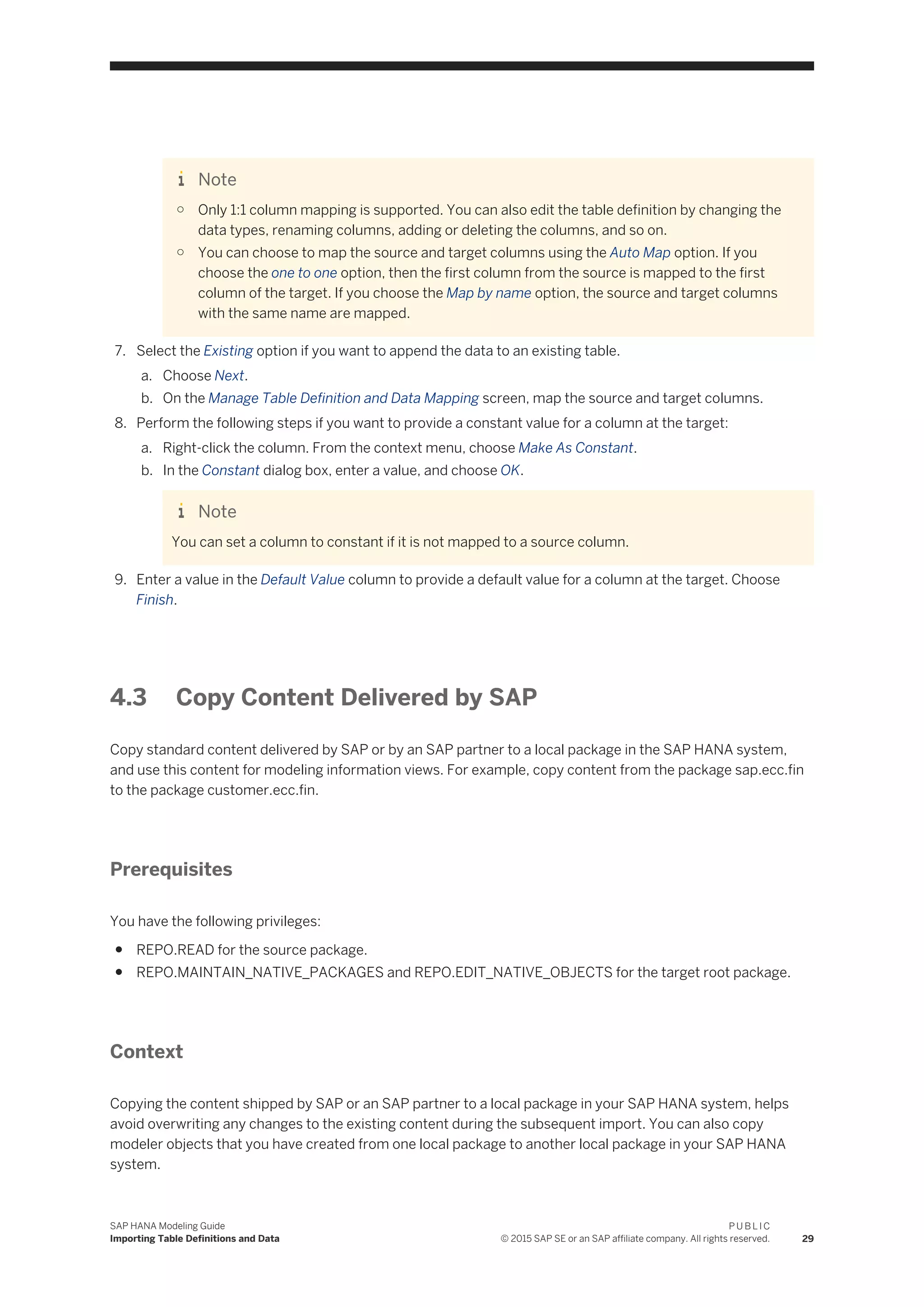 Note
○ Only 1:1 column mapping is supported. You can also edit the table definition by changing the
data types, renaming columns, adding or deleting the columns, and so on.
○ You can choose to map the source and target columns using the Auto Map option. If you
choose the one to one option, then the first column from the source is mapped to the first
column of the target. If you choose the Map by name option, the source and target columns
with the same name are mapped.
7. Select the Existing option if you want to append the data to an existing table.
a. Choose Next.
b. On the Manage Table Definition and Data Mapping screen, map the source and target columns.
8. Perform the following steps if you want to provide a constant value for a column at the target:
a. Right-click the column. From the context menu, choose Make As Constant.
b. In the Constant dialog box, enter a value, and choose OK.
Note
You can set a column to constant if it is not mapped to a source column.
9. Enter a value in the Default Value column to provide a default value for a column at the target. Choose
Finish.
4.3 Copy Content Delivered by SAP
Copy standard content delivered by SAP or by an SAP partner to a local package in the SAP HANA system,
and use this content for modeling information views. For example, copy content from the package sap.ecc.fin
to the package customer.ecc.fin.
Prerequisites
You have the following privileges:
● REPO.READ for the source package.
● REPO.MAINTAIN_NATIVE_PACKAGES and REPO.EDIT_NATIVE_OBJECTS for the target root package.
Context
Copying the content shipped by SAP or an SAP partner to a local package in your SAP HANA system, helps
avoid overwriting any changes to the existing content during the subsequent import. You can also copy
modeler objects that you have created from one local package to another local package in your SAP HANA
system.
SAP HANA Modeling Guide
Importing Table Definitions and Data
P U B L I C
© 2015 SAP SE or an SAP affiliate company. All rights reserved. 29
 