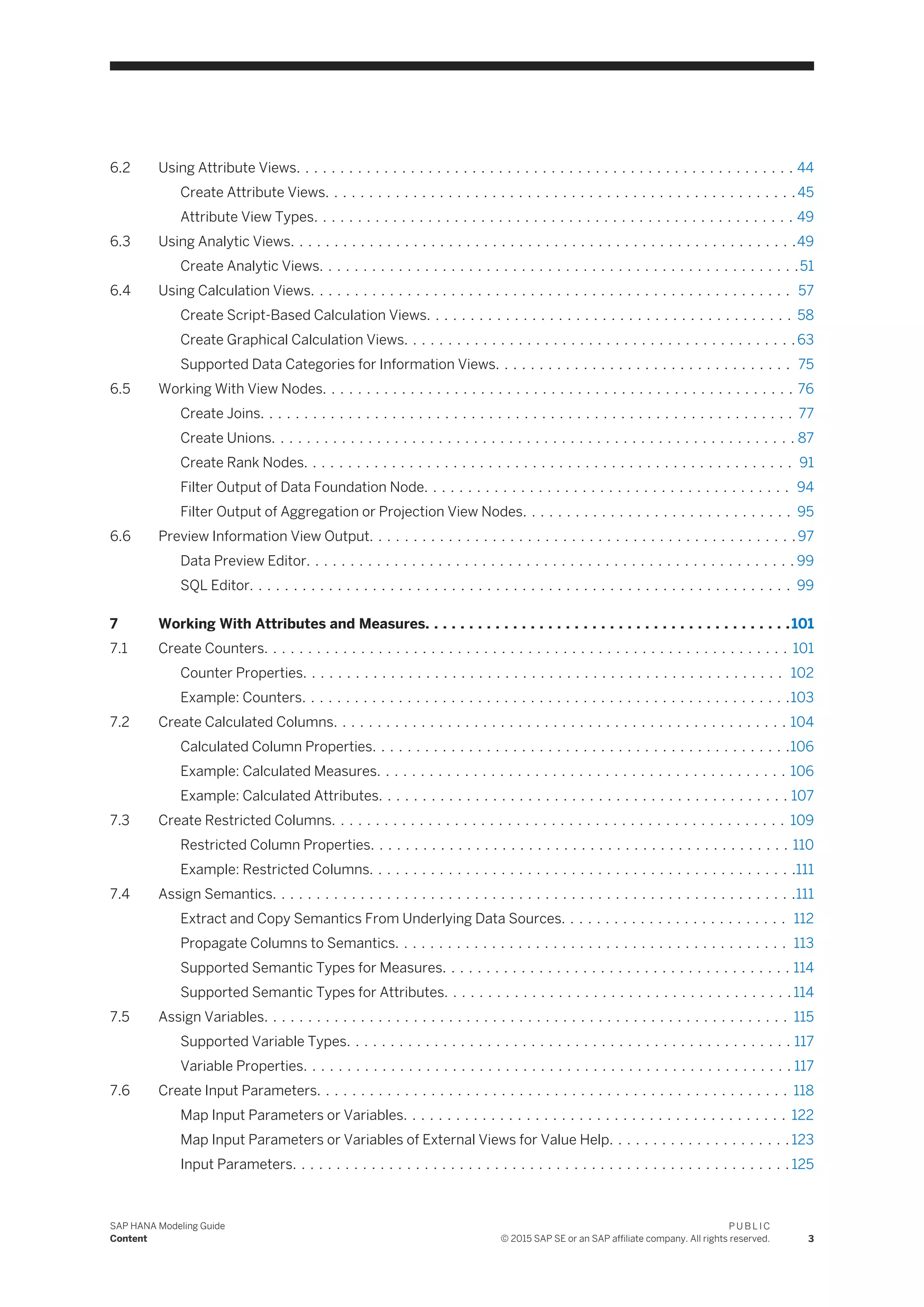 6.2 Using Attribute Views. . . . . . . . . . . . . . . . . . . . . . . . . . . . . . . . . . . . . . . . . . . . . . . . . . . . . . . . . 44
Create Attribute Views. . . . . . . . . . . . . . . . . . . . . . . . . . . . . . . . . . . . . . . . . . . . . . . . . . . . . .45
Attribute View Types. . . . . . . . . . . . . . . . . . . . . . . . . . . . . . . . . . . . . . . . . . . . . . . . . . . . . . . 49
6.3 Using Analytic Views. . . . . . . . . . . . . . . . . . . . . . . . . . . . . . . . . . . . . . . . . . . . . . . . . . . . . . . . . .49
Create Analytic Views. . . . . . . . . . . . . . . . . . . . . . . . . . . . . . . . . . . . . . . . . . . . . . . . . . . . . . .51
6.4 Using Calculation Views. . . . . . . . . . . . . . . . . . . . . . . . . . . . . . . . . . . . . . . . . . . . . . . . . . . . . . . 57
Create Script-Based Calculation Views. . . . . . . . . . . . . . . . . . . . . . . . . . . . . . . . . . . . . . . . . . 58
Create Graphical Calculation Views. . . . . . . . . . . . . . . . . . . . . . . . . . . . . . . . . . . . . . . . . . . . . 63
Supported Data Categories for Information Views. . . . . . . . . . . . . . . . . . . . . . . . . . . . . . . . . . 75
6.5 Working With View Nodes. . . . . . . . . . . . . . . . . . . . . . . . . . . . . . . . . . . . . . . . . . . . . . . . . . . . . . 76
Create Joins. . . . . . . . . . . . . . . . . . . . . . . . . . . . . . . . . . . . . . . . . . . . . . . . . . . . . . . . . . . . . 77
Create Unions. . . . . . . . . . . . . . . . . . . . . . . . . . . . . . . . . . . . . . . . . . . . . . . . . . . . . . . . . . . . 87
Create Rank Nodes. . . . . . . . . . . . . . . . . . . . . . . . . . . . . . . . . . . . . . . . . . . . . . . . . . . . . . . . 91
Filter Output of Data Foundation Node. . . . . . . . . . . . . . . . . . . . . . . . . . . . . . . . . . . . . . . . . . 94
Filter Output of Aggregation or Projection View Nodes. . . . . . . . . . . . . . . . . . . . . . . . . . . . . . . 95
6.6 Preview Information View Output. . . . . . . . . . . . . . . . . . . . . . . . . . . . . . . . . . . . . . . . . . . . . . . . . 97
Data Preview Editor. . . . . . . . . . . . . . . . . . . . . . . . . . . . . . . . . . . . . . . . . . . . . . . . . . . . . . . . 99
SQL Editor. . . . . . . . . . . . . . . . . . . . . . . . . . . . . . . . . . . . . . . . . . . . . . . . . . . . . . . . . . . . . . 99
7 Working With Attributes and Measures. . . . . . . . . . . . . . . . . . . . . . . . . . . . . . . . . . . . . . . . . .101
7.1 Create Counters. . . . . . . . . . . . . . . . . . . . . . . . . . . . . . . . . . . . . . . . . . . . . . . . . . . . . . . . . . . . 101
Counter Properties. . . . . . . . . . . . . . . . . . . . . . . . . . . . . . . . . . . . . . . . . . . . . . . . . . . . . . . 102
Example: Counters. . . . . . . . . . . . . . . . . . . . . . . . . . . . . . . . . . . . . . . . . . . . . . . . . . . . . . . .103
7.2 Create Calculated Columns. . . . . . . . . . . . . . . . . . . . . . . . . . . . . . . . . . . . . . . . . . . . . . . . . . . . 104
Calculated Column Properties. . . . . . . . . . . . . . . . . . . . . . . . . . . . . . . . . . . . . . . . . . . . . . . .106
Example: Calculated Measures. . . . . . . . . . . . . . . . . . . . . . . . . . . . . . . . . . . . . . . . . . . . . . . 106
Example: Calculated Attributes. . . . . . . . . . . . . . . . . . . . . . . . . . . . . . . . . . . . . . . . . . . . . . . 107
7.3 Create Restricted Columns. . . . . . . . . . . . . . . . . . . . . . . . . . . . . . . . . . . . . . . . . . . . . . . . . . . . 109
Restricted Column Properties. . . . . . . . . . . . . . . . . . . . . . . . . . . . . . . . . . . . . . . . . . . . . . . . 110
Example: Restricted Columns. . . . . . . . . . . . . . . . . . . . . . . . . . . . . . . . . . . . . . . . . . . . . . . . .111
7.4 Assign Semantics. . . . . . . . . . . . . . . . . . . . . . . . . . . . . . . . . . . . . . . . . . . . . . . . . . . . . . . . . . . .111
Extract and Copy Semantics From Underlying Data Sources. . . . . . . . . . . . . . . . . . . . . . . . . . 112
Propagate Columns to Semantics. . . . . . . . . . . . . . . . . . . . . . . . . . . . . . . . . . . . . . . . . . . . . 113
Supported Semantic Types for Measures. . . . . . . . . . . . . . . . . . . . . . . . . . . . . . . . . . . . . . . . 114
Supported Semantic Types for Attributes. . . . . . . . . . . . . . . . . . . . . . . . . . . . . . . . . . . . . . . . 114
7.5 Assign Variables. . . . . . . . . . . . . . . . . . . . . . . . . . . . . . . . . . . . . . . . . . . . . . . . . . . . . . . . . . . . 115
Supported Variable Types. . . . . . . . . . . . . . . . . . . . . . . . . . . . . . . . . . . . . . . . . . . . . . . . . . . 117
Variable Properties. . . . . . . . . . . . . . . . . . . . . . . . . . . . . . . . . . . . . . . . . . . . . . . . . . . . . . . . 117
7.6 Create Input Parameters. . . . . . . . . . . . . . . . . . . . . . . . . . . . . . . . . . . . . . . . . . . . . . . . . . . . . . 118
Map Input Parameters or Variables. . . . . . . . . . . . . . . . . . . . . . . . . . . . . . . . . . . . . . . . . . . . 122
Map Input Parameters or Variables of External Views for Value Help. . . . . . . . . . . . . . . . . . . . . 123
Input Parameters. . . . . . . . . . . . . . . . . . . . . . . . . . . . . . . . . . . . . . . . . . . . . . . . . . . . . . . . . 125
SAP HANA Modeling Guide
Content
P U B L I C
© 2015 SAP SE or an SAP affiliate company. All rights reserved. 3
 