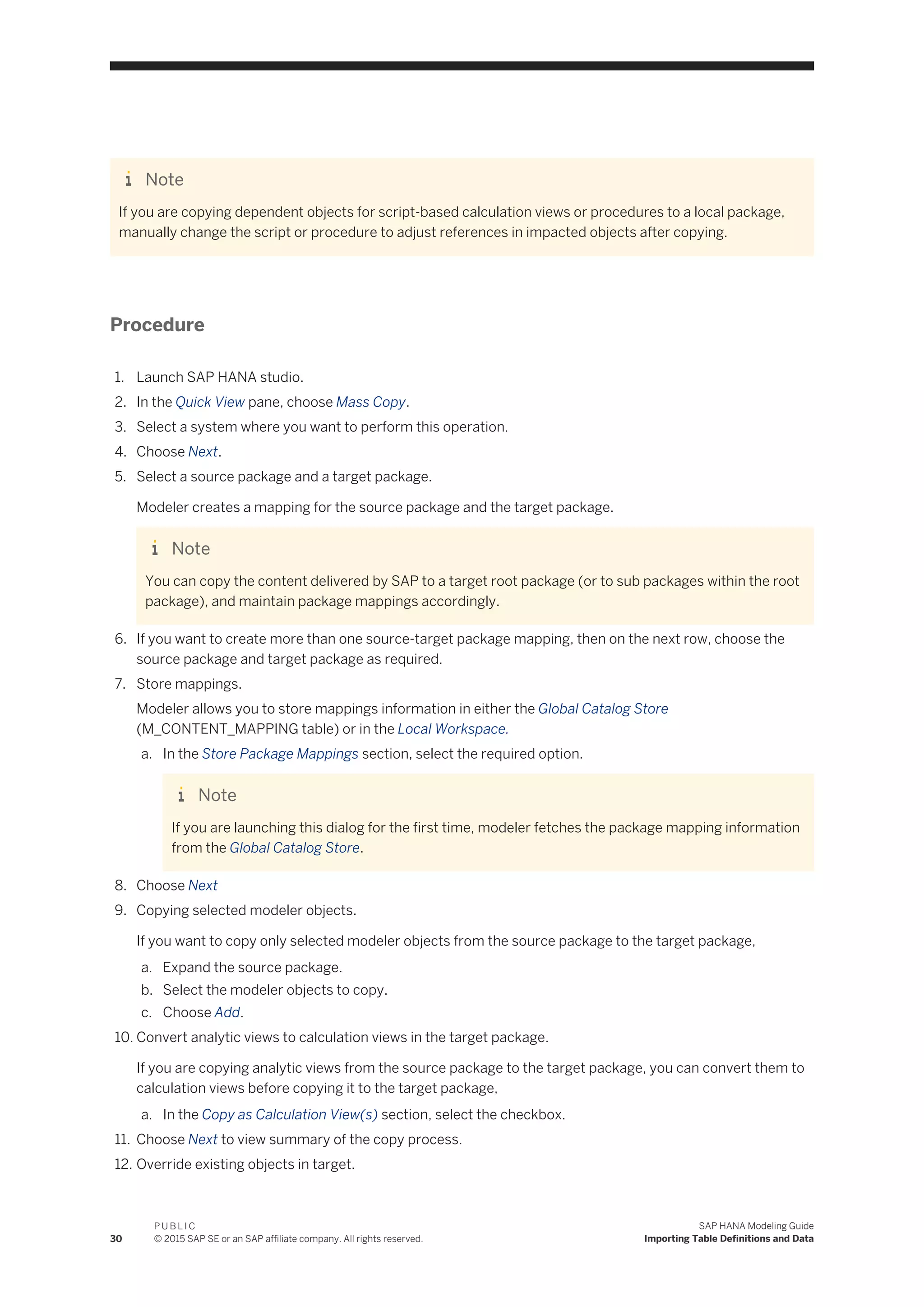 Note
If you are copying dependent objects for script-based calculation views or procedures to a local package,
manually change the script or procedure to adjust references in impacted objects after copying.
Procedure
1. Launch SAP HANA studio.
2. In the Quick View pane, choose Mass Copy.
3. Select a system where you want to perform this operation.
4. Choose Next.
5. Select a source package and a target package.
Modeler creates a mapping for the source package and the target package.
Note
You can copy the content delivered by SAP to a target root package (or to sub packages within the root
package), and maintain package mappings accordingly.
6. If you want to create more than one source-target package mapping, then on the next row, choose the
source package and target package as required.
7. Store mappings.
Modeler allows you to store mappings information in either the Global Catalog Store
(M_CONTENT_MAPPING table) or in the Local Workspace.
a. In the Store Package Mappings section, select the required option.
Note
If you are launching this dialog for the first time, modeler fetches the package mapping information
from the Global Catalog Store.
8. Choose Next
9. Copying selected modeler objects.
If you want to copy only selected modeler objects from the source package to the target package,
a. Expand the source package.
b. Select the modeler objects to copy.
c. Choose Add.
10. Convert analytic views to calculation views in the target package.
If you are copying analytic views from the source package to the target package, you can convert them to
calculation views before copying it to the target package,
a. In the Copy as Calculation View(s) section, select the checkbox.
11. Choose Next to view summary of the copy process.
12. Override existing objects in target.
30
P U B L I C
© 2015 SAP SE or an SAP affiliate company. All rights reserved.
SAP HANA Modeling Guide
Importing Table Definitions and Data
 