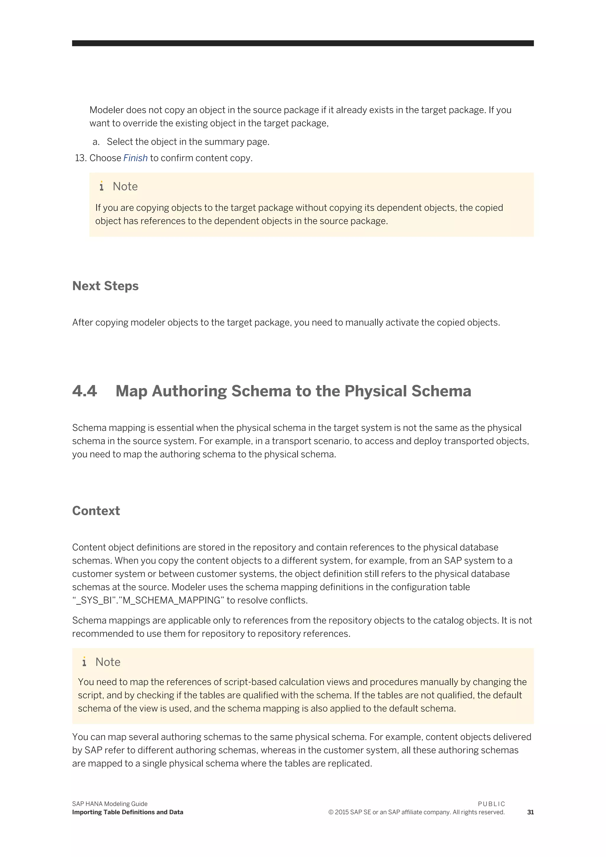 Modeler does not copy an object in the source package if it already exists in the target package. If you
want to override the existing object in the target package,
a. Select the object in the summary page.
13. Choose Finish to confirm content copy.
Note
If you are copying objects to the target package without copying its dependent objects, the copied
object has references to the dependent objects in the source package.
Next Steps
After copying modeler objects to the target package, you need to manually activate the copied objects.
4.4 Map Authoring Schema to the Physical Schema
Schema mapping is essential when the physical schema in the target system is not the same as the physical
schema in the source system. For example, in a transport scenario, to access and deploy transported objects,
you need to map the authoring schema to the physical schema.
Context
Content object definitions are stored in the repository and contain references to the physical database
schemas. When you copy the content objects to a different system, for example, from an SAP system to a
customer system or between customer systems, the object definition still refers to the physical database
schemas at the source. Modeler uses the schema mapping definitions in the configuration table
“_SYS_BI”.”M_SCHEMA_MAPPING” to resolve conflicts.
Schema mappings are applicable only to references from the repository objects to the catalog objects. It is not
recommended to use them for repository to repository references.
Note
You need to map the references of script-based calculation views and procedures manually by changing the
script, and by checking if the tables are qualified with the schema. If the tables are not qualified, the default
schema of the view is used, and the schema mapping is also applied to the default schema.
You can map several authoring schemas to the same physical schema. For example, content objects delivered
by SAP refer to different authoring schemas, whereas in the customer system, all these authoring schemas
are mapped to a single physical schema where the tables are replicated.
SAP HANA Modeling Guide
Importing Table Definitions and Data
P U B L I C
© 2015 SAP SE or an SAP affiliate company. All rights reserved. 31
 