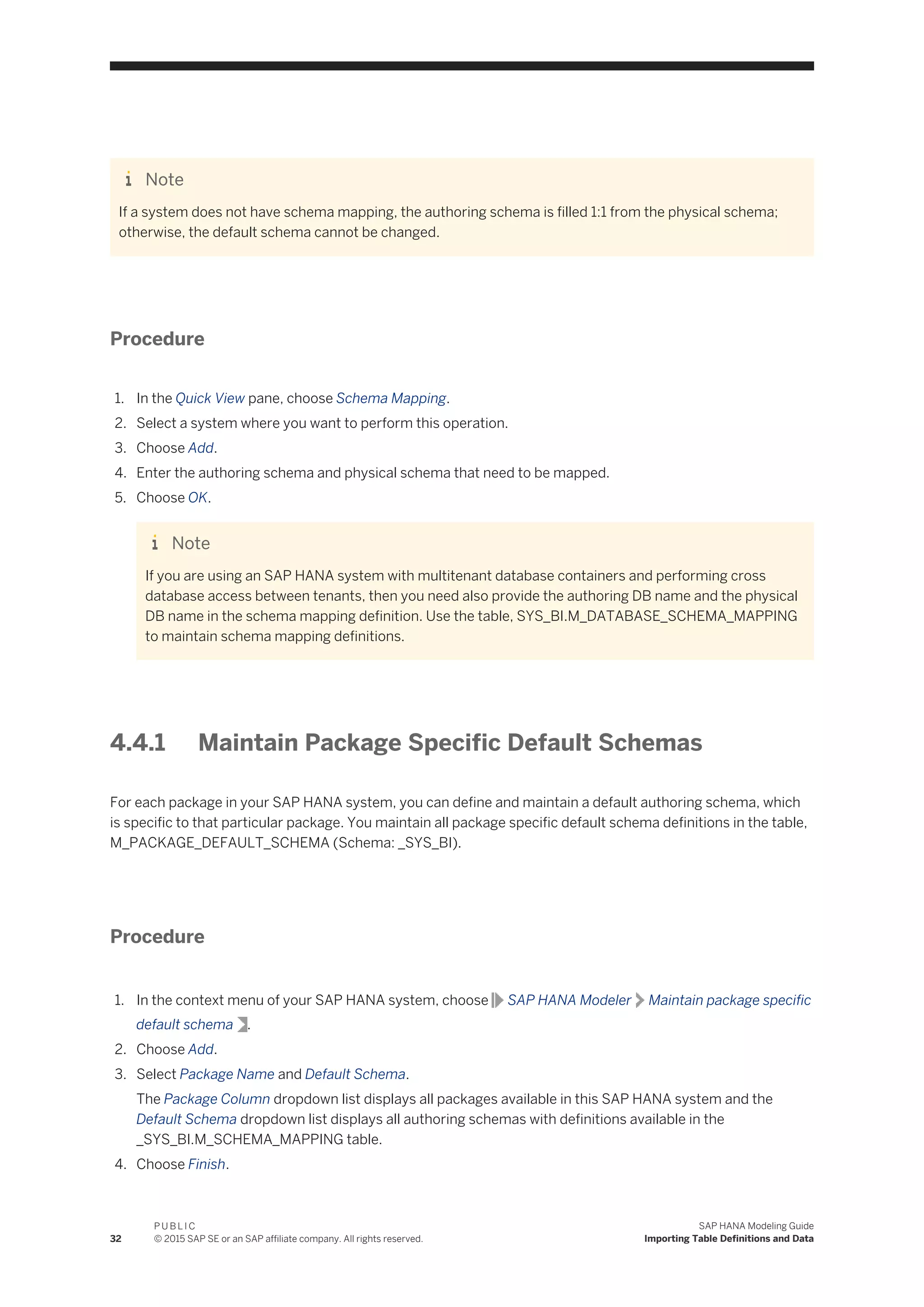 Note
If a system does not have schema mapping, the authoring schema is filled 1:1 from the physical schema;
otherwise, the default schema cannot be changed.
Procedure
1. In the Quick View pane, choose Schema Mapping.
2. Select a system where you want to perform this operation.
3. Choose Add.
4. Enter the authoring schema and physical schema that need to be mapped.
5. Choose OK.
Note
If you are using an SAP HANA system with multitenant database containers and performing cross
database access between tenants, then you need also provide the authoring DB name and the physical
DB name in the schema mapping definition. Use the table, SYS_BI.M_DATABASE_SCHEMA_MAPPING
to maintain schema mapping definitions.
4.4.1 Maintain Package Specific Default Schemas
For each package in your SAP HANA system, you can define and maintain a default authoring schema, which
is specific to that particular package. You maintain all package specific default schema definitions in the table,
M_PACKAGE_DEFAULT_SCHEMA (Schema: _SYS_BI).
Procedure
1. In the context menu of your SAP HANA system, choose SAP HANA Modeler Maintain package specific
default schema .
2. Choose Add.
3. Select Package Name and Default Schema.
The Package Column dropdown list displays all packages available in this SAP HANA system and the
Default Schema dropdown list displays all authoring schemas with definitions available in the
_SYS_BI.M_SCHEMA_MAPPING table.
4. Choose Finish.
32
P U B L I C
© 2015 SAP SE or an SAP affiliate company. All rights reserved.
SAP HANA Modeling Guide
Importing Table Definitions and Data
 