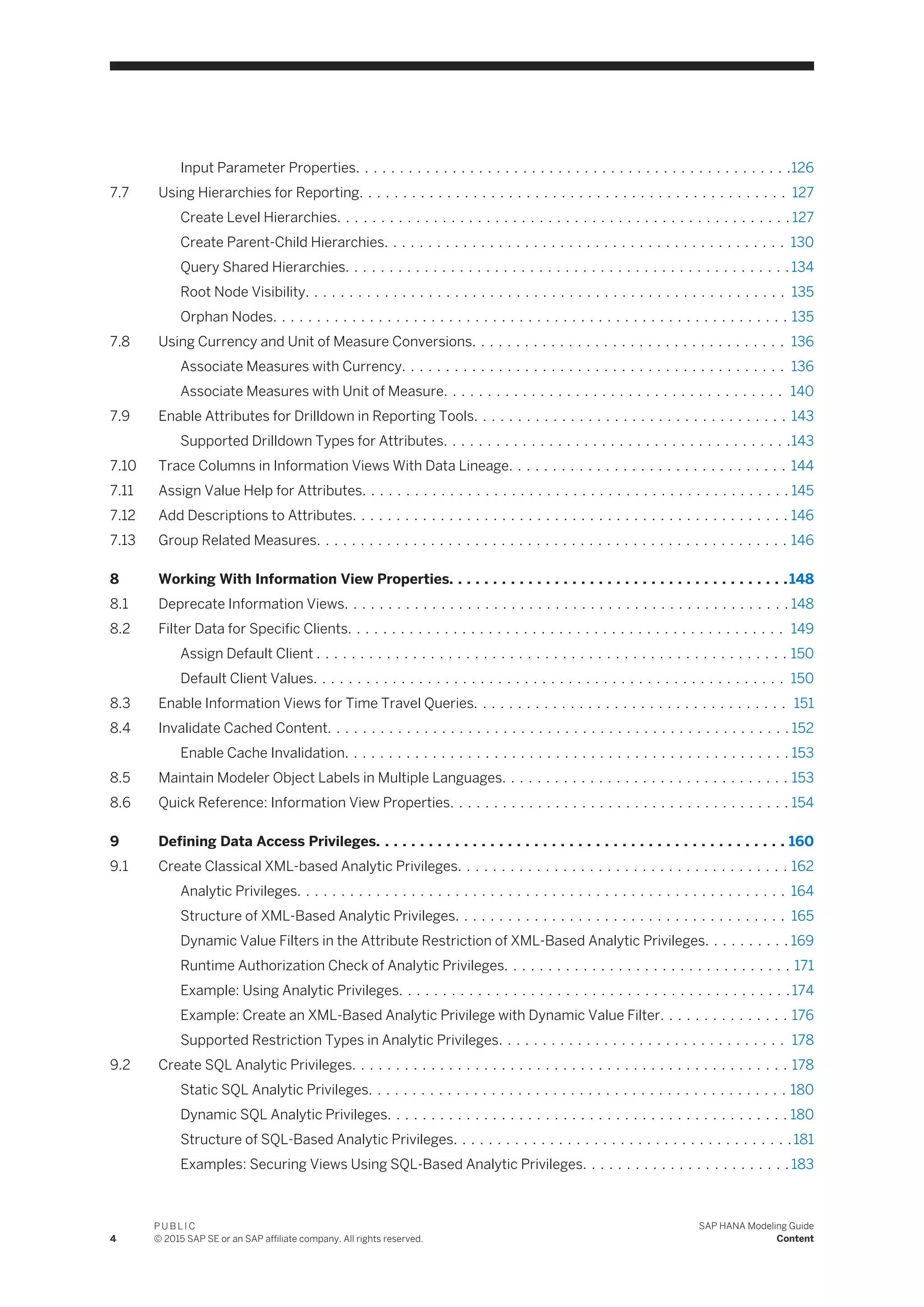 Input Parameter Properties. . . . . . . . . . . . . . . . . . . . . . . . . . . . . . . . . . . . . . . . . . . . . . . . . .126
7.7 Using Hierarchies for Reporting. . . . . . . . . . . . . . . . . . . . . . . . . . . . . . . . . . . . . . . . . . . . . . . . . 127
Create Level Hierarchies. . . . . . . . . . . . . . . . . . . . . . . . . . . . . . . . . . . . . . . . . . . . . . . . . . . . 127
Create Parent-Child Hierarchies. . . . . . . . . . . . . . . . . . . . . . . . . . . . . . . . . . . . . . . . . . . . . . 130
Query Shared Hierarchies. . . . . . . . . . . . . . . . . . . . . . . . . . . . . . . . . . . . . . . . . . . . . . . . . . . 134
Root Node Visibility. . . . . . . . . . . . . . . . . . . . . . . . . . . . . . . . . . . . . . . . . . . . . . . . . . . . . . . 135
Orphan Nodes. . . . . . . . . . . . . . . . . . . . . . . . . . . . . . . . . . . . . . . . . . . . . . . . . . . . . . . . . . . 135
7.8 Using Currency and Unit of Measure Conversions. . . . . . . . . . . . . . . . . . . . . . . . . . . . . . . . . . . . 136
Associate Measures with Currency. . . . . . . . . . . . . . . . . . . . . . . . . . . . . . . . . . . . . . . . . . . . 136
Associate Measures with Unit of Measure. . . . . . . . . . . . . . . . . . . . . . . . . . . . . . . . . . . . . . . 140
7.9 Enable Attributes for Drilldown in Reporting Tools. . . . . . . . . . . . . . . . . . . . . . . . . . . . . . . . . . . . 143
Supported Drilldown Types for Attributes. . . . . . . . . . . . . . . . . . . . . . . . . . . . . . . . . . . . . . . .143
7.10 Trace Columns in Information Views With Data Lineage. . . . . . . . . . . . . . . . . . . . . . . . . . . . . . . . 144
7.11 Assign Value Help for Attributes. . . . . . . . . . . . . . . . . . . . . . . . . . . . . . . . . . . . . . . . . . . . . . . . . 145
7.12 Add Descriptions to Attributes. . . . . . . . . . . . . . . . . . . . . . . . . . . . . . . . . . . . . . . . . . . . . . . . . . 146
7.13 Group Related Measures. . . . . . . . . . . . . . . . . . . . . . . . . . . . . . . . . . . . . . . . . . . . . . . . . . . . . . 146
8 Working With Information View Properties. . . . . . . . . . . . . . . . . . . . . . . . . . . . . . . . . . . . . . .148
8.1 Deprecate Information Views. . . . . . . . . . . . . . . . . . . . . . . . . . . . . . . . . . . . . . . . . . . . . . . . . . . 148
8.2 Filter Data for Specific Clients. . . . . . . . . . . . . . . . . . . . . . . . . . . . . . . . . . . . . . . . . . . . . . . . . . 149
Assign Default Client . . . . . . . . . . . . . . . . . . . . . . . . . . . . . . . . . . . . . . . . . . . . . . . . . . . . . . 150
Default Client Values. . . . . . . . . . . . . . . . . . . . . . . . . . . . . . . . . . . . . . . . . . . . . . . . . . . . . . 150
8.3 Enable Information Views for Time Travel Queries. . . . . . . . . . . . . . . . . . . . . . . . . . . . . . . . . . . . 151
8.4 Invalidate Cached Content. . . . . . . . . . . . . . . . . . . . . . . . . . . . . . . . . . . . . . . . . . . . . . . . . . . . . 152
Enable Cache Invalidation. . . . . . . . . . . . . . . . . . . . . . . . . . . . . . . . . . . . . . . . . . . . . . . . . . . 153
8.5 Maintain Modeler Object Labels in Multiple Languages. . . . . . . . . . . . . . . . . . . . . . . . . . . . . . . . . 153
8.6 Quick Reference: Information View Properties. . . . . . . . . . . . . . . . . . . . . . . . . . . . . . . . . . . . . . . 154
9 Defining Data Access Privileges. . . . . . . . . . . . . . . . . . . . . . . . . . . . . . . . . . . . . . . . . . . . . . . 160
9.1 Create Classical XML-based Analytic Privileges. . . . . . . . . . . . . . . . . . . . . . . . . . . . . . . . . . . . . . 162
Analytic Privileges. . . . . . . . . . . . . . . . . . . . . . . . . . . . . . . . . . . . . . . . . . . . . . . . . . . . . . . . 164
Structure of XML-Based Analytic Privileges. . . . . . . . . . . . . . . . . . . . . . . . . . . . . . . . . . . . . . 165
Dynamic Value Filters in the Attribute Restriction of XML-Based Analytic Privileges. . . . . . . . . . 169
Runtime Authorization Check of Analytic Privileges. . . . . . . . . . . . . . . . . . . . . . . . . . . . . . . . . 171
Example: Using Analytic Privileges. . . . . . . . . . . . . . . . . . . . . . . . . . . . . . . . . . . . . . . . . . . . .174
Example: Create an XML-Based Analytic Privilege with Dynamic Value Filter. . . . . . . . . . . . . . . 176
Supported Restriction Types in Analytic Privileges. . . . . . . . . . . . . . . . . . . . . . . . . . . . . . . . . 178
9.2 Create SQL Analytic Privileges. . . . . . . . . . . . . . . . . . . . . . . . . . . . . . . . . . . . . . . . . . . . . . . . . . 178
Static SQL Analytic Privileges. . . . . . . . . . . . . . . . . . . . . . . . . . . . . . . . . . . . . . . . . . . . . . . . 180
Dynamic SQL Analytic Privileges. . . . . . . . . . . . . . . . . . . . . . . . . . . . . . . . . . . . . . . . . . . . . . 180
Structure of SQL-Based Analytic Privileges. . . . . . . . . . . . . . . . . . . . . . . . . . . . . . . . . . . . . . .181
Examples: Securing Views Using SQL-Based Analytic Privileges. . . . . . . . . . . . . . . . . . . . . . . . 183
4
P U B L I C
© 2015 SAP SE or an SAP affiliate company. All rights reserved.
SAP HANA Modeling Guide
Content
 