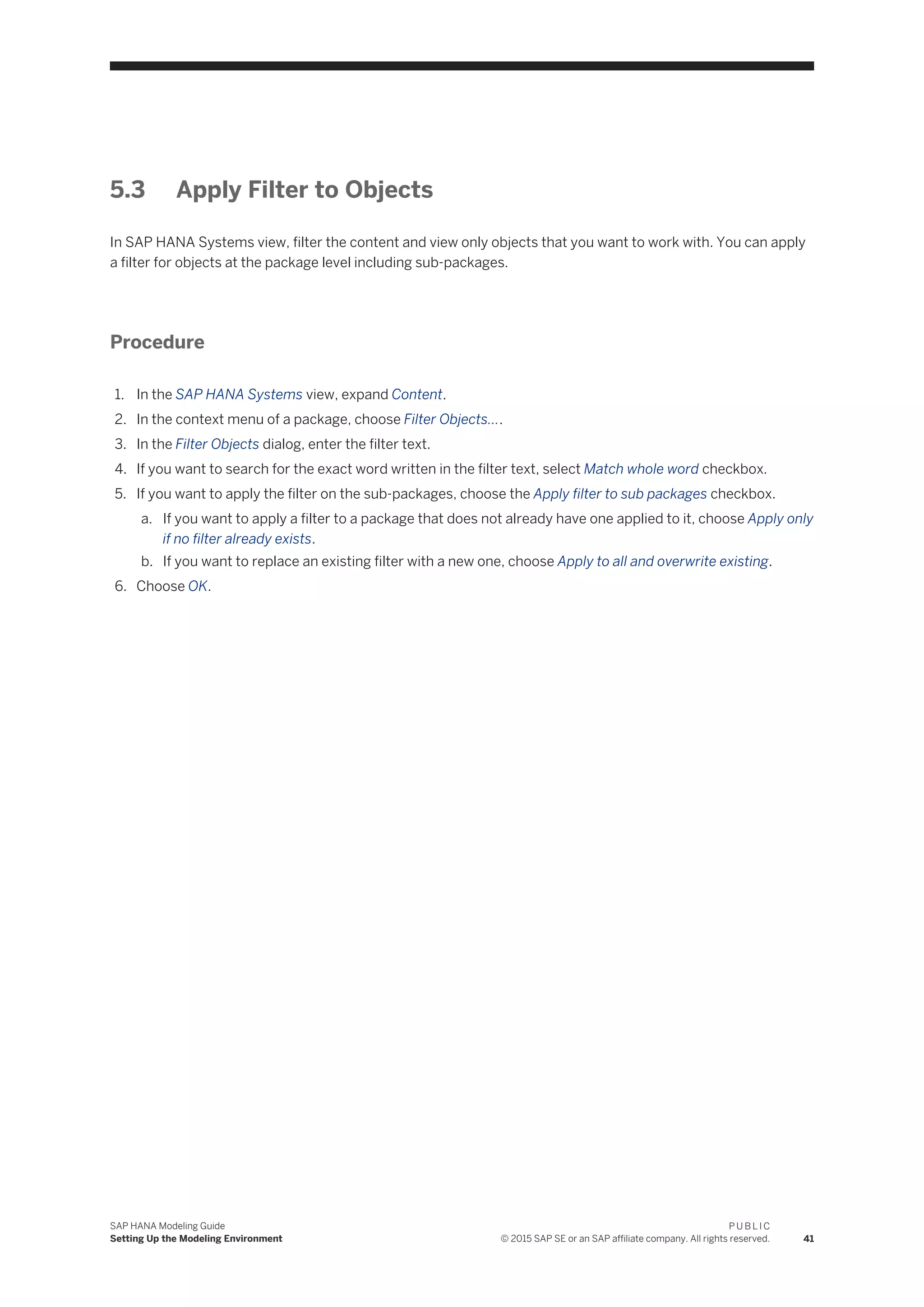5.3 Apply Filter to Objects
In SAP HANA Systems view, filter the content and view only objects that you want to work with. You can apply
a filter for objects at the package level including sub-packages.
Procedure
1. In the SAP HANA Systems view, expand Content.
2. In the context menu of a package, choose Filter Objects....
3. In the Filter Objects dialog, enter the filter text.
4. If you want to search for the exact word written in the filter text, select Match whole word checkbox.
5. If you want to apply the filter on the sub-packages, choose the Apply filter to sub packages checkbox.
a. If you want to apply a filter to a package that does not already have one applied to it, choose Apply only
if no filter already exists.
b. If you want to replace an existing filter with a new one, choose Apply to all and overwrite existing.
6. Choose OK.
SAP HANA Modeling Guide
Setting Up the Modeling Environment
P U B L I C
© 2015 SAP SE or an SAP affiliate company. All rights reserved. 41
 