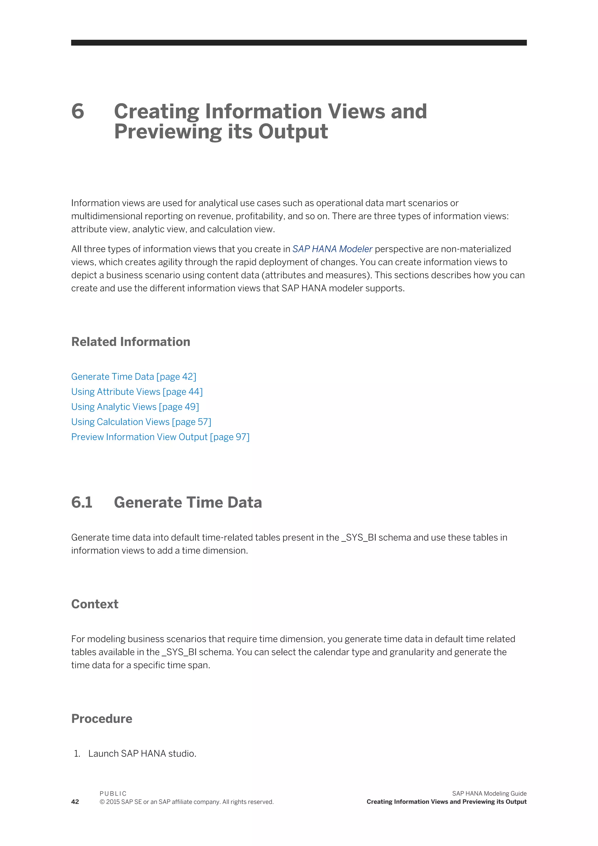 6 Creating Information Views and
Previewing its Output
Information views are used for analytical use cases such as operational data mart scenarios or
multidimensional reporting on revenue, profitability, and so on. There are three types of information views:
attribute view, analytic view, and calculation view.
All three types of information views that you create in SAP HANA Modeler perspective are non-materialized
views, which creates agility through the rapid deployment of changes. You can create information views to
depict a business scenario using content data (attributes and measures). This sections describes how you can
create and use the different information views that SAP HANA modeler supports.
Related Information
Generate Time Data [page 42]
Using Attribute Views [page 44]
Using Analytic Views [page 49]
Using Calculation Views [page 57]
Preview Information View Output [page 97]
6.1 Generate Time Data
Generate time data into default time-related tables present in the _SYS_BI schema and use these tables in
information views to add a time dimension.
Context
For modeling business scenarios that require time dimension, you generate time data in default time related
tables available in the _SYS_BI schema. You can select the calendar type and granularity and generate the
time data for a specific time span.
Procedure
1. Launch SAP HANA studio.
42
P U B L I C
© 2015 SAP SE or an SAP affiliate company. All rights reserved.
SAP HANA Modeling Guide
Creating Information Views and Previewing its Output
 