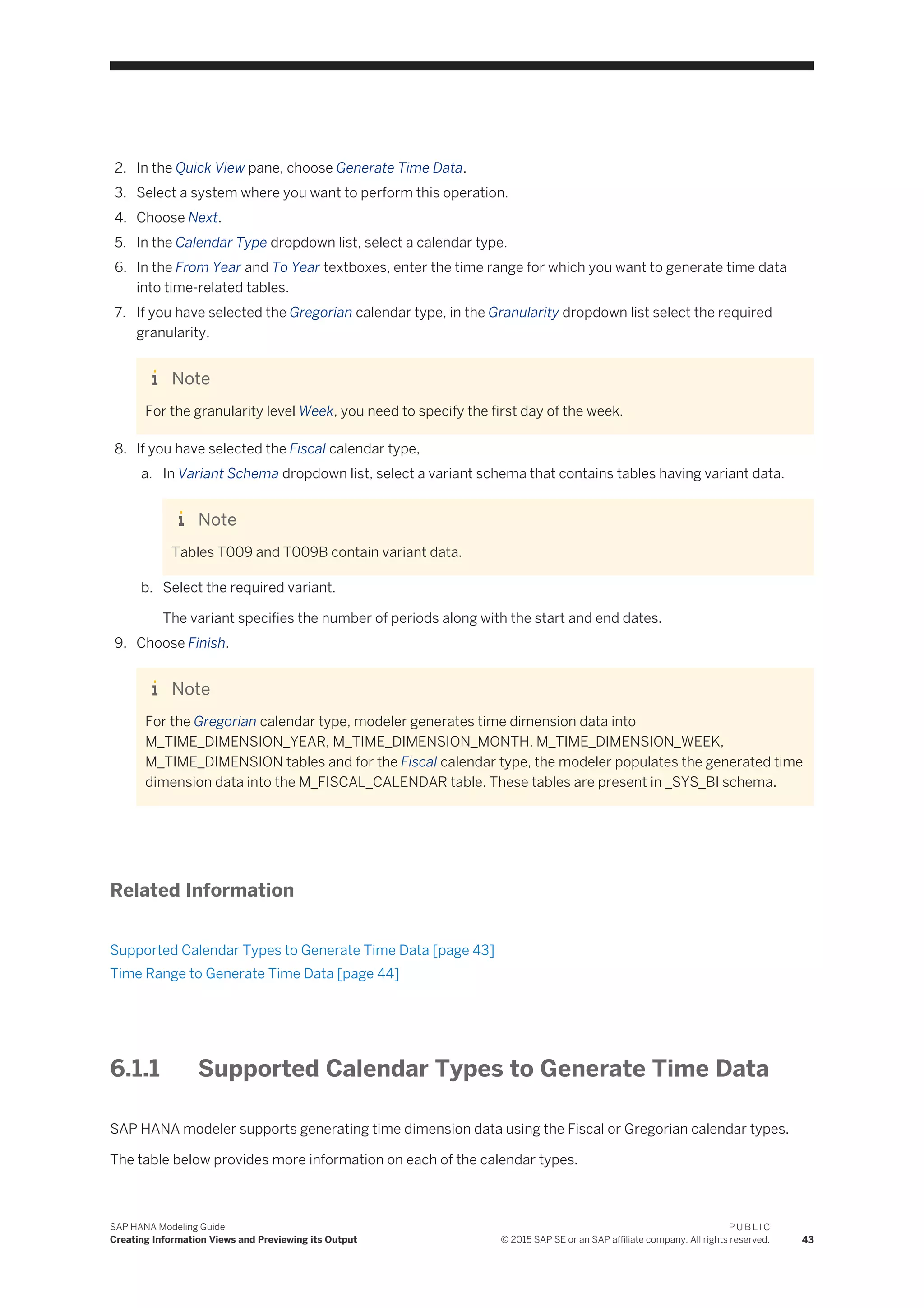 2. In the Quick View pane, choose Generate Time Data.
3. Select a system where you want to perform this operation.
4. Choose Next.
5. In the Calendar Type dropdown list, select a calendar type.
6. In the From Year and To Year textboxes, enter the time range for which you want to generate time data
into time-related tables.
7. If you have selected the Gregorian calendar type, in the Granularity dropdown list select the required
granularity.
Note
For the granularity level Week, you need to specify the first day of the week.
8. If you have selected the Fiscal calendar type,
a. In Variant Schema dropdown list, select a variant schema that contains tables having variant data.
Note
Tables T009 and T009B contain variant data.
b. Select the required variant.
The variant specifies the number of periods along with the start and end dates.
9. Choose Finish.
Note
For the Gregorian calendar type, modeler generates time dimension data into
M_TIME_DIMENSION_YEAR, M_TIME_DIMENSION_MONTH, M_TIME_DIMENSION_WEEK,
M_TIME_DIMENSION tables and for the Fiscal calendar type, the modeler populates the generated time
dimension data into the M_FISCAL_CALENDAR table. These tables are present in _SYS_BI schema.
Related Information
Supported Calendar Types to Generate Time Data [page 43]
Time Range to Generate Time Data [page 44]
6.1.1 Supported Calendar Types to Generate Time Data
SAP HANA modeler supports generating time dimension data using the Fiscal or Gregorian calendar types.
The table below provides more information on each of the calendar types.
SAP HANA Modeling Guide
Creating Information Views and Previewing its Output
P U B L I C
© 2015 SAP SE or an SAP affiliate company. All rights reserved. 43
 