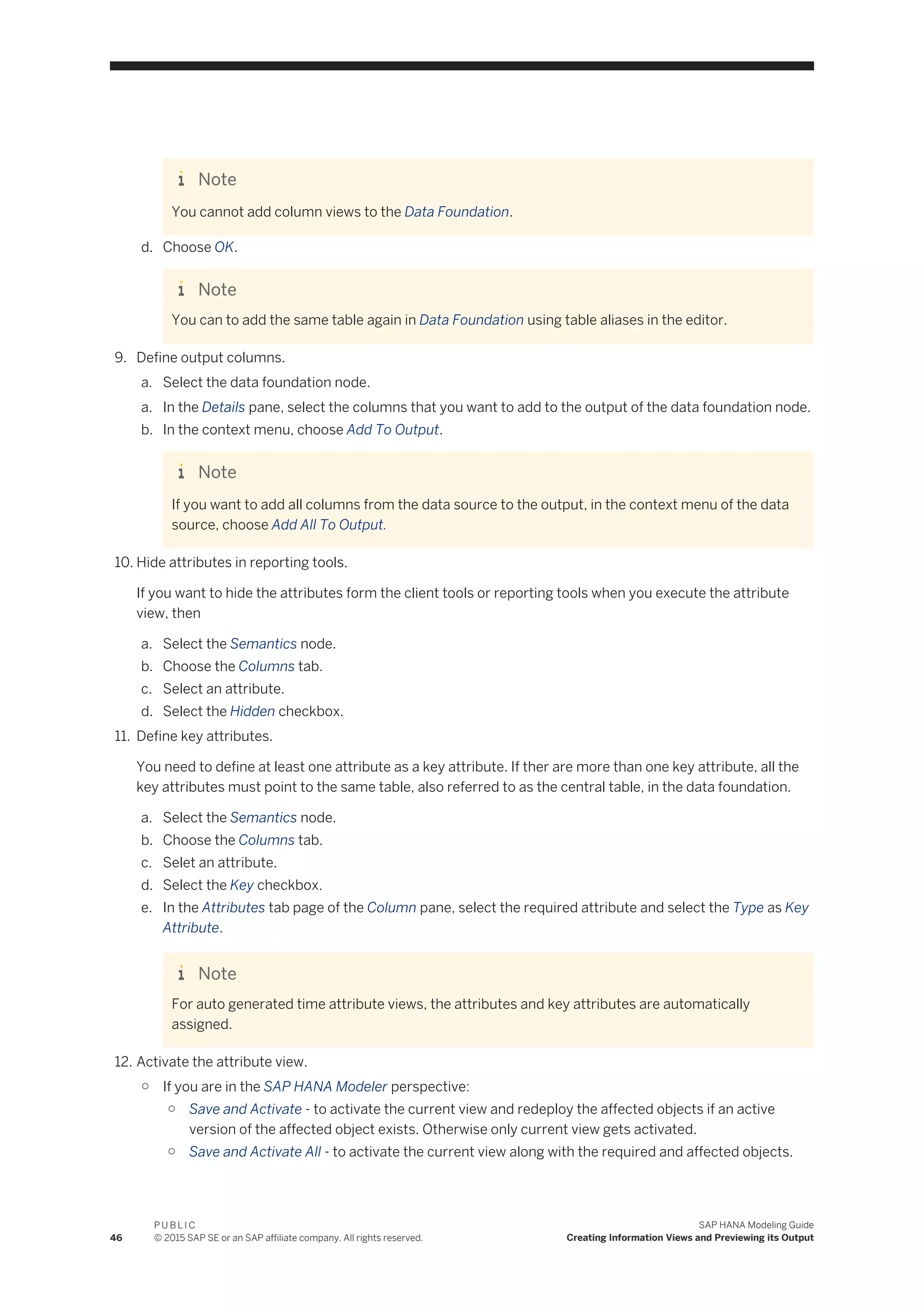 Note
You cannot add column views to the Data Foundation.
d. Choose OK.
Note
You can to add the same table again in Data Foundation using table aliases in the editor.
9. Define output columns.
a. Select the data foundation node.
a. In the Details pane, select the columns that you want to add to the output of the data foundation node.
b. In the context menu, choose Add To Output.
Note
If you want to add all columns from the data source to the output, in the context menu of the data
source, choose Add All To Output.
10. Hide attributes in reporting tools.
If you want to hide the attributes form the client tools or reporting tools when you execute the attribute
view, then
a. Select the Semantics node.
b. Choose the Columns tab.
c. Select an attribute.
d. Select the Hidden checkbox.
11. Define key attributes.
You need to define at least one attribute as a key attribute. If ther are more than one key attribute, all the
key attributes must point to the same table, also referred to as the central table, in the data foundation.
a. Select the Semantics node.
b. Choose the Columns tab.
c. Selet an attribute.
d. Select the Key checkbox.
e. In the Attributes tab page of the Column pane, select the required attribute and select the Type as Key
Attribute.
Note
For auto generated time attribute views, the attributes and key attributes are automatically
assigned.
12. Activate the attribute view.
○ If you are in the SAP HANA Modeler perspective:
○ Save and Activate - to activate the current view and redeploy the affected objects if an active
version of the affected object exists. Otherwise only current view gets activated.
○ Save and Activate All - to activate the current view along with the required and affected objects.
46
P U B L I C
© 2015 SAP SE or an SAP affiliate company. All rights reserved.
SAP HANA Modeling Guide
Creating Information Views and Previewing its Output
 