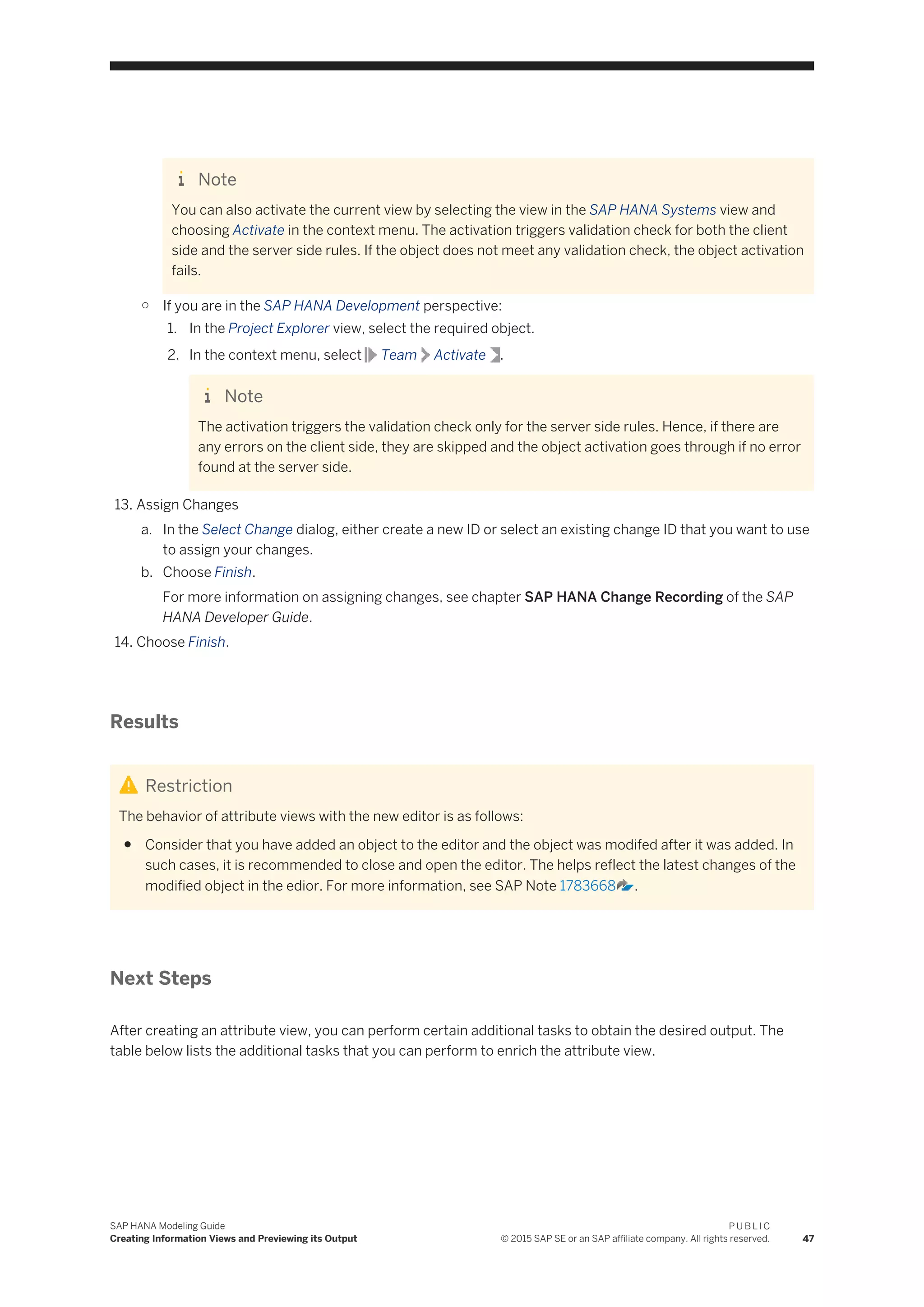 Note
You can also activate the current view by selecting the view in the SAP HANA Systems view and
choosing Activate in the context menu. The activation triggers validation check for both the client
side and the server side rules. If the object does not meet any validation check, the object activation
fails.
○ If you are in the SAP HANA Development perspective:
1. In the Project Explorer view, select the required object.
2. In the context menu, select Team Activate .
Note
The activation triggers the validation check only for the server side rules. Hence, if there are
any errors on the client side, they are skipped and the object activation goes through if no error
found at the server side.
13. Assign Changes
a. In the Select Change dialog, either create a new ID or select an existing change ID that you want to use
to assign your changes.
b. Choose Finish.
For more information on assigning changes, see chapter SAP HANA Change Recording of the SAP
HANA Developer Guide.
14. Choose Finish.
Results
Restriction
The behavior of attribute views with the new editor is as follows:
● Consider that you have added an object to the editor and the object was modifed after it was added. In
such cases, it is recommended to close and open the editor. The helps reflect the latest changes of the
modified object in the edior. For more information, see SAP Note 1783668 .
Next Steps
After creating an attribute view, you can perform certain additional tasks to obtain the desired output. The
table below lists the additional tasks that you can perform to enrich the attribute view.
SAP HANA Modeling Guide
Creating Information Views and Previewing its Output
P U B L I C
© 2015 SAP SE or an SAP affiliate company. All rights reserved. 47
 