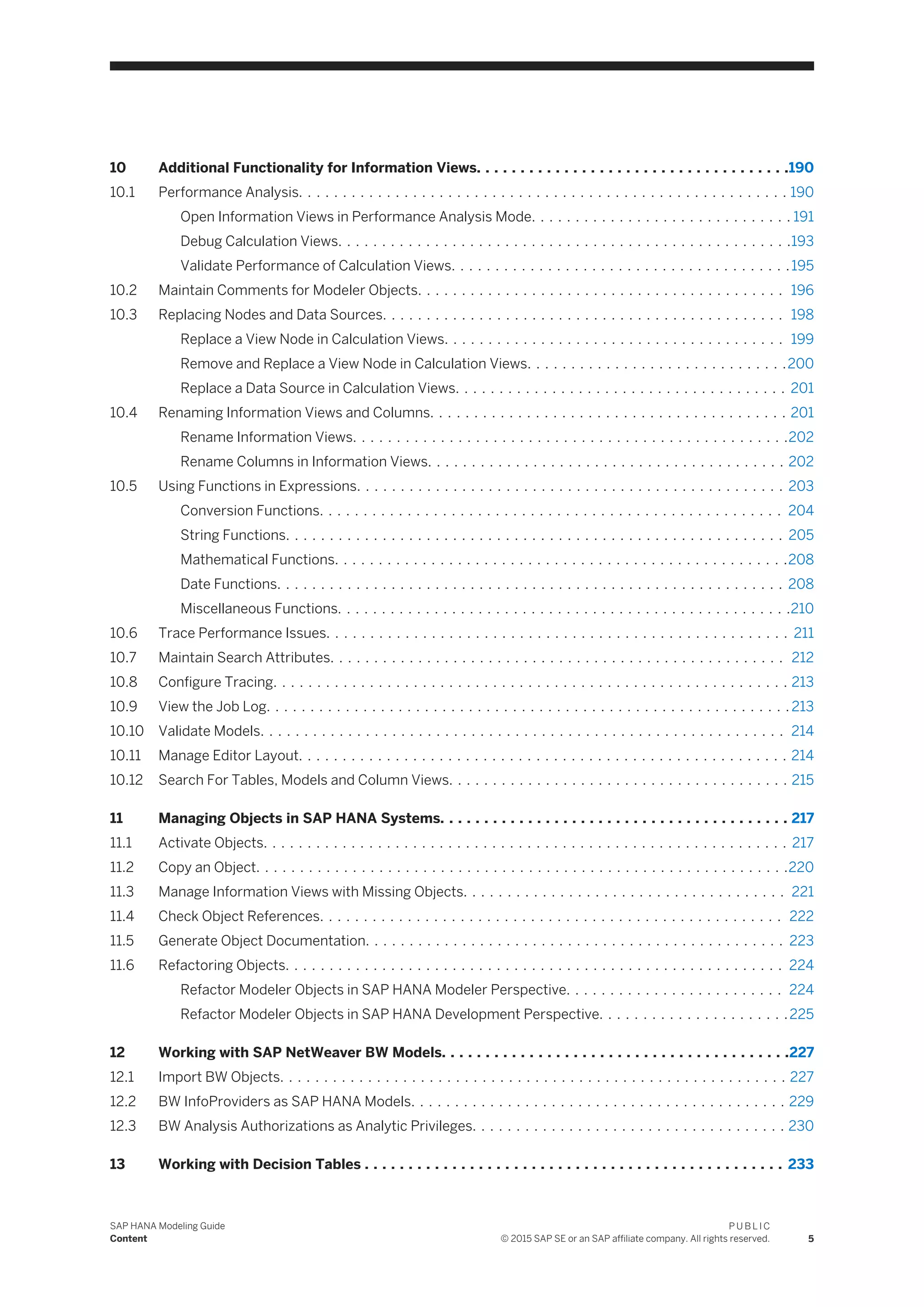 10 Additional Functionality for Information Views. . . . . . . . . . . . . . . . . . . . . . . . . . . . . . . . . . . .190
10.1 Performance Analysis. . . . . . . . . . . . . . . . . . . . . . . . . . . . . . . . . . . . . . . . . . . . . . . . . . . . . . . . 190
Open Information Views in Performance Analysis Mode. . . . . . . . . . . . . . . . . . . . . . . . . . . . . . 191
Debug Calculation Views. . . . . . . . . . . . . . . . . . . . . . . . . . . . . . . . . . . . . . . . . . . . . . . . . . . .193
Validate Performance of Calculation Views. . . . . . . . . . . . . . . . . . . . . . . . . . . . . . . . . . . . . . .195
10.2 Maintain Comments for Modeler Objects. . . . . . . . . . . . . . . . . . . . . . . . . . . . . . . . . . . . . . . . . . 196
10.3 Replacing Nodes and Data Sources. . . . . . . . . . . . . . . . . . . . . . . . . . . . . . . . . . . . . . . . . . . . . . 198
Replace a View Node in Calculation Views. . . . . . . . . . . . . . . . . . . . . . . . . . . . . . . . . . . . . . . 199
Remove and Replace a View Node in Calculation Views. . . . . . . . . . . . . . . . . . . . . . . . . . . . . .200
Replace a Data Source in Calculation Views. . . . . . . . . . . . . . . . . . . . . . . . . . . . . . . . . . . . . . 201
10.4 Renaming Information Views and Columns. . . . . . . . . . . . . . . . . . . . . . . . . . . . . . . . . . . . . . . . . 201
Rename Information Views. . . . . . . . . . . . . . . . . . . . . . . . . . . . . . . . . . . . . . . . . . . . . . . . . .202
Rename Columns in Information Views. . . . . . . . . . . . . . . . . . . . . . . . . . . . . . . . . . . . . . . . . 202
10.5 Using Functions in Expressions. . . . . . . . . . . . . . . . . . . . . . . . . . . . . . . . . . . . . . . . . . . . . . . . . 203
Conversion Functions. . . . . . . . . . . . . . . . . . . . . . . . . . . . . . . . . . . . . . . . . . . . . . . . . . . . . 204
String Functions. . . . . . . . . . . . . . . . . . . . . . . . . . . . . . . . . . . . . . . . . . . . . . . . . . . . . . . . . 205
Mathematical Functions. . . . . . . . . . . . . . . . . . . . . . . . . . . . . . . . . . . . . . . . . . . . . . . . . . . .208
Date Functions. . . . . . . . . . . . . . . . . . . . . . . . . . . . . . . . . . . . . . . . . . . . . . . . . . . . . . . . . . 208
Miscellaneous Functions. . . . . . . . . . . . . . . . . . . . . . . . . . . . . . . . . . . . . . . . . . . . . . . . . . . .210
10.6 Trace Performance Issues. . . . . . . . . . . . . . . . . . . . . . . . . . . . . . . . . . . . . . . . . . . . . . . . . . . . . 211
10.7 Maintain Search Attributes. . . . . . . . . . . . . . . . . . . . . . . . . . . . . . . . . . . . . . . . . . . . . . . . . . . . 212
10.8 Configure Tracing. . . . . . . . . . . . . . . . . . . . . . . . . . . . . . . . . . . . . . . . . . . . . . . . . . . . . . . . . . . 213
10.9 View the Job Log. . . . . . . . . . . . . . . . . . . . . . . . . . . . . . . . . . . . . . . . . . . . . . . . . . . . . . . . . . . . 213
10.10 Validate Models. . . . . . . . . . . . . . . . . . . . . . . . . . . . . . . . . . . . . . . . . . . . . . . . . . . . . . . . . . . . 214
10.11 Manage Editor Layout. . . . . . . . . . . . . . . . . . . . . . . . . . . . . . . . . . . . . . . . . . . . . . . . . . . . . . . . 214
10.12 Search For Tables, Models and Column Views. . . . . . . . . . . . . . . . . . . . . . . . . . . . . . . . . . . . . . . 215
11 Managing Objects in SAP HANA Systems. . . . . . . . . . . . . . . . . . . . . . . . . . . . . . . . . . . . . . . . 217
11.1 Activate Objects. . . . . . . . . . . . . . . . . . . . . . . . . . . . . . . . . . . . . . . . . . . . . . . . . . . . . . . . . . . . 217
11.2 Copy an Object. . . . . . . . . . . . . . . . . . . . . . . . . . . . . . . . . . . . . . . . . . . . . . . . . . . . . . . . . . . . .220
11.3 Manage Information Views with Missing Objects. . . . . . . . . . . . . . . . . . . . . . . . . . . . . . . . . . . . . 221
11.4 Check Object References. . . . . . . . . . . . . . . . . . . . . . . . . . . . . . . . . . . . . . . . . . . . . . . . . . . . . 222
11.5 Generate Object Documentation. . . . . . . . . . . . . . . . . . . . . . . . . . . . . . . . . . . . . . . . . . . . . . . . 223
11.6 Refactoring Objects. . . . . . . . . . . . . . . . . . . . . . . . . . . . . . . . . . . . . . . . . . . . . . . . . . . . . . . . . 224
Refactor Modeler Objects in SAP HANA Modeler Perspective. . . . . . . . . . . . . . . . . . . . . . . . . 224
Refactor Modeler Objects in SAP HANA Development Perspective. . . . . . . . . . . . . . . . . . . . . .225
12 Working with SAP NetWeaver BW Models. . . . . . . . . . . . . . . . . . . . . . . . . . . . . . . . . . . . . . . .227
12.1 Import BW Objects. . . . . . . . . . . . . . . . . . . . . . . . . . . . . . . . . . . . . . . . . . . . . . . . . . . . . . . . . . 227
12.2 BW InfoProviders as SAP HANA Models. . . . . . . . . . . . . . . . . . . . . . . . . . . . . . . . . . . . . . . . . . . 229
12.3 BW Analysis Authorizations as Analytic Privileges. . . . . . . . . . . . . . . . . . . . . . . . . . . . . . . . . . . . 230
13 Working with Decision Tables . . . . . . . . . . . . . . . . . . . . . . . . . . . . . . . . . . . . . . . . . . . . . . . . 233
SAP HANA Modeling Guide
Content
P U B L I C
© 2015 SAP SE or an SAP affiliate company. All rights reserved. 5
 