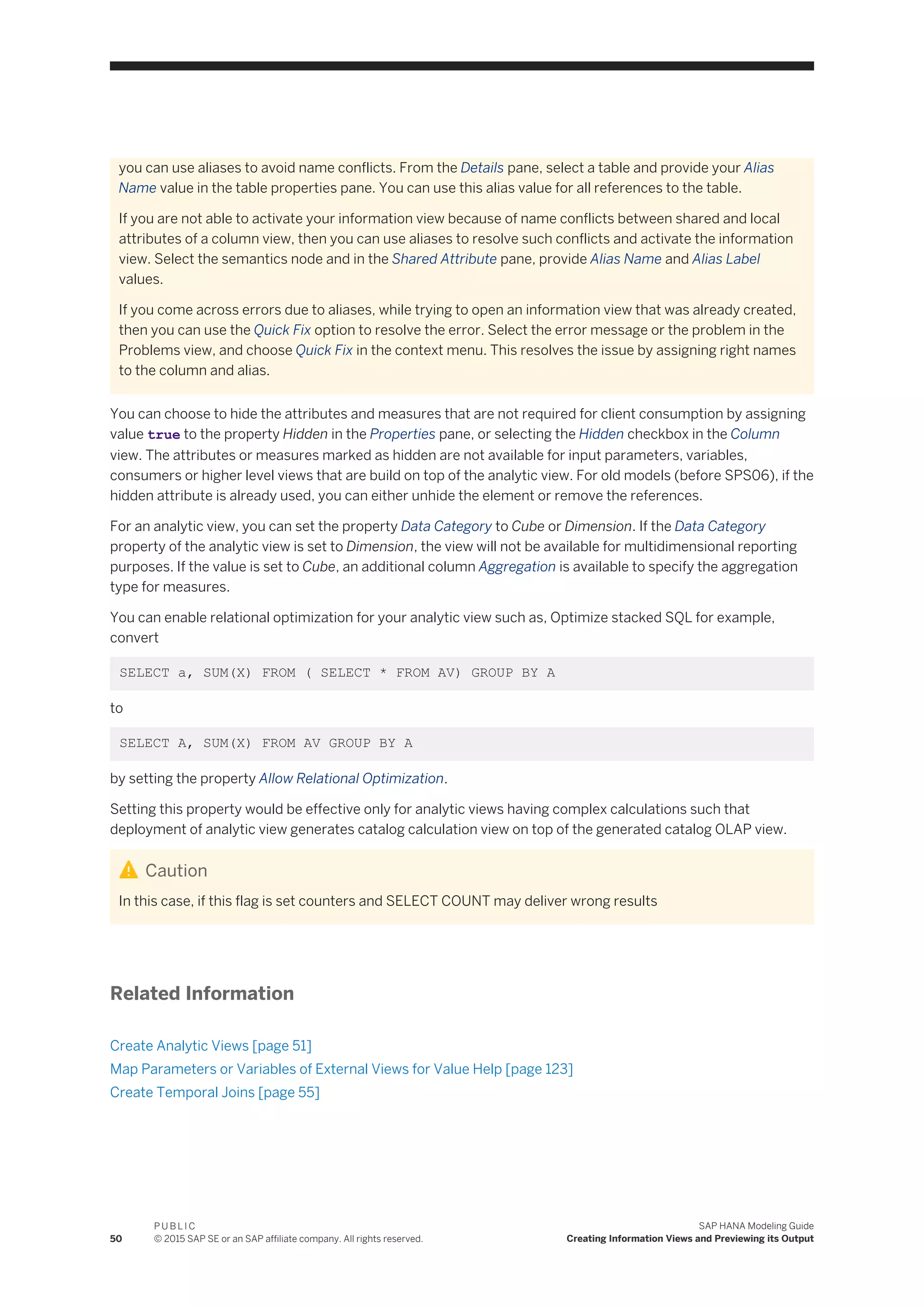 you can use aliases to avoid name conflicts. From the Details pane, select a table and provide your Alias
Name value in the table properties pane. You can use this alias value for all references to the table.
If you are not able to activate your information view because of name conflicts between shared and local
attributes of a column view, then you can use aliases to resolve such conflicts and activate the information
view. Select the semantics node and in the Shared Attribute pane, provide Alias Name and Alias Label
values.
If you come across errors due to aliases, while trying to open an information view that was already created,
then you can use the Quick Fix option to resolve the error. Select the error message or the problem in the
Problems view, and choose Quick Fix in the context menu. This resolves the issue by assigning right names
to the column and alias.
You can choose to hide the attributes and measures that are not required for client consumption by assigning
value true to the property Hidden in the Properties pane, or selecting the Hidden checkbox in the Column
view. The attributes or measures marked as hidden are not available for input parameters, variables,
consumers or higher level views that are build on top of the analytic view. For old models (before SPS06), if the
hidden attribute is already used, you can either unhide the element or remove the references.
For an analytic view, you can set the property Data Category to Cube or Dimension. If the Data Category
property of the analytic view is set to Dimension, the view will not be available for multidimensional reporting
purposes. If the value is set to Cube, an additional column Aggregation is available to specify the aggregation
type for measures.
You can enable relational optimization for your analytic view such as, Optimize stacked SQL for example,
convert
SELECT a, SUM(X) FROM ( SELECT * FROM AV) GROUP BY A
to
SELECT A, SUM(X) FROM AV GROUP BY A
by setting the property Allow Relational Optimization.
Setting this property would be effective only for analytic views having complex calculations such that
deployment of analytic view generates catalog calculation view on top of the generated catalog OLAP view.
Caution
In this case, if this flag is set counters and SELECT COUNT may deliver wrong results
Related Information
Create Analytic Views [page 51]
Map Parameters or Variables of External Views for Value Help [page 123]
Create Temporal Joins [page 55]
50
P U B L I C
© 2015 SAP SE or an SAP affiliate company. All rights reserved.
SAP HANA Modeling Guide
Creating Information Views and Previewing its Output
 