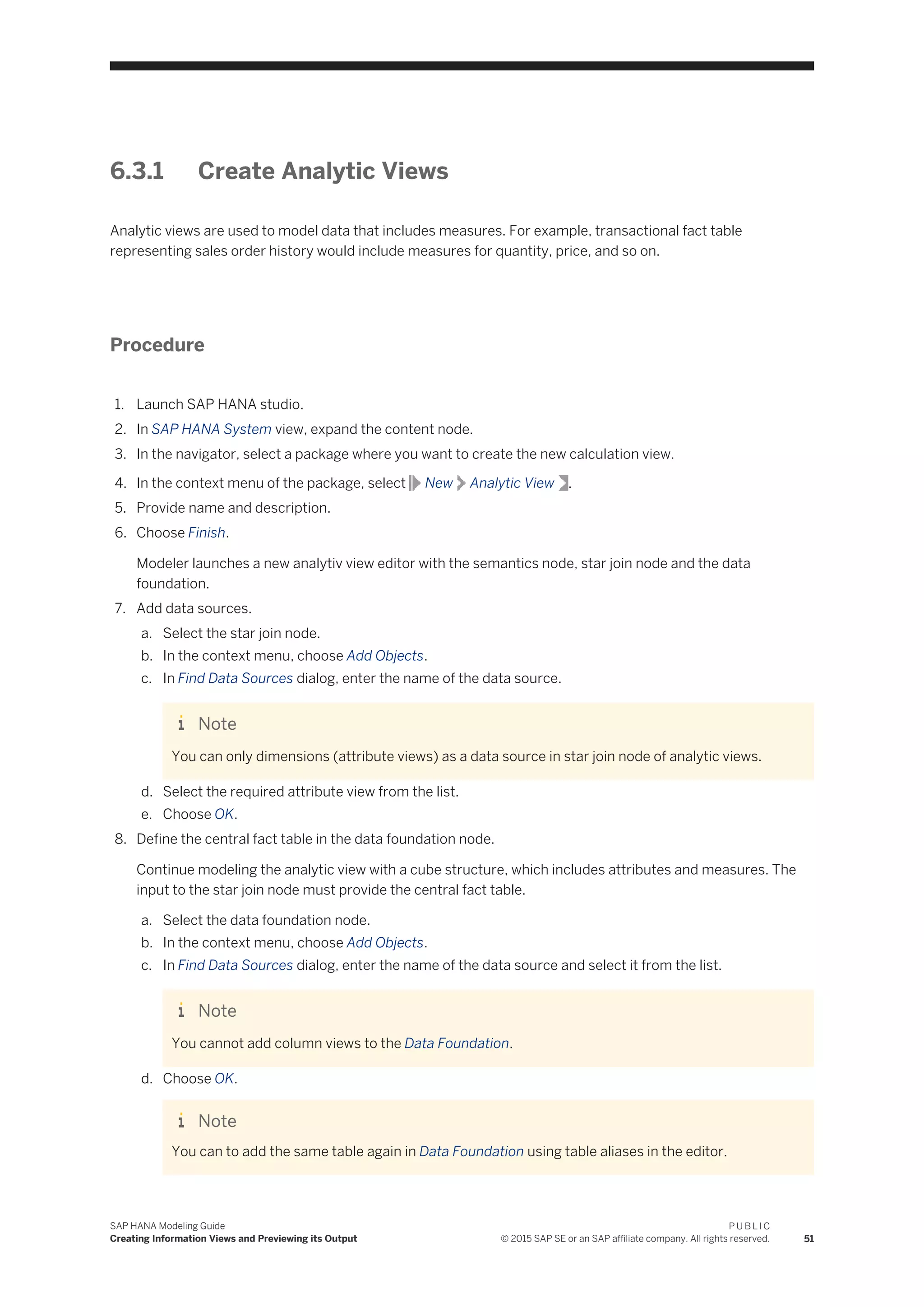 6.3.1 Create Analytic Views
Analytic views are used to model data that includes measures. For example, transactional fact table
representing sales order history would include measures for quantity, price, and so on.
Procedure
1. Launch SAP HANA studio.
2. In SAP HANA System view, expand the content node.
3. In the navigator, select a package where you want to create the new calculation view.
4. In the context menu of the package, select New Analytic View .
5. Provide name and description.
6. Choose Finish.
Modeler launches a new analytiv view editor with the semantics node, star join node and the data
foundation.
7. Add data sources.
a. Select the star join node.
b. In the context menu, choose Add Objects.
c. In Find Data Sources dialog, enter the name of the data source.
Note
You can only dimensions (attribute views) as a data source in star join node of analytic views.
d. Select the required attribute view from the list.
e. Choose OK.
8. Define the central fact table in the data foundation node.
Continue modeling the analytic view with a cube structure, which includes attributes and measures. The
input to the star join node must provide the central fact table.
a. Select the data foundation node.
b. In the context menu, choose Add Objects.
c. In Find Data Sources dialog, enter the name of the data source and select it from the list.
Note
You cannot add column views to the Data Foundation.
d. Choose OK.
Note
You can to add the same table again in Data Foundation using table aliases in the editor.
SAP HANA Modeling Guide
Creating Information Views and Previewing its Output
P U B L I C
© 2015 SAP SE or an SAP affiliate company. All rights reserved. 51
 