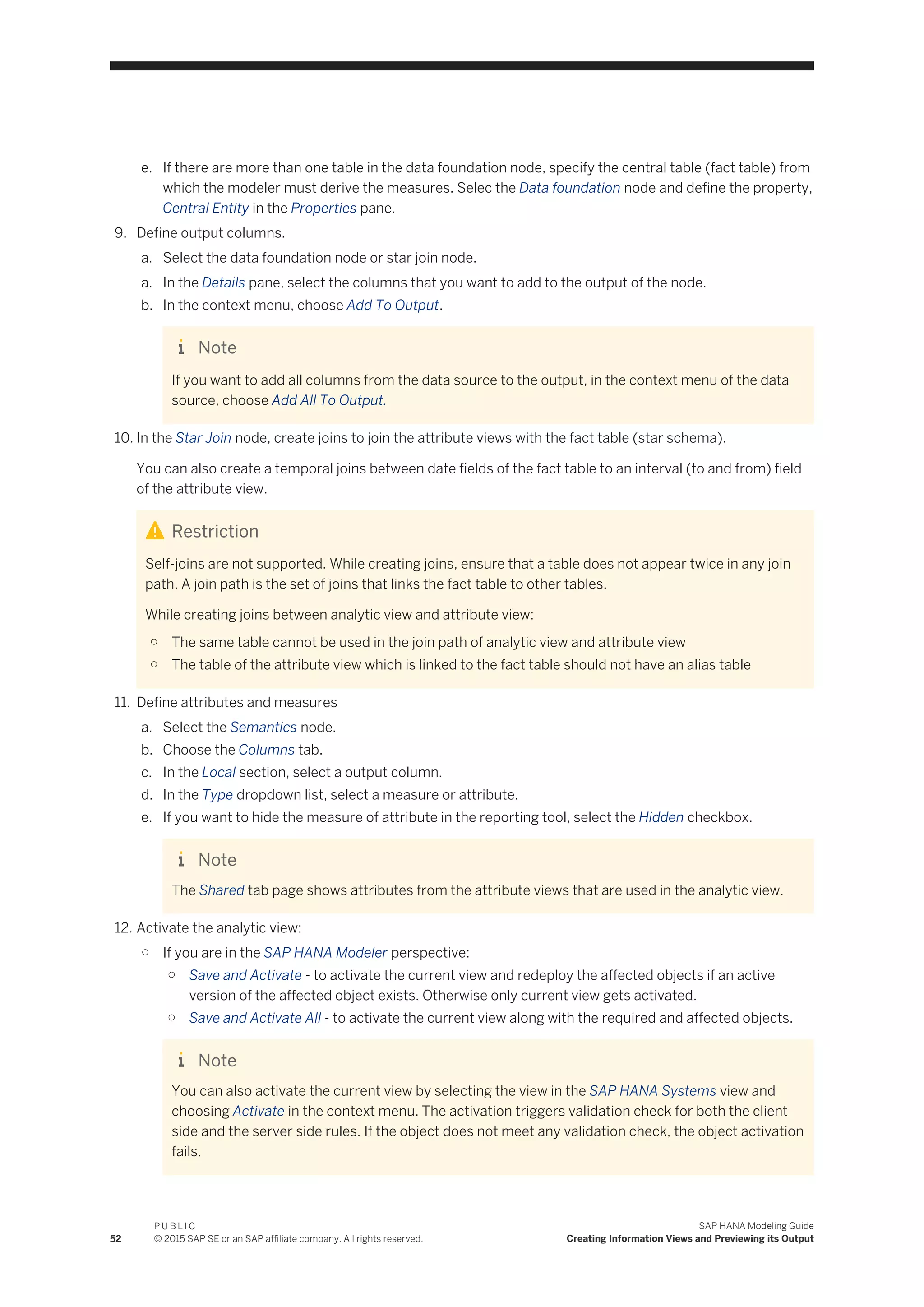 e. If there are more than one table in the data foundation node, specify the central table (fact table) from
which the modeler must derive the measures. Selec the Data foundation node and define the property,
Central Entity in the Properties pane.
9. Define output columns.
a. Select the data foundation node or star join node.
a. In the Details pane, select the columns that you want to add to the output of the node.
b. In the context menu, choose Add To Output.
Note
If you want to add all columns from the data source to the output, in the context menu of the data
source, choose Add All To Output.
10. In the Star Join node, create joins to join the attribute views with the fact table (star schema).
You can also create a temporal joins between date fields of the fact table to an interval (to and from) field
of the attribute view.
Restriction
Self-joins are not supported. While creating joins, ensure that a table does not appear twice in any join
path. A join path is the set of joins that links the fact table to other tables.
While creating joins between analytic view and attribute view:
○ The same table cannot be used in the join path of analytic view and attribute view
○ The table of the attribute view which is linked to the fact table should not have an alias table
11. Define attributes and measures
a. Select the Semantics node.
b. Choose the Columns tab.
c. In the Local section, select a output column.
d. In the Type dropdown list, select a measure or attribute.
e. If you want to hide the measure of attribute in the reporting tool, select the Hidden checkbox.
Note
The Shared tab page shows attributes from the attribute views that are used in the analytic view.
12. Activate the analytic view:
○ If you are in the SAP HANA Modeler perspective:
○ Save and Activate - to activate the current view and redeploy the affected objects if an active
version of the affected object exists. Otherwise only current view gets activated.
○ Save and Activate All - to activate the current view along with the required and affected objects.
Note
You can also activate the current view by selecting the view in the SAP HANA Systems view and
choosing Activate in the context menu. The activation triggers validation check for both the client
side and the server side rules. If the object does not meet any validation check, the object activation
fails.
52
P U B L I C
© 2015 SAP SE or an SAP affiliate company. All rights reserved.
SAP HANA Modeling Guide
Creating Information Views and Previewing its Output
 