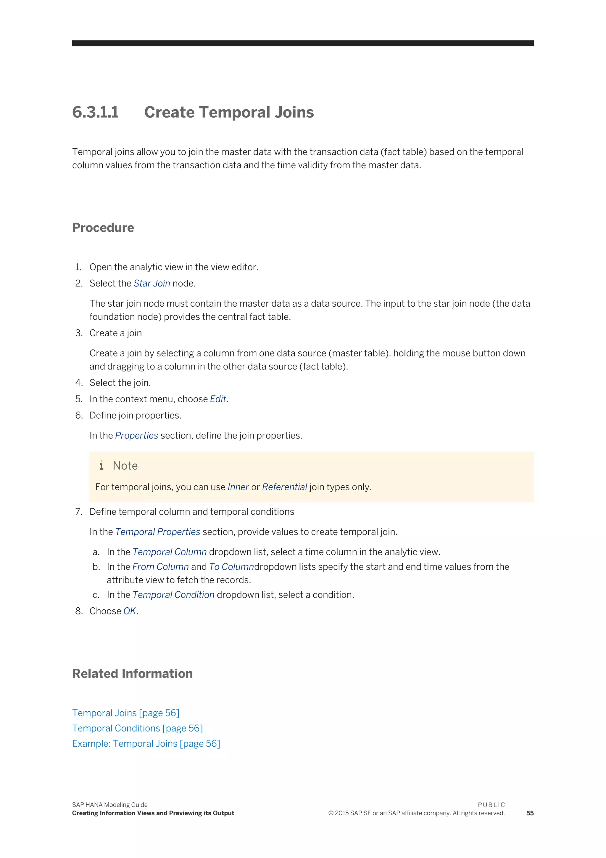 6.3.1.1 Create Temporal Joins
Temporal joins allow you to join the master data with the transaction data (fact table) based on the temporal
column values from the transaction data and the time validity from the master data.
Procedure
1. Open the analytic view in the view editor.
2. Select the Star Join node.
The star join node must contain the master data as a data source. The input to the star join node (the data
foundation node) provides the central fact table.
3. Create a join
Create a join by selecting a column from one data source (master table), holding the mouse button down
and dragging to a column in the other data source (fact table).
4. Select the join.
5. In the context menu, choose Edit.
6. Define join properties.
In the Properties section, define the join properties.
Note
For temporal joins, you can use Inner or Referential join types only.
7. Define temporal column and temporal conditions
In the Temporal Properties section, provide values to create temporal join.
a. In the Temporal Column dropdown list, select a time column in the analytic view.
b. In the From Column and To Columndropdown lists specify the start and end time values from the
attribute view to fetch the records.
c. In the Temporal Condition dropdown list, select a condition.
8. Choose OK.
Related Information
Temporal Joins [page 56]
Temporal Conditions [page 56]
Example: Temporal Joins [page 56]
SAP HANA Modeling Guide
Creating Information Views and Previewing its Output
P U B L I C
© 2015 SAP SE or an SAP affiliate company. All rights reserved. 55
 