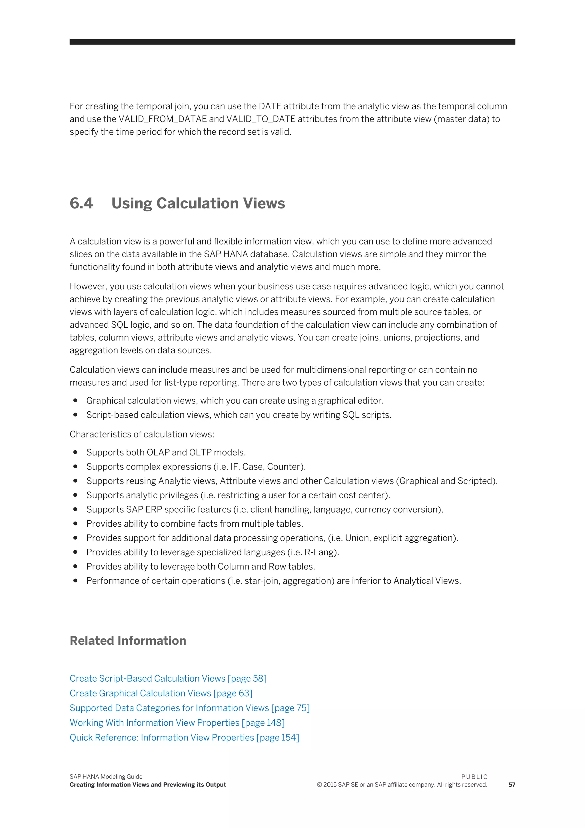 For creating the temporal join, you can use the DATE attribute from the analytic view as the temporal column
and use the VALID_FROM_DATAE and VALID_TO_DATE attributes from the attribute view (master data) to
specify the time period for which the record set is valid.
6.4 Using Calculation Views
A calculation view is a powerful and flexible information view, which you can use to define more advanced
slices on the data available in the SAP HANA database. Calculation views are simple and they mirror the
functionality found in both attribute views and analytic views and much more.
However, you use calculation views when your business use case requires advanced logic, which you cannot
achieve by creating the previous analytic views or attribute views. For example, you can create calculation
views with layers of calculation logic, which includes measures sourced from multiple source tables, or
advanced SQL logic, and so on. The data foundation of the calculation view can include any combination of
tables, column views, attribute views and analytic views. You can create joins, unions, projections, and
aggregation levels on data sources.
Calculation views can include measures and be used for multidimensional reporting or can contain no
measures and used for list-type reporting. There are two types of calculation views that you can create:
● Graphical calculation views, which you can create using a graphical editor.
● Script-based calculation views, which can you create by writing SQL scripts.
Characteristics of calculation views:
● Supports both OLAP and OLTP models.
● Supports complex expressions (i.e. IF, Case, Counter).
● Supports reusing Analytic views, Attribute views and other Calculation views (Graphical and Scripted).
● Supports analytic privileges (i.e. restricting a user for a certain cost center).
● Supports SAP ERP specific features (i.e. client handling, language, currency conversion).
● Provides ability to combine facts from multiple tables.
● Provides support for additional data processing operations, (i.e. Union, explicit aggregation).
● Provides ability to leverage specialized languages (i.e. R-Lang).
● Provides ability to leverage both Column and Row tables.
● Performance of certain operations (i.e. star-join, aggregation) are inferior to Analytical Views.
Related Information
Create Script-Based Calculation Views [page 58]
Create Graphical Calculation Views [page 63]
Supported Data Categories for Information Views [page 75]
Working With Information View Properties [page 148]
Quick Reference: Information View Properties [page 154]
SAP HANA Modeling Guide
Creating Information Views and Previewing its Output
P U B L I C
© 2015 SAP SE or an SAP affiliate company. All rights reserved. 57
 
