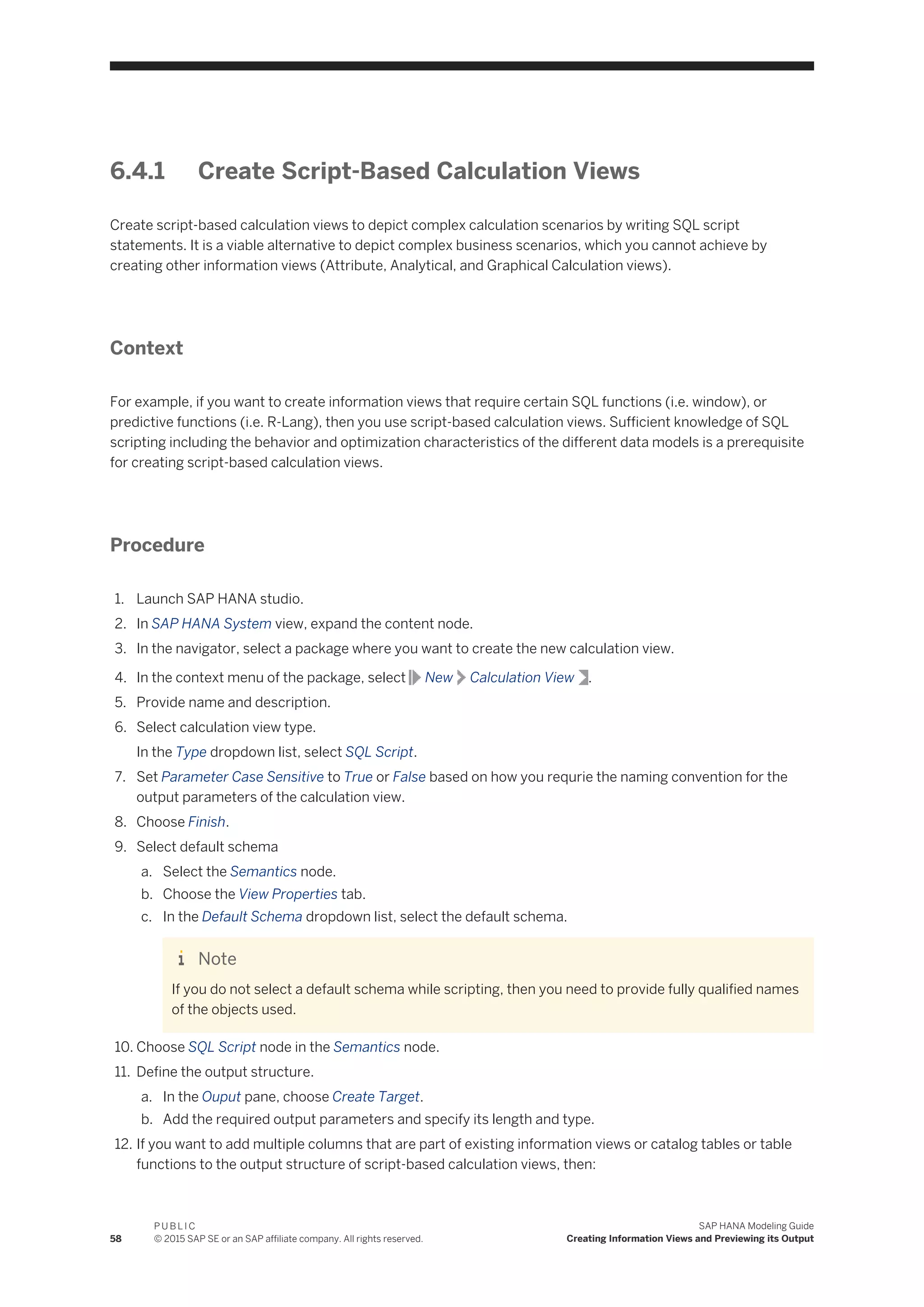 6.4.1 Create Script-Based Calculation Views
Create script-based calculation views to depict complex calculation scenarios by writing SQL script
statements. It is a viable alternative to depict complex business scenarios, which you cannot achieve by
creating other information views (Attribute, Analytical, and Graphical Calculation views).
Context
For example, if you want to create information views that require certain SQL functions (i.e. window), or
predictive functions (i.e. R-Lang), then you use script-based calculation views. Sufficient knowledge of SQL
scripting including the behavior and optimization characteristics of the different data models is a prerequisite
for creating script-based calculation views.
Procedure
1. Launch SAP HANA studio.
2. In SAP HANA System view, expand the content node.
3. In the navigator, select a package where you want to create the new calculation view.
4. In the context menu of the package, select New Calculation View .
5. Provide name and description.
6. Select calculation view type.
In the Type dropdown list, select SQL Script.
7. Set Parameter Case Sensitive to True or False based on how you requrie the naming convention for the
output parameters of the calculation view.
8. Choose Finish.
9. Select default schema
a. Select the Semantics node.
b. Choose the View Properties tab.
c. In the Default Schema dropdown list, select the default schema.
Note
If you do not select a default schema while scripting, then you need to provide fully qualified names
of the objects used.
10. Choose SQL Script node in the Semantics node.
11. Define the output structure.
a. In the Ouput pane, choose Create Target.
b. Add the required output parameters and specify its length and type.
12. If you want to add multiple columns that are part of existing information views or catalog tables or table
functions to the output structure of script-based calculation views, then:
58
P U B L I C
© 2015 SAP SE or an SAP affiliate company. All rights reserved.
SAP HANA Modeling Guide
Creating Information Views and Previewing its Output
 