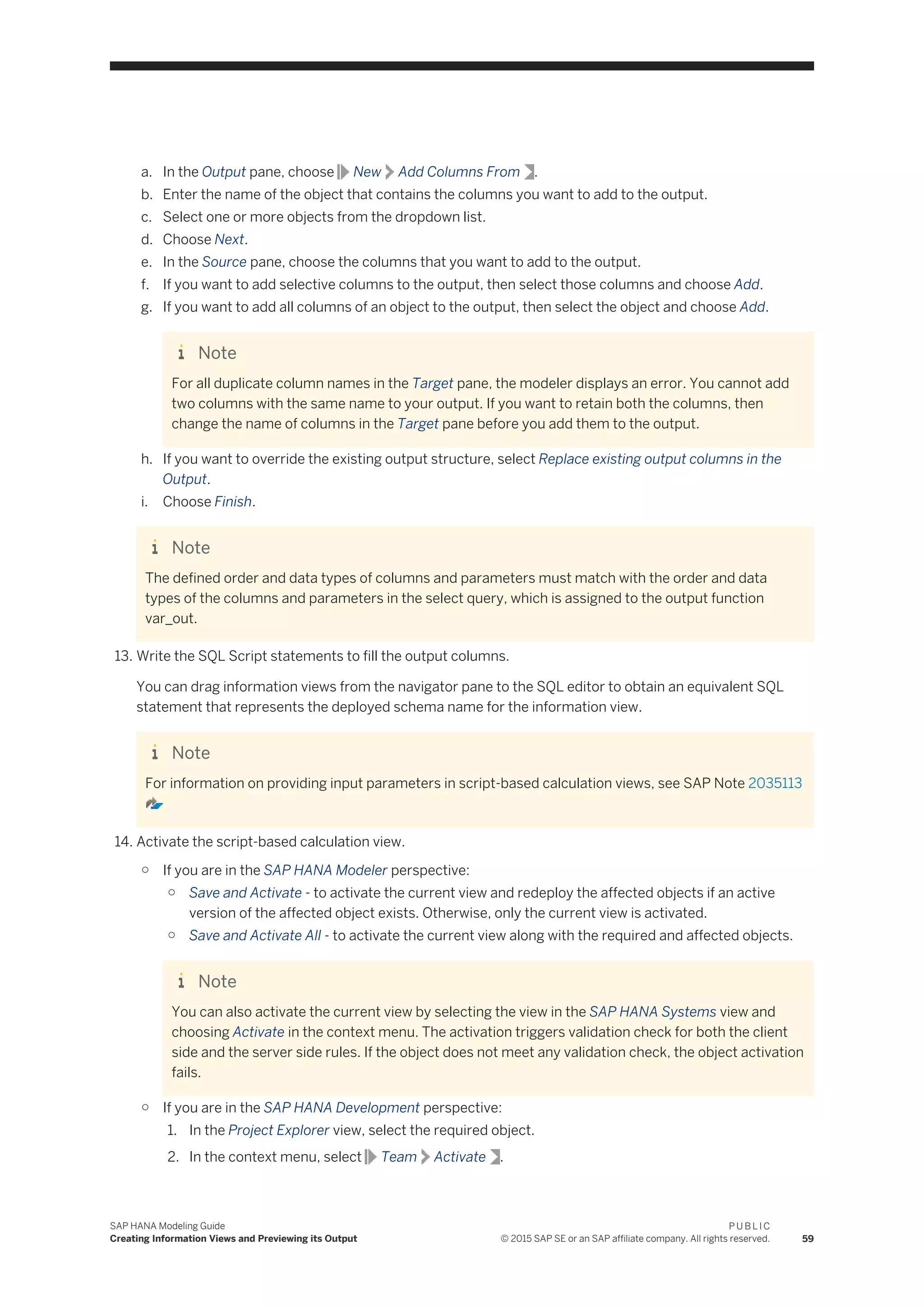 a. In the Output pane, choose New Add Columns From .
b. Enter the name of the object that contains the columns you want to add to the output.
c. Select one or more objects from the dropdown list.
d. Choose Next.
e. In the Source pane, choose the columns that you want to add to the output.
f. If you want to add selective columns to the output, then select those columns and choose Add.
g. If you want to add all columns of an object to the output, then select the object and choose Add.
Note
For all duplicate column names in the Target pane, the modeler displays an error. You cannot add
two columns with the same name to your output. If you want to retain both the columns, then
change the name of columns in the Target pane before you add them to the output.
h. If you want to override the existing output structure, select Replace existing output columns in the
Output.
i. Choose Finish.
Note
The defined order and data types of columns and parameters must match with the order and data
types of the columns and parameters in the select query, which is assigned to the output function
var_out.
13. Write the SQL Script statements to fill the output columns.
You can drag information views from the navigator pane to the SQL editor to obtain an equivalent SQL
statement that represents the deployed schema name for the information view.
Note
For information on providing input parameters in script-based calculation views, see SAP Note 2035113
14. Activate the script-based calculation view.
○ If you are in the SAP HANA Modeler perspective:
○ Save and Activate - to activate the current view and redeploy the affected objects if an active
version of the affected object exists. Otherwise, only the current view is activated.
○ Save and Activate All - to activate the current view along with the required and affected objects.
Note
You can also activate the current view by selecting the view in the SAP HANA Systems view and
choosing Activate in the context menu. The activation triggers validation check for both the client
side and the server side rules. If the object does not meet any validation check, the object activation
fails.
○ If you are in the SAP HANA Development perspective:
1. In the Project Explorer view, select the required object.
2. In the context menu, select Team Activate .
SAP HANA Modeling Guide
Creating Information Views and Previewing its Output
P U B L I C
© 2015 SAP SE or an SAP affiliate company. All rights reserved. 59
 