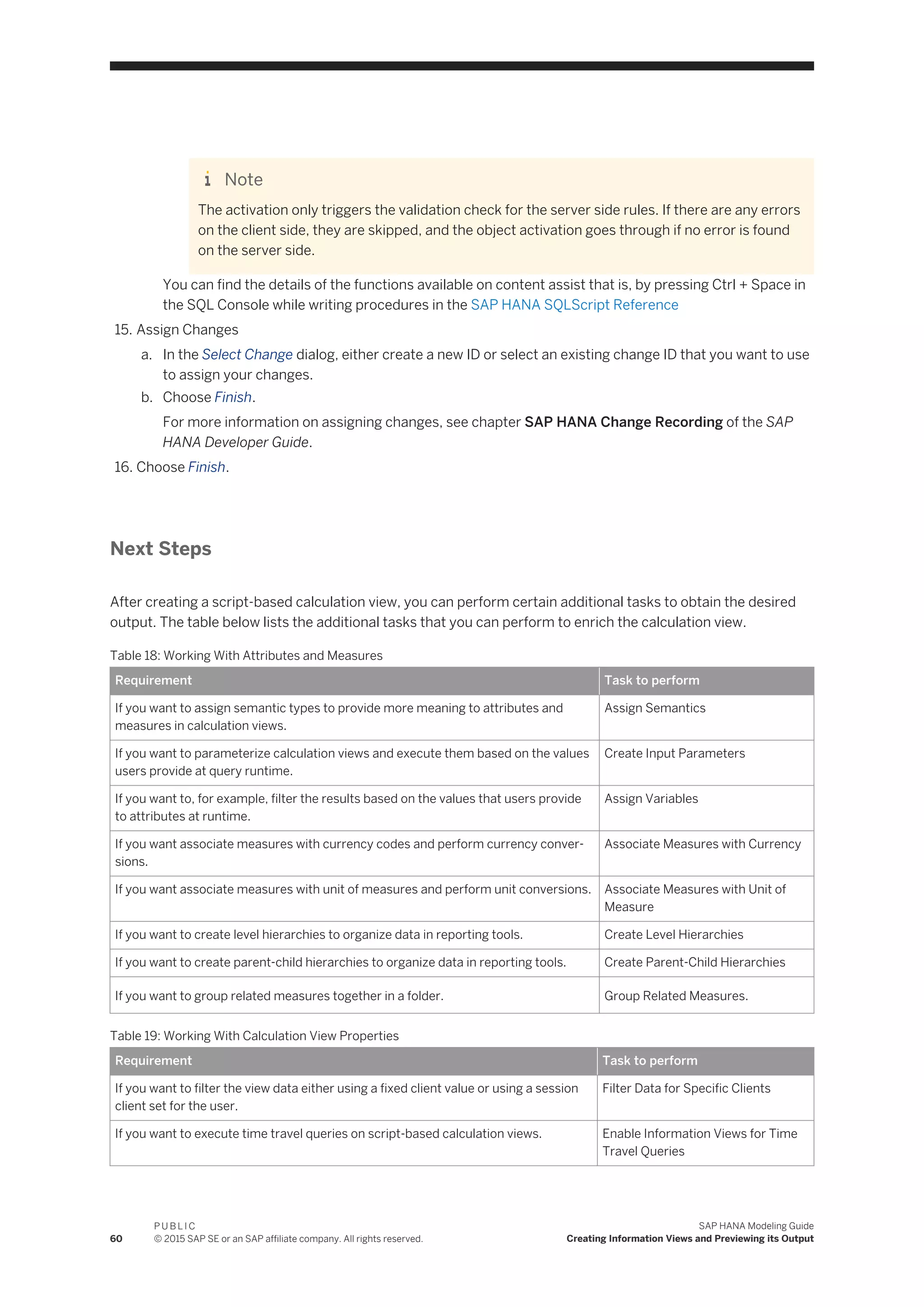 Note
The activation only triggers the validation check for the server side rules. If there are any errors
on the client side, they are skipped, and the object activation goes through if no error is found
on the server side.
You can find the details of the functions available on content assist that is, by pressing Ctrl + Space in
the SQL Console while writing procedures in the SAP HANA SQLScript Reference
15. Assign Changes
a. In the Select Change dialog, either create a new ID or select an existing change ID that you want to use
to assign your changes.
b. Choose Finish.
For more information on assigning changes, see chapter SAP HANA Change Recording of the SAP
HANA Developer Guide.
16. Choose Finish.
Next Steps
After creating a script-based calculation view, you can perform certain additional tasks to obtain the desired
output. The table below lists the additional tasks that you can perform to enrich the calculation view.
Table 18: Working With Attributes and Measures
Requirement Task to perform
If you want to assign semantic types to provide more meaning to attributes and
measures in calculation views.
Assign Semantics
If you want to parameterize calculation views and execute them based on the values
users provide at query runtime.
Create Input Parameters
If you want to, for example, filter the results based on the values that users provide
to attributes at runtime.
Assign Variables
If you want associate measures with currency codes and perform currency conver­
sions.
Associate Measures with Currency
If you want associate measures with unit of measures and perform unit conversions. Associate Measures with Unit of
Measure
If you want to create level hierarchies to organize data in reporting tools. Create Level Hierarchies
If you want to create parent-child hierarchies to organize data in reporting tools. Create Parent-Child Hierarchies
If you want to group related measures together in a folder. Group Related Measures.
Table 19: Working With Calculation View Properties
Requirement Task to perform
If you want to filter the view data either using a fixed client value or using a session
client set for the user.
Filter Data for Specific Clients
If you want to execute time travel queries on script-based calculation views. Enable Information Views for Time
Travel Queries
60
P U B L I C
© 2015 SAP SE or an SAP affiliate company. All rights reserved.
SAP HANA Modeling Guide
Creating Information Views and Previewing its Output
 