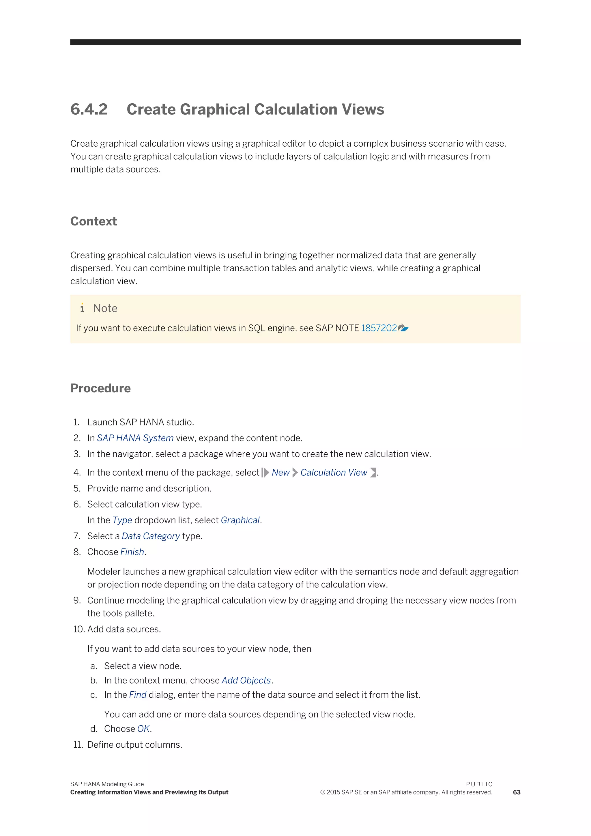 6.4.2 Create Graphical Calculation Views
Create graphical calculation views using a graphical editor to depict a complex business scenario with ease.
You can create graphical calculation views to include layers of calculation logic and with measures from
multiple data sources.
Context
Creating graphical calculation views is useful in bringing together normalized data that are generally
dispersed. You can combine multiple transaction tables and analytic views, while creating a graphical
calculation view.
Note
If you want to execute calculation views in SQL engine, see SAP NOTE 1857202
Procedure
1. Launch SAP HANA studio.
2. In SAP HANA System view, expand the content node.
3. In the navigator, select a package where you want to create the new calculation view.
4. In the context menu of the package, select New Calculation View .
5. Provide name and description.
6. Select calculation view type.
In the Type dropdown list, select Graphical.
7. Select a Data Category type.
8. Choose Finish.
Modeler launches a new graphical calculation view editor with the semantics node and default aggregation
or projection node depending on the data category of the calculation view.
9. Continue modeling the graphical calculation view by dragging and droping the necessary view nodes from
the tools pallete.
10. Add data sources.
If you want to add data sources to your view node, then
a. Select a view node.
b. In the context menu, choose Add Objects.
c. In the Find dialog, enter the name of the data source and select it from the list.
You can add one or more data sources depending on the selected view node.
d. Choose OK.
11. Define output columns.
SAP HANA Modeling Guide
Creating Information Views and Previewing its Output
P U B L I C
© 2015 SAP SE or an SAP affiliate company. All rights reserved. 63
 
