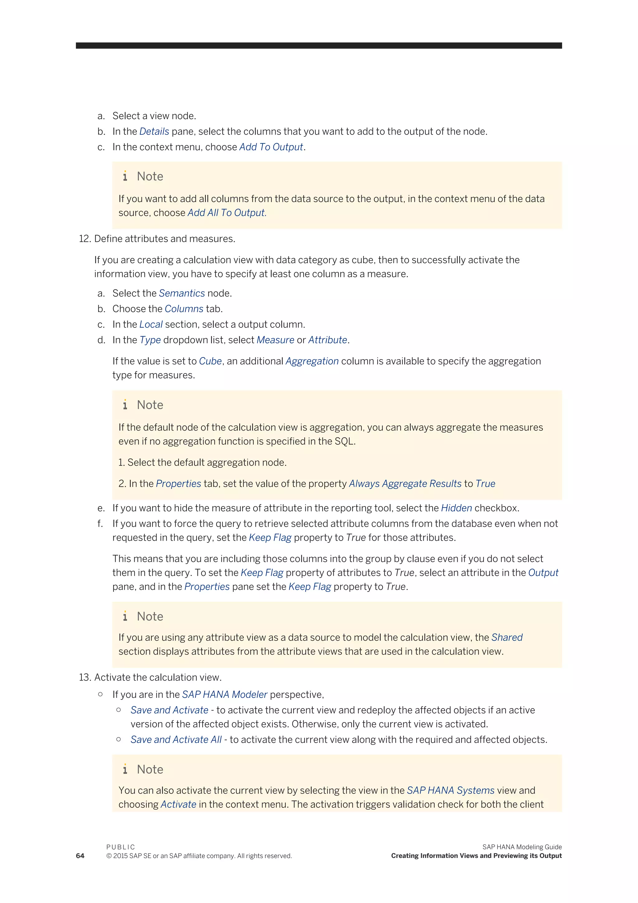 a. Select a view node.
b. In the Details pane, select the columns that you want to add to the output of the node.
c. In the context menu, choose Add To Output.
Note
If you want to add all columns from the data source to the output, in the context menu of the data
source, choose Add All To Output.
12. Define attributes and measures.
If you are creating a calculation view with data category as cube, then to successfully activate the
information view, you have to specify at least one column as a measure.
a. Select the Semantics node.
b. Choose the Columns tab.
c. In the Local section, select a output column.
d. In the Type dropdown list, select Measure or Attribute.
If the value is set to Cube, an additional Aggregation column is available to specify the aggregation
type for measures.
Note
If the default node of the calculation view is aggregation, you can always aggregate the measures
even if no aggregation function is specified in the SQL.
1. Select the default aggregation node.
2. In the Properties tab, set the value of the property Always Aggregate Results to True
e. If you want to hide the measure of attribute in the reporting tool, select the Hidden checkbox.
f. If you want to force the query to retrieve selected attribute columns from the database even when not
requested in the query, set the Keep Flag property to True for those attributes.
This means that you are including those columns into the group by clause even if you do not select
them in the query. To set the Keep Flag property of attributes to True, select an attribute in the Output
pane, and in the Properties pane set the Keep Flag property to True.
Note
If you are using any attribute view as a data source to model the calculation view, the Shared
section displays attributes from the attribute views that are used in the calculation view.
13. Activate the calculation view.
○ If you are in the SAP HANA Modeler perspective,
○ Save and Activate - to activate the current view and redeploy the affected objects if an active
version of the affected object exists. Otherwise, only the current view is activated.
○ Save and Activate All - to activate the current view along with the required and affected objects.
Note
You can also activate the current view by selecting the view in the SAP HANA Systems view and
choosing Activate in the context menu. The activation triggers validation check for both the client
64
P U B L I C
© 2015 SAP SE or an SAP affiliate company. All rights reserved.
SAP HANA Modeling Guide
Creating Information Views and Previewing its Output
 