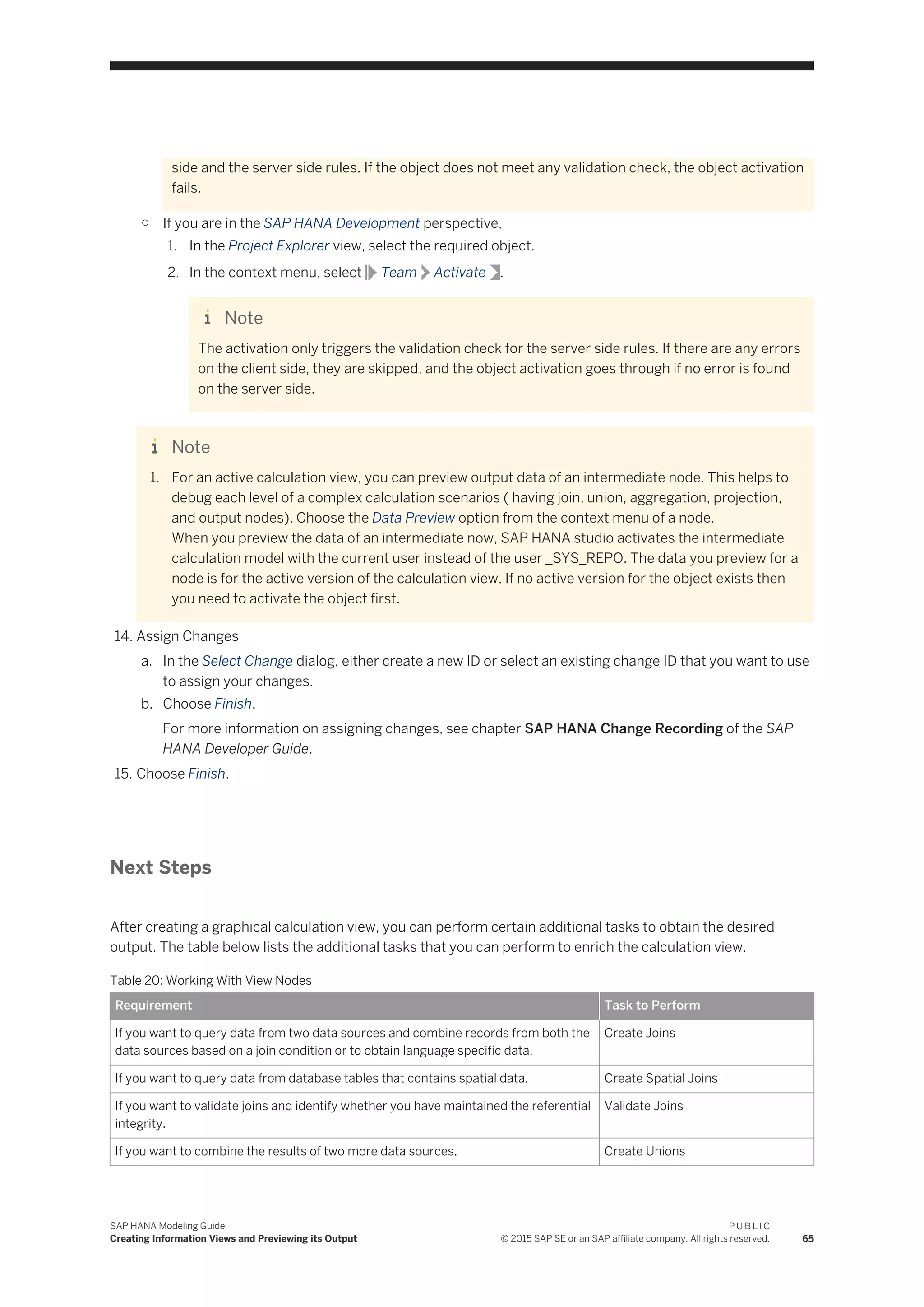 side and the server side rules. If the object does not meet any validation check, the object activation
fails.
○ If you are in the SAP HANA Development perspective,
1. In the Project Explorer view, select the required object.
2. In the context menu, select Team Activate .
Note
The activation only triggers the validation check for the server side rules. If there are any errors
on the client side, they are skipped, and the object activation goes through if no error is found
on the server side.
Note
1. For an active calculation view, you can preview output data of an intermediate node. This helps to
debug each level of a complex calculation scenarios ( having join, union, aggregation, projection,
and output nodes). Choose the Data Preview option from the context menu of a node.
When you preview the data of an intermediate now, SAP HANA studio activates the intermediate
calculation model with the current user instead of the user _SYS_REPO. The data you preview for a
node is for the active version of the calculation view. If no active version for the object exists then
you need to activate the object first.
14. Assign Changes
a. In the Select Change dialog, either create a new ID or select an existing change ID that you want to use
to assign your changes.
b. Choose Finish.
For more information on assigning changes, see chapter SAP HANA Change Recording of the SAP
HANA Developer Guide.
15. Choose Finish.
Next Steps
After creating a graphical calculation view, you can perform certain additional tasks to obtain the desired
output. The table below lists the additional tasks that you can perform to enrich the calculation view.
Table 20: Working With View Nodes
Requirement Task to Perform
If you want to query data from two data sources and combine records from both the
data sources based on a join condition or to obtain language specific data.
Create Joins
If you want to query data from database tables that contains spatial data. Create Spatial Joins
If you want to validate joins and identify whether you have maintained the referential
integrity.
Validate Joins
If you want to combine the results of two more data sources. Create Unions
SAP HANA Modeling Guide
Creating Information Views and Previewing its Output
P U B L I C
© 2015 SAP SE or an SAP affiliate company. All rights reserved. 65
 