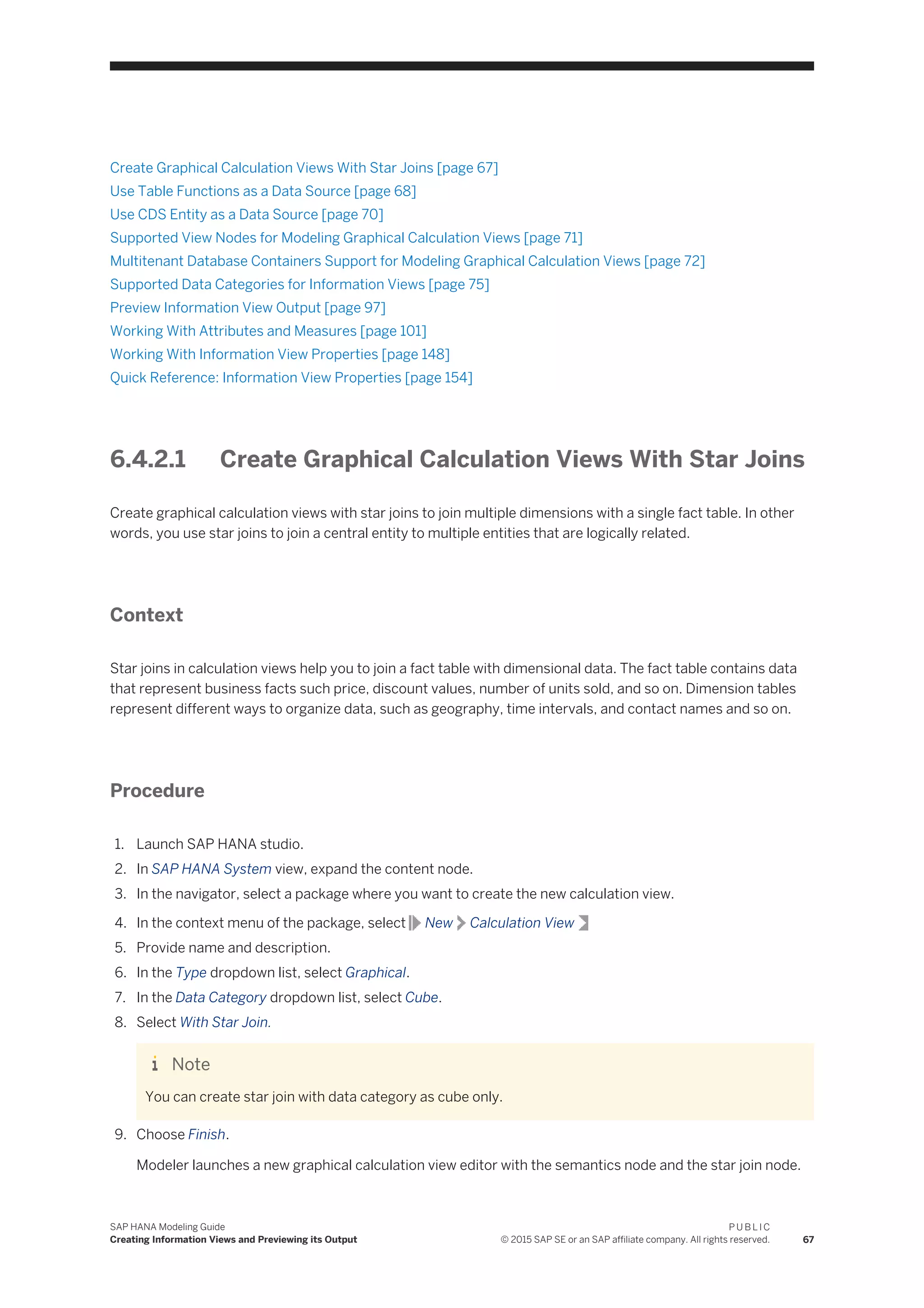Create Graphical Calculation Views With Star Joins [page 67]
Use Table Functions as a Data Source [page 68]
Use CDS Entity as a Data Source [page 70]
Supported View Nodes for Modeling Graphical Calculation Views [page 71]
Multitenant Database Containers Support for Modeling Graphical Calculation Views [page 72]
Supported Data Categories for Information Views [page 75]
Preview Information View Output [page 97]
Working With Attributes and Measures [page 101]
Working With Information View Properties [page 148]
Quick Reference: Information View Properties [page 154]
6.4.2.1 Create Graphical Calculation Views With Star Joins
Create graphical calculation views with star joins to join multiple dimensions with a single fact table. In other
words, you use star joins to join a central entity to multiple entities that are logically related.
Context
Star joins in calculation views help you to join a fact table with dimensional data. The fact table contains data
that represent business facts such price, discount values, number of units sold, and so on. Dimension tables
represent different ways to organize data, such as geography, time intervals, and contact names and so on.
Procedure
1. Launch SAP HANA studio.
2. In SAP HANA System view, expand the content node.
3. In the navigator, select a package where you want to create the new calculation view.
4. In the context menu of the package, select New Calculation View
5. Provide name and description.
6. In the Type dropdown list, select Graphical.
7. In the Data Category dropdown list, select Cube.
8. Select With Star Join.
Note
You can create star join with data category as cube only.
9. Choose Finish.
Modeler launches a new graphical calculation view editor with the semantics node and the star join node.
SAP HANA Modeling Guide
Creating Information Views and Previewing its Output
P U B L I C
© 2015 SAP SE or an SAP affiliate company. All rights reserved. 67
 