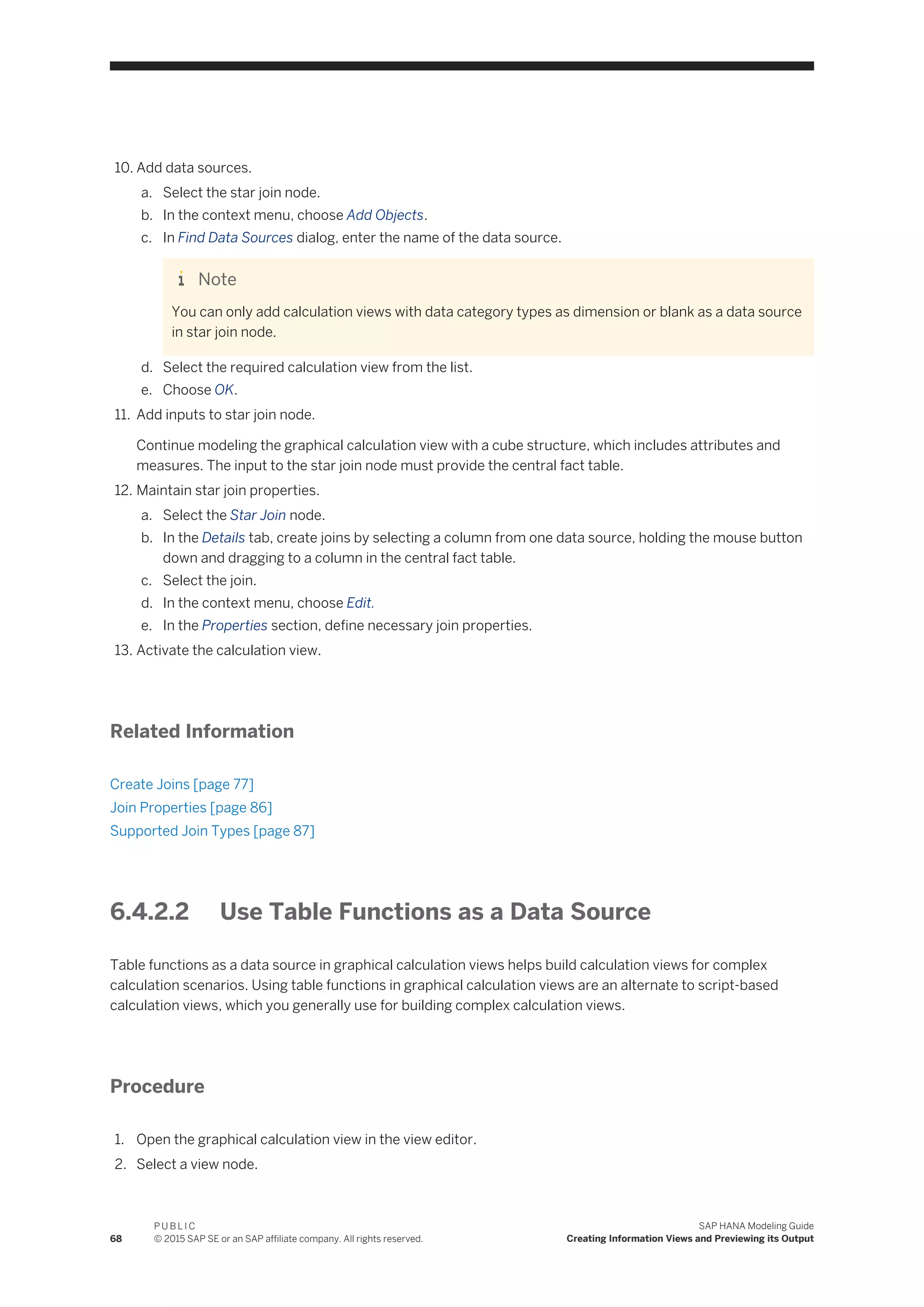 10. Add data sources.
a. Select the star join node.
b. In the context menu, choose Add Objects.
c. In Find Data Sources dialog, enter the name of the data source.
Note
You can only add calculation views with data category types as dimension or blank as a data source
in star join node.
d. Select the required calculation view from the list.
e. Choose OK.
11. Add inputs to star join node.
Continue modeling the graphical calculation view with a cube structure, which includes attributes and
measures. The input to the star join node must provide the central fact table.
12. Maintain star join properties.
a. Select the Star Join node.
b. In the Details tab, create joins by selecting a column from one data source, holding the mouse button
down and dragging to a column in the central fact table.
c. Select the join.
d. In the context menu, choose Edit.
e. In the Properties section, define necessary join properties.
13. Activate the calculation view.
Related Information
Create Joins [page 77]
Join Properties [page 86]
Supported Join Types [page 87]
6.4.2.2 Use Table Functions as a Data Source
Table functions as a data source in graphical calculation views helps build calculation views for complex
calculation scenarios. Using table functions in graphical calculation views are an alternate to script-based
calculation views, which you generally use for building complex calculation views.
Procedure
1. Open the graphical calculation view in the view editor.
2. Select a view node.
68
P U B L I C
© 2015 SAP SE or an SAP affiliate company. All rights reserved.
SAP HANA Modeling Guide
Creating Information Views and Previewing its Output
 