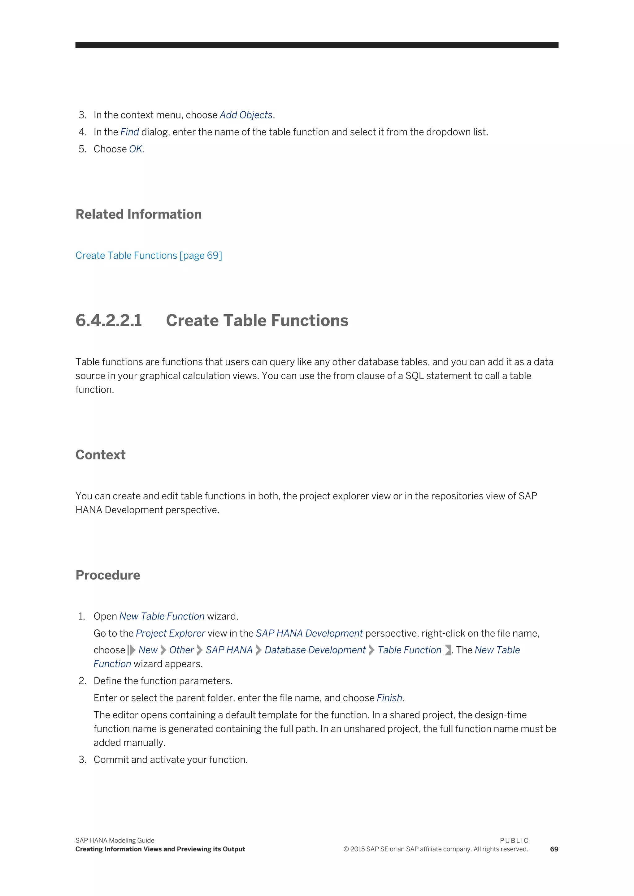3. In the context menu, choose Add Objects.
4. In the Find dialog, enter the name of the table function and select it from the dropdown list.
5. Choose OK.
Related Information
Create Table Functions [page 69]
6.4.2.2.1 Create Table Functions
Table functions are functions that users can query like any other database tables, and you can add it as a data
source in your graphical calculation views. You can use the from clause of a SQL statement to call a table
function.
Context
You can create and edit table functions in both, the project explorer view or in the repositories view of SAP
HANA Development perspective.
Procedure
1. Open New Table Function wizard.
Go to the Project Explorer view in the SAP HANA Development perspective, right-click on the file name,
choose New Other SAP HANA Database Development Table Function . The New Table
Function wizard appears.
2. Define the function parameters.
Enter or select the parent folder, enter the file name, and choose Finish.
The editor opens containing a default template for the function. In a shared project, the design-time
function name is generated containing the full path. In an unshared project, the full function name must be
added manually.
3. Commit and activate your function.
SAP HANA Modeling Guide
Creating Information Views and Previewing its Output
P U B L I C
© 2015 SAP SE or an SAP affiliate company. All rights reserved. 69
 