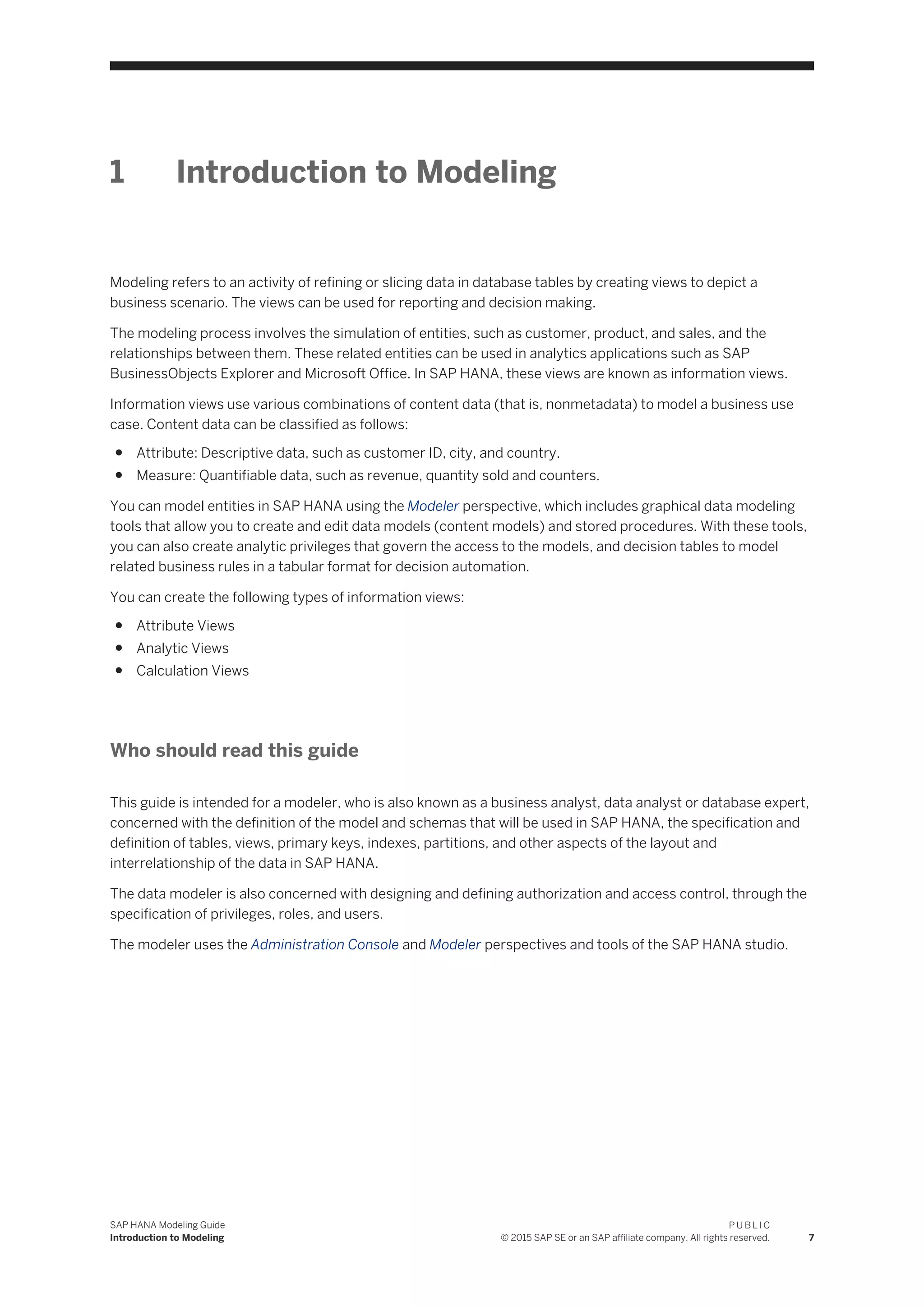 1 Introduction to Modeling
Modeling refers to an activity of refining or slicing data in database tables by creating views to depict a
business scenario. The views can be used for reporting and decision making.
The modeling process involves the simulation of entities, such as customer, product, and sales, and the
relationships between them. These related entities can be used in analytics applications such as SAP
BusinessObjects Explorer and Microsoft Office. In SAP HANA, these views are known as information views.
Information views use various combinations of content data (that is, nonmetadata) to model a business use
case. Content data can be classified as follows:
● Attribute: Descriptive data, such as customer ID, city, and country.
● Measure: Quantifiable data, such as revenue, quantity sold and counters.
You can model entities in SAP HANA using the Modeler perspective, which includes graphical data modeling
tools that allow you to create and edit data models (content models) and stored procedures. With these tools,
you can also create analytic privileges that govern the access to the models, and decision tables to model
related business rules in a tabular format for decision automation.
You can create the following types of information views:
● Attribute Views
● Analytic Views
● Calculation Views
Who should read this guide
This guide is intended for a modeler, who is also known as a business analyst, data analyst or database expert,
concerned with the definition of the model and schemas that will be used in SAP HANA, the specification and
definition of tables, views, primary keys, indexes, partitions, and other aspects of the layout and
interrelationship of the data in SAP HANA.
The data modeler is also concerned with designing and defining authorization and access control, through the
specification of privileges, roles, and users.
The modeler uses the Administration Console and Modeler perspectives and tools of the SAP HANA studio.
SAP HANA Modeling Guide
Introduction to Modeling
P U B L I C
© 2015 SAP SE or an SAP affiliate company. All rights reserved. 7
 