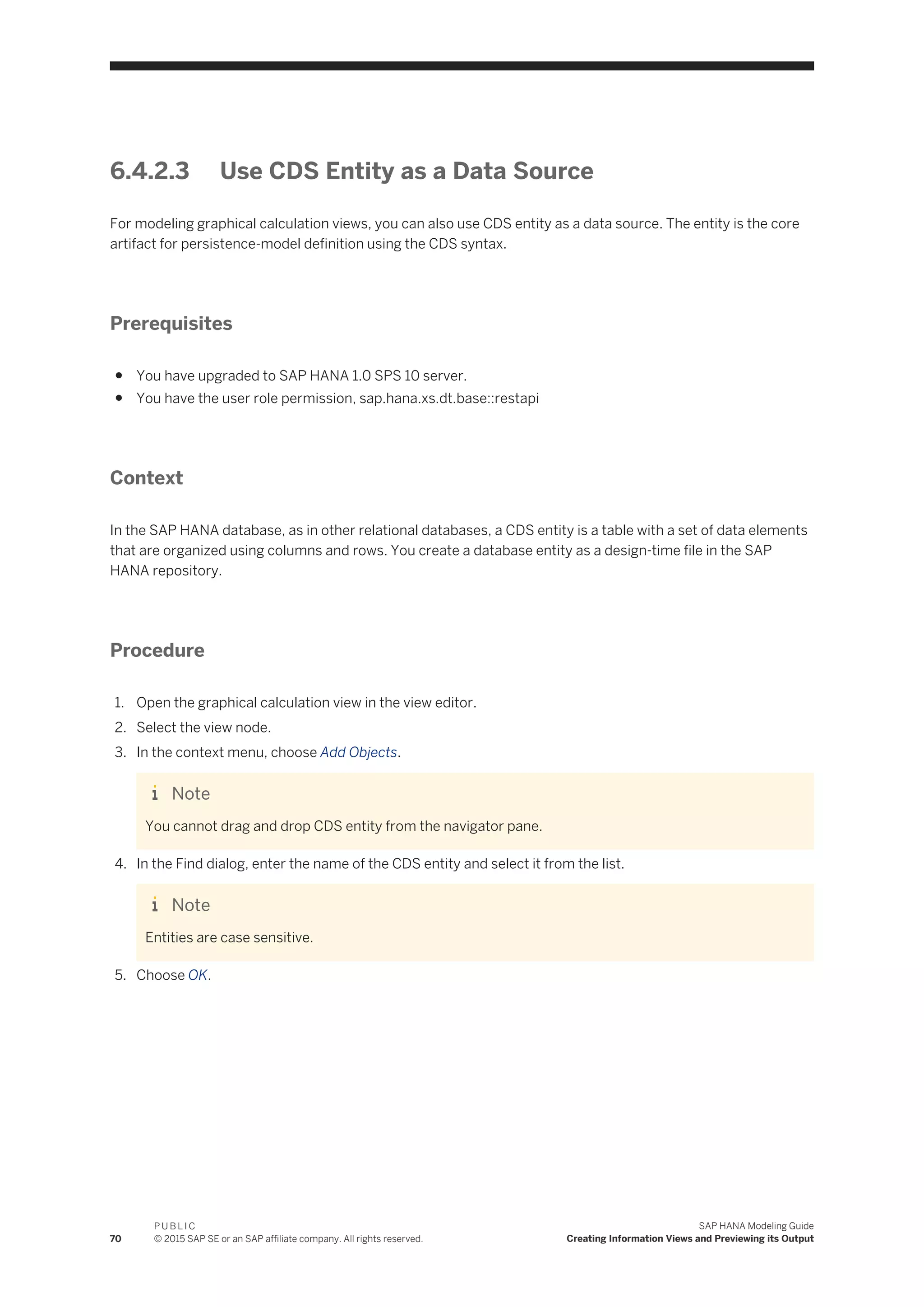 6.4.2.3 Use CDS Entity as a Data Source
For modeling graphical calculation views, you can also use CDS entity as a data source. The entity is the core
artifact for persistence-model definition using the CDS syntax.
Prerequisites
● You have upgraded to SAP HANA 1.0 SPS 10 server.
● You have the user role permission, sap.hana.xs.dt.base::restapi
Context
In the SAP HANA database, as in other relational databases, a CDS entity is a table with a set of data elements
that are organized using columns and rows. You create a database entity as a design-time file in the SAP
HANA repository.
Procedure
1. Open the graphical calculation view in the view editor.
2. Select the view node.
3. In the context menu, choose Add Objects.
Note
You cannot drag and drop CDS entity from the navigator pane.
4. In the Find dialog, enter the name of the CDS entity and select it from the list.
Note
Entities are case sensitive.
5. Choose OK.
70
P U B L I C
© 2015 SAP SE or an SAP affiliate company. All rights reserved.
SAP HANA Modeling Guide
Creating Information Views and Previewing its Output
 