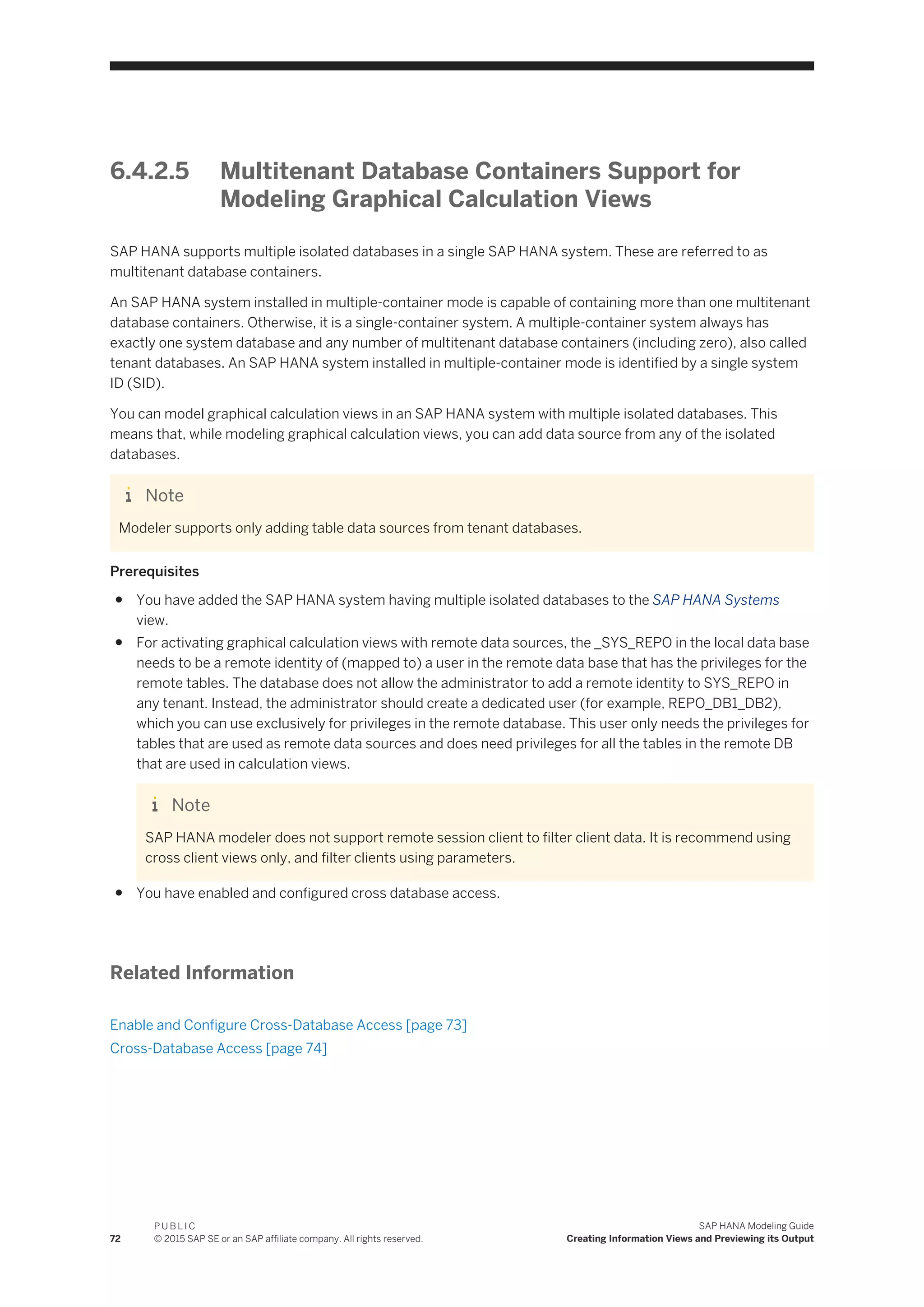6.4.2.5 Multitenant Database Containers Support for
Modeling Graphical Calculation Views
SAP HANA supports multiple isolated databases in a single SAP HANA system. These are referred to as
multitenant database containers.
An SAP HANA system installed in multiple-container mode is capable of containing more than one multitenant
database containers. Otherwise, it is a single-container system. A multiple-container system always has
exactly one system database and any number of multitenant database containers (including zero), also called
tenant databases. An SAP HANA system installed in multiple-container mode is identified by a single system
ID (SID).
You can model graphical calculation views in an SAP HANA system with multiple isolated databases. This
means that, while modeling graphical calculation views, you can add data source from any of the isolated
databases.
Note
Modeler supports only adding table data sources from tenant databases.
Prerequisites
● You have added the SAP HANA system having multiple isolated databases to the SAP HANA Systems
view.
● For activating graphical calculation views with remote data sources, the _SYS_REPO in the local data base
needs to be a remote identity of (mapped to) a user in the remote data base that has the privileges for the
remote tables. The database does not allow the administrator to add a remote identity to SYS_REPO in
any tenant. Instead, the administrator should create a dedicated user (for example, REPO_DB1_DB2),
which you can use exclusively for privileges in the remote database. This user only needs the privileges for
tables that are used as remote data sources and does need privileges for all the tables in the remote DB
that are used in calculation views.
Note
SAP HANA modeler does not support remote session client to filter client data. It is recommend using
cross client views only, and filter clients using parameters.
● You have enabled and configured cross database access.
Related Information
Enable and Configure Cross-Database Access [page 73]
Cross-Database Access [page 74]
72
P U B L I C
© 2015 SAP SE or an SAP affiliate company. All rights reserved.
SAP HANA Modeling Guide
Creating Information Views and Previewing its Output
 