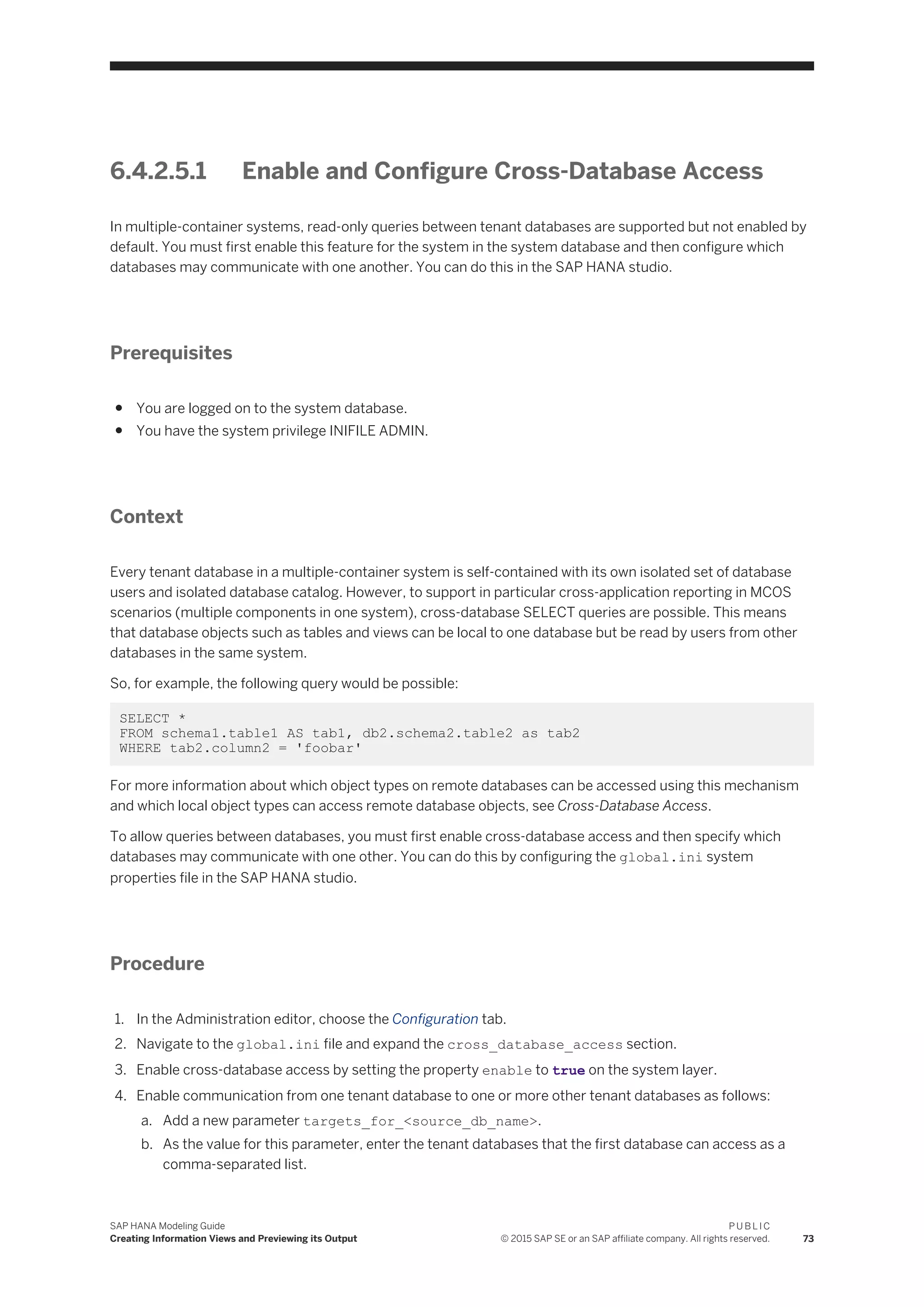 6.4.2.5.1 Enable and Configure Cross-Database Access
In multiple-container systems, read-only queries between tenant databases are supported but not enabled by
default. You must first enable this feature for the system in the system database and then configure which
databases may communicate with one another. You can do this in the SAP HANA studio.
Prerequisites
● You are logged on to the system database.
● You have the system privilege INIFILE ADMIN.
Context
Every tenant database in a multiple-container system is self-contained with its own isolated set of database
users and isolated database catalog. However, to support in particular cross-application reporting in MCOS
scenarios (multiple components in one system), cross-database SELECT queries are possible. This means
that database objects such as tables and views can be local to one database but be read by users from other
databases in the same system.
So, for example, the following query would be possible:
SELECT *
FROM schema1.table1 AS tab1, db2.schema2.table2 as tab2
WHERE tab2.column2 = 'foobar'
For more information about which object types on remote databases can be accessed using this mechanism
and which local object types can access remote database objects, see Cross-Database Access.
To allow queries between databases, you must first enable cross-database access and then specify which
databases may communicate with one other. You can do this by configuring the global.ini system
properties file in the SAP HANA studio.
Procedure
1. In the Administration editor, choose the Configuration tab.
2. Navigate to the global.ini file and expand the cross_database_access section.
3. Enable cross-database access by setting the property enable to true on the system layer.
4. Enable communication from one tenant database to one or more other tenant databases as follows:
a. Add a new parameter targets_for_<source_db_name>.
b. As the value for this parameter, enter the tenant databases that the first database can access as a
comma-separated list.
SAP HANA Modeling Guide
Creating Information Views and Previewing its Output
P U B L I C
© 2015 SAP SE or an SAP affiliate company. All rights reserved. 73
 