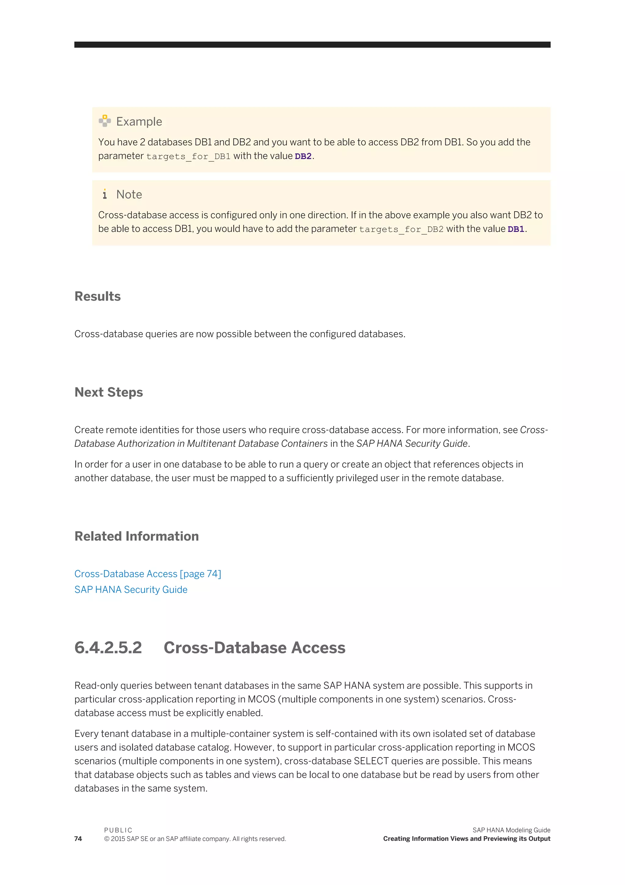 Example
You have 2 databases DB1 and DB2 and you want to be able to access DB2 from DB1. So you add the
parameter targets_for_DB1 with the value DB2.
Note
Cross-database access is configured only in one direction. If in the above example you also want DB2 to
be able to access DB1, you would have to add the parameter targets_for_DB2 with the value DB1.
Results
Cross-database queries are now possible between the configured databases.
Next Steps
Create remote identities for those users who require cross-database access. For more information, see Cross-
Database Authorization in Multitenant Database Containers in the SAP HANA Security Guide.
In order for a user in one database to be able to run a query or create an object that references objects in
another database, the user must be mapped to a sufficiently privileged user in the remote database.
Related Information
Cross-Database Access [page 74]
SAP HANA Security Guide
6.4.2.5.2 Cross-Database Access
Read-only queries between tenant databases in the same SAP HANA system are possible. This supports in
particular cross-application reporting in MCOS (multiple components in one system) scenarios. Cross-
database access must be explicitly enabled.
Every tenant database in a multiple-container system is self-contained with its own isolated set of database
users and isolated database catalog. However, to support in particular cross-application reporting in MCOS
scenarios (multiple components in one system), cross-database SELECT queries are possible. This means
that database objects such as tables and views can be local to one database but be read by users from other
databases in the same system.
74
P U B L I C
© 2015 SAP SE or an SAP affiliate company. All rights reserved.
SAP HANA Modeling Guide
Creating Information Views and Previewing its Output
 