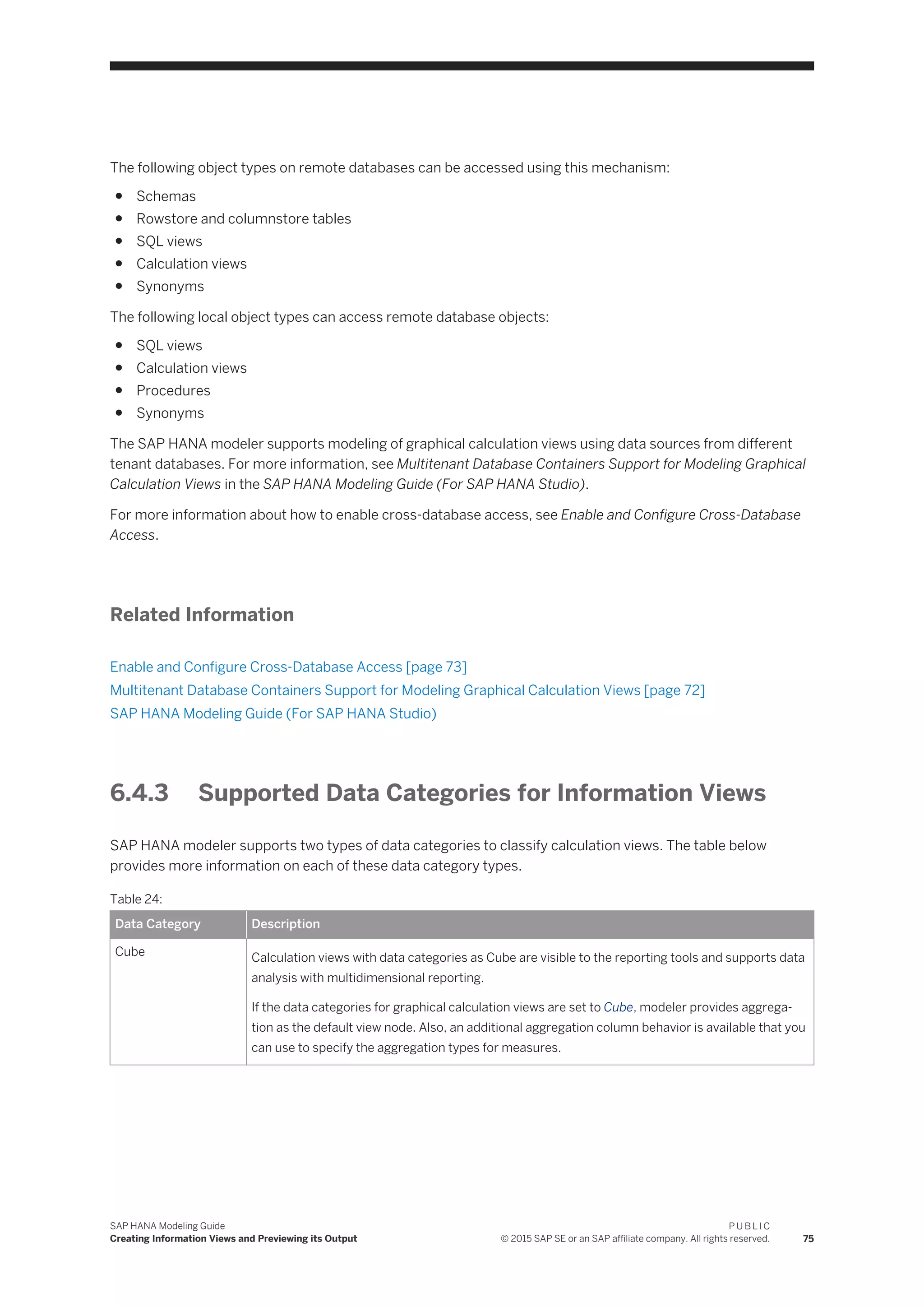 The following object types on remote databases can be accessed using this mechanism:
● Schemas
● Rowstore and columnstore tables
● SQL views
● Calculation views
● Synonyms
The following local object types can access remote database objects:
● SQL views
● Calculation views
● Procedures
● Synonyms
The SAP HANA modeler supports modeling of graphical calculation views using data sources from different
tenant databases. For more information, see Multitenant Database Containers Support for Modeling Graphical
Calculation Views in the SAP HANA Modeling Guide (For SAP HANA Studio).
For more information about how to enable cross-database access, see Enable and Configure Cross-Database
Access.
Related Information
Enable and Configure Cross-Database Access [page 73]
Multitenant Database Containers Support for Modeling Graphical Calculation Views [page 72]
SAP HANA Modeling Guide (For SAP HANA Studio)
6.4.3 Supported Data Categories for Information Views
SAP HANA modeler supports two types of data categories to classify calculation views. The table below
provides more information on each of these data category types.
Table 24:
Data Category Description
Cube Calculation views with data categories as Cube are visible to the reporting tools and supports data
analysis with multidimensional reporting.
If the data categories for graphical calculation views are set to Cube, modeler provides aggrega­
tion as the default view node. Also, an additional aggregation column behavior is available that you
can use to specify the aggregation types for measures.
SAP HANA Modeling Guide
Creating Information Views and Previewing its Output
P U B L I C
© 2015 SAP SE or an SAP affiliate company. All rights reserved. 75
 
