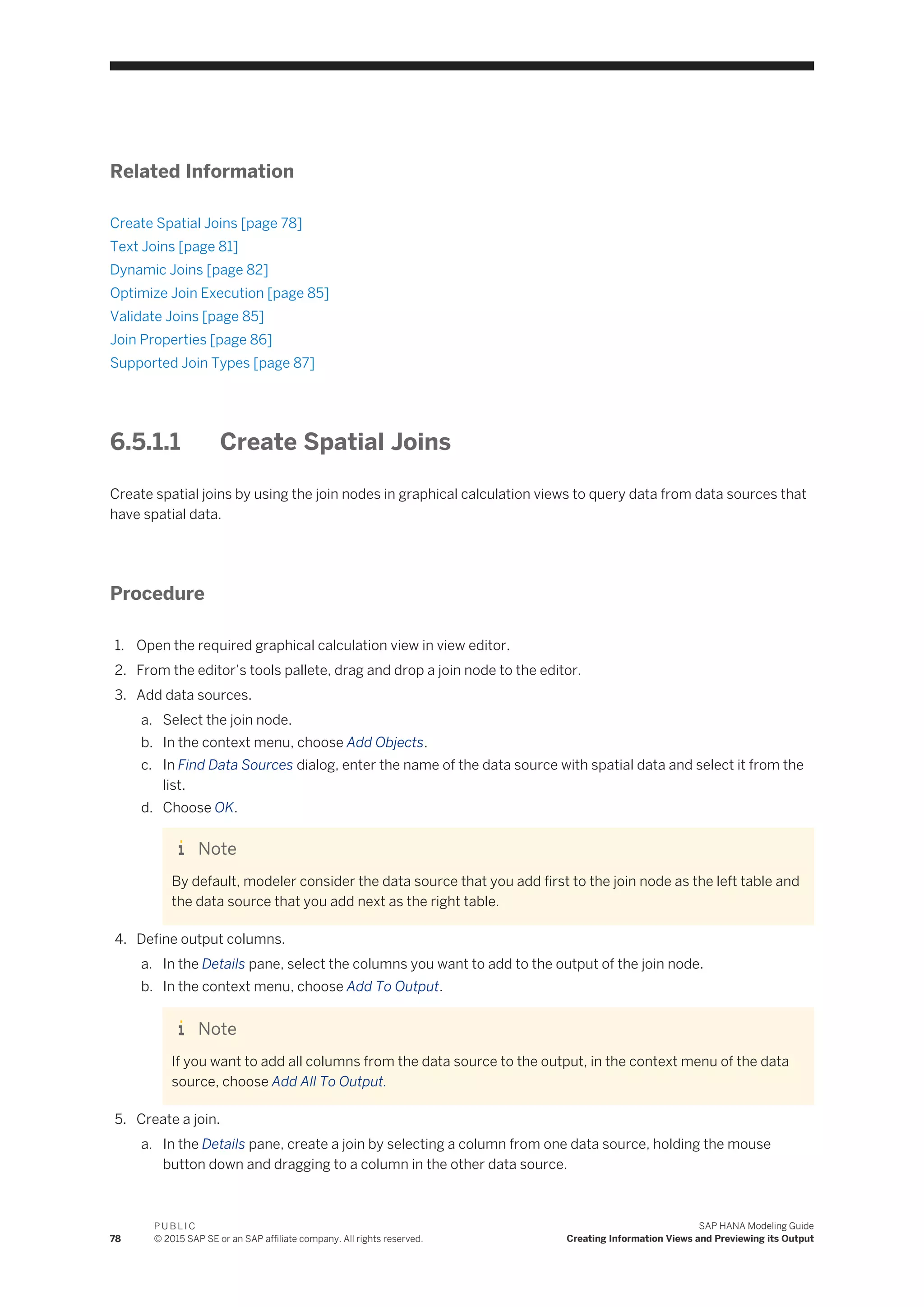 Related Information
Create Spatial Joins [page 78]
Text Joins [page 81]
Dynamic Joins [page 82]
Optimize Join Execution [page 85]
Validate Joins [page 85]
Join Properties [page 86]
Supported Join Types [page 87]
6.5.1.1 Create Spatial Joins
Create spatial joins by using the join nodes in graphical calculation views to query data from data sources that
have spatial data.
Procedure
1. Open the required graphical calculation view in view editor.
2. From the editor’s tools pallete, drag and drop a join node to the editor.
3. Add data sources.
a. Select the join node.
b. In the context menu, choose Add Objects.
c. In Find Data Sources dialog, enter the name of the data source with spatial data and select it from the
list.
d. Choose OK.
Note
By default, modeler consider the data source that you add first to the join node as the left table and
the data source that you add next as the right table.
4. Define output columns.
a. In the Details pane, select the columns you want to add to the output of the join node.
b. In the context menu, choose Add To Output.
Note
If you want to add all columns from the data source to the output, in the context menu of the data
source, choose Add All To Output.
5. Create a join.
a. In the Details pane, create a join by selecting a column from one data source, holding the mouse
button down and dragging to a column in the other data source.
78
P U B L I C
© 2015 SAP SE or an SAP affiliate company. All rights reserved.
SAP HANA Modeling Guide
Creating Information Views and Previewing its Output
 