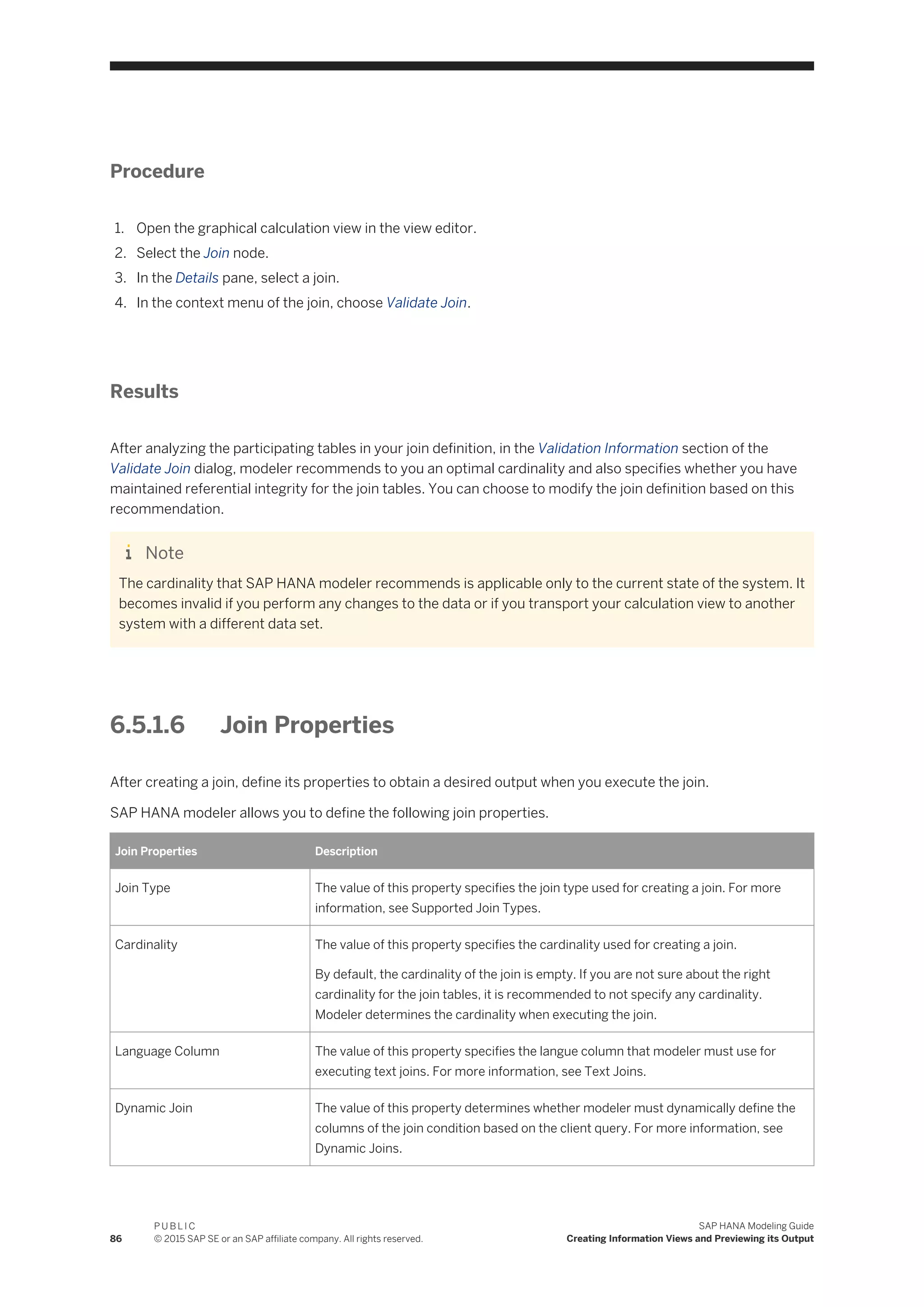 Procedure
1. Open the graphical calculation view in the view editor.
2. Select the Join node.
3. In the Details pane, select a join.
4. In the context menu of the join, choose Validate Join.
Results
After analyzing the participating tables in your join definition, in the Validation Information section of the
Validate Join dialog, modeler recommends to you an optimal cardinality and also specifies whether you have
maintained referential integrity for the join tables. You can choose to modify the join definition based on this
recommendation.
Note
The cardinality that SAP HANA modeler recommends is applicable only to the current state of the system. It
becomes invalid if you perform any changes to the data or if you transport your calculation view to another
system with a different data set.
6.5.1.6 Join Properties
After creating a join, define its properties to obtain a desired output when you execute the join.
SAP HANA modeler allows you to define the following join properties.
Join Properties Description
Join Type The value of this property specifies the join type used for creating a join. For more
information, see Supported Join Types.
Cardinality The value of this property specifies the cardinality used for creating a join.
By default, the cardinality of the join is empty. If you are not sure about the right
cardinality for the join tables, it is recommended to not specify any cardinality.
Modeler determines the cardinality when executing the join.
Language Column The value of this property specifies the langue column that modeler must use for
executing text joins. For more information, see Text Joins.
Dynamic Join The value of this property determines whether modeler must dynamically define the
columns of the join condition based on the client query. For more information, see
Dynamic Joins.
86
P U B L I C
© 2015 SAP SE or an SAP affiliate company. All rights reserved.
SAP HANA Modeling Guide
Creating Information Views and Previewing its Output
 