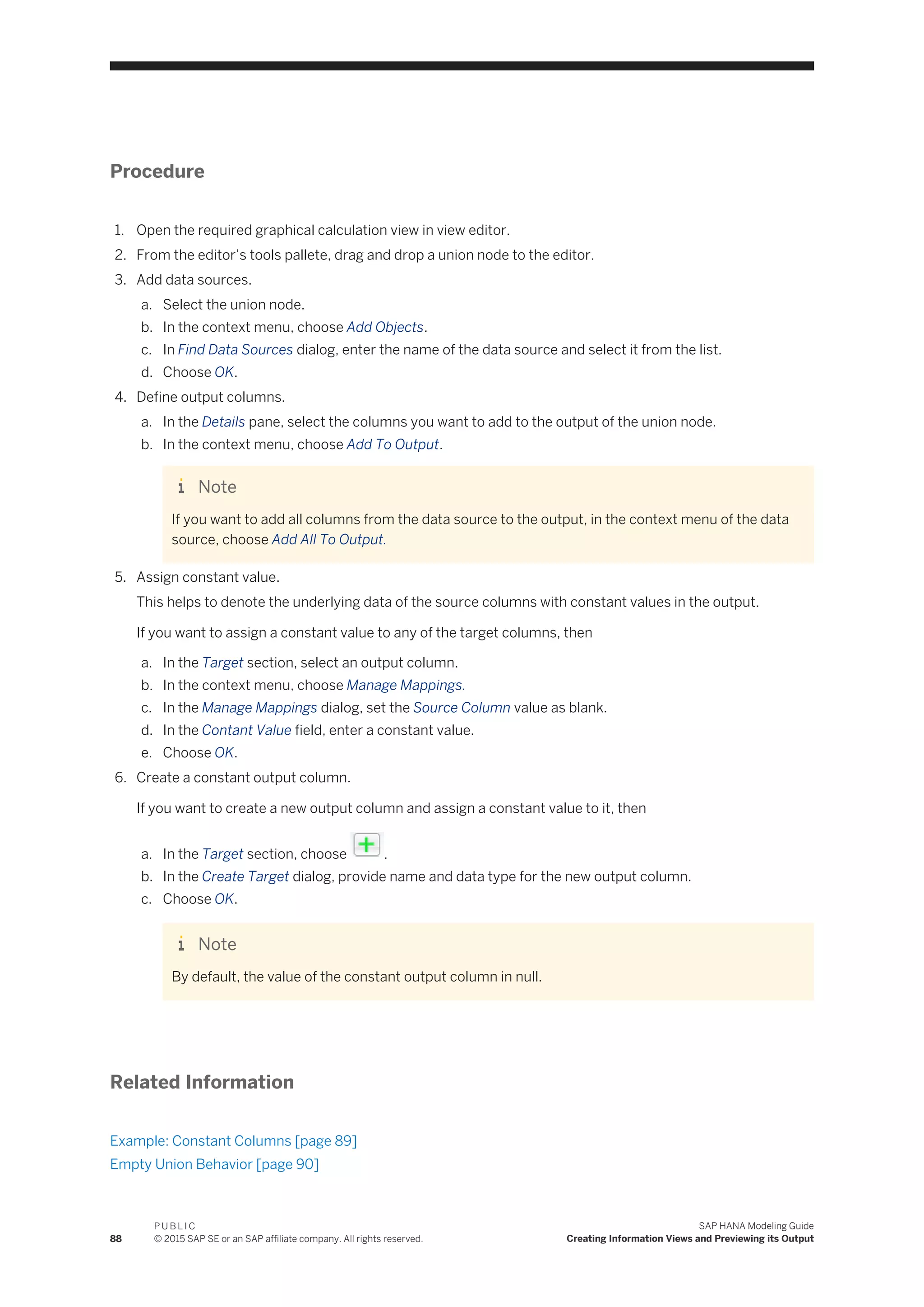 Procedure
1. Open the required graphical calculation view in view editor.
2. From the editor’s tools pallete, drag and drop a union node to the editor.
3. Add data sources.
a. Select the union node.
b. In the context menu, choose Add Objects.
c. In Find Data Sources dialog, enter the name of the data source and select it from the list.
d. Choose OK.
4. Define output columns.
a. In the Details pane, select the columns you want to add to the output of the union node.
b. In the context menu, choose Add To Output.
Note
If you want to add all columns from the data source to the output, in the context menu of the data
source, choose Add All To Output.
5. Assign constant value.
This helps to denote the underlying data of the source columns with constant values in the output.
If you want to assign a constant value to any of the target columns, then
a. In the Target section, select an output column.
b. In the context menu, choose Manage Mappings.
c. In the Manage Mappings dialog, set the Source Column value as blank.
d. In the Contant Value field, enter a constant value.
e. Choose OK.
6. Create a constant output column.
If you want to create a new output column and assign a constant value to it, then
a. In the Target section, choose .
b. In the Create Target dialog, provide name and data type for the new output column.
c. Choose OK.
Note
By default, the value of the constant output column in null.
Related Information
Example: Constant Columns [page 89]
Empty Union Behavior [page 90]
88
P U B L I C
© 2015 SAP SE or an SAP affiliate company. All rights reserved.
SAP HANA Modeling Guide
Creating Information Views and Previewing its Output
 