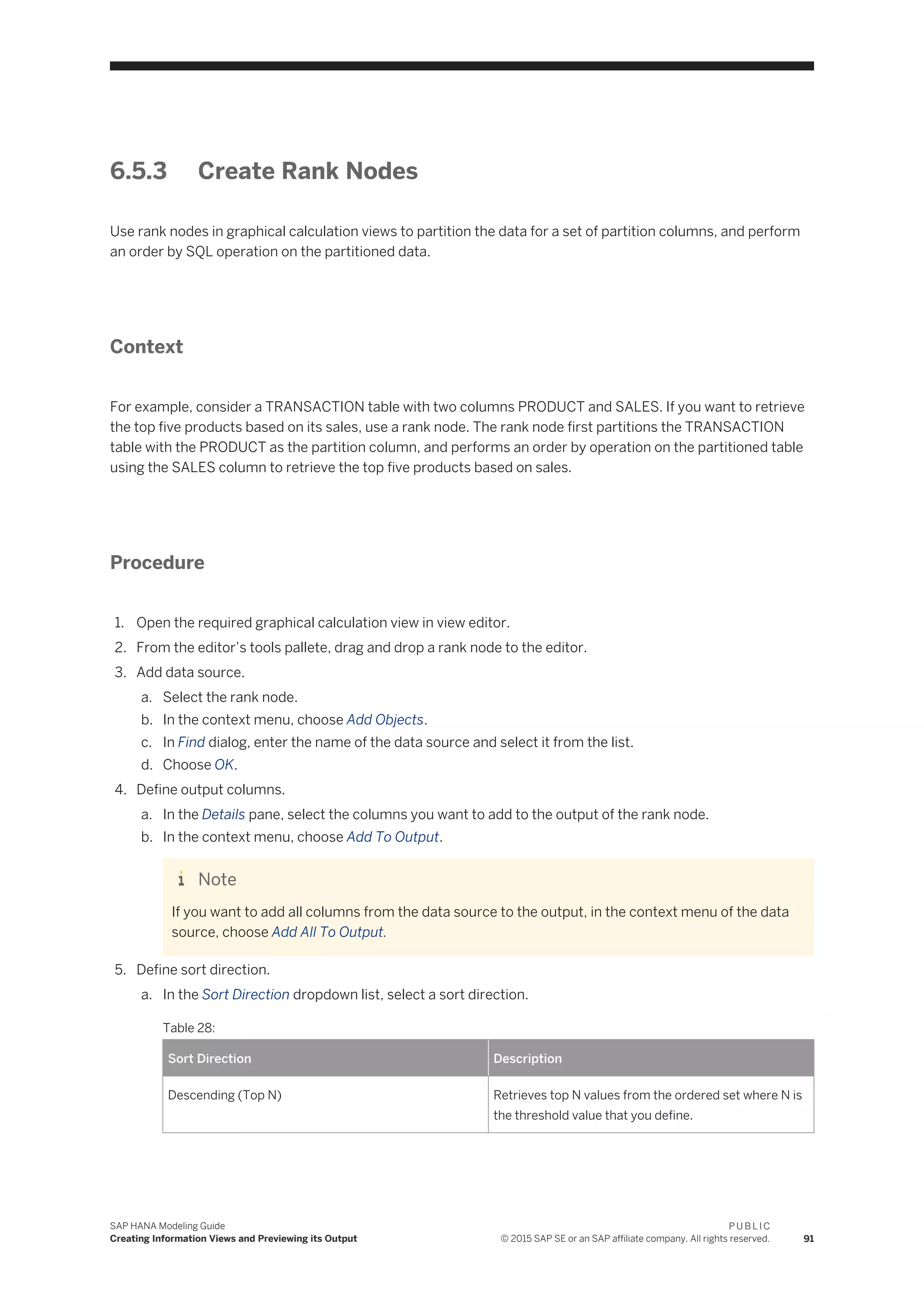 6.5.3 Create Rank Nodes
Use rank nodes in graphical calculation views to partition the data for a set of partition columns, and perform
an order by SQL operation on the partitioned data.
Context
For example, consider a TRANSACTION table with two columns PRODUCT and SALES. If you want to retrieve
the top five products based on its sales, use a rank node. The rank node first partitions the TRANSACTION
table with the PRODUCT as the partition column, and performs an order by operation on the partitioned table
using the SALES column to retrieve the top five products based on sales.
Procedure
1. Open the required graphical calculation view in view editor.
2. From the editor’s tools pallete, drag and drop a rank node to the editor.
3. Add data source.
a. Select the rank node.
b. In the context menu, choose Add Objects.
c. In Find dialog, enter the name of the data source and select it from the list.
d. Choose OK.
4. Define output columns.
a. In the Details pane, select the columns you want to add to the output of the rank node.
b. In the context menu, choose Add To Output.
Note
If you want to add all columns from the data source to the output, in the context menu of the data
source, choose Add All To Output.
5. Define sort direction.
a. In the Sort Direction dropdown list, select a sort direction.
Table 28:
Sort Direction Description
Descending (Top N) Retrieves top N values from the ordered set where N is
the threshold value that you define.
SAP HANA Modeling Guide
Creating Information Views and Previewing its Output
P U B L I C
© 2015 SAP SE or an SAP affiliate company. All rights reserved. 91
 