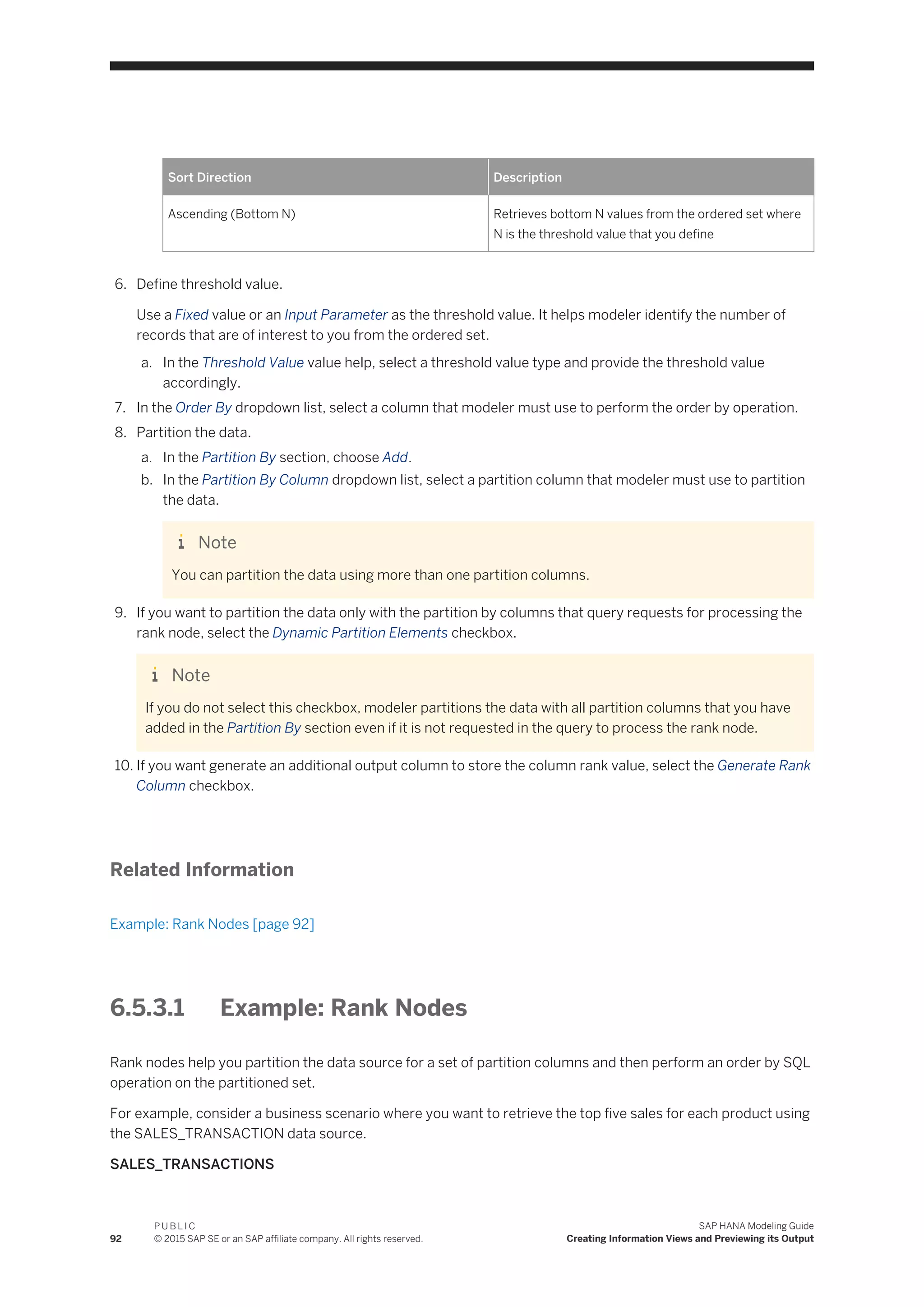 Sort Direction Description
Ascending (Bottom N) Retrieves bottom N values from the ordered set where
N is the threshold value that you define
6. Define threshold value.
Use a Fixed value or an Input Parameter as the threshold value. It helps modeler identify the number of
records that are of interest to you from the ordered set.
a. In the Threshold Value value help, select a threshold value type and provide the threshold value
accordingly.
7. In the Order By dropdown list, select a column that modeler must use to perform the order by operation.
8. Partition the data.
a. In the Partition By section, choose Add.
b. In the Partition By Column dropdown list, select a partition column that modeler must use to partition
the data.
Note
You can partition the data using more than one partition columns.
9. If you want to partition the data only with the partition by columns that query requests for processing the
rank node, select the Dynamic Partition Elements checkbox.
Note
If you do not select this checkbox, modeler partitions the data with all partition columns that you have
added in the Partition By section even if it is not requested in the query to process the rank node.
10. If you want generate an additional output column to store the column rank value, select the Generate Rank
Column checkbox.
Related Information
Example: Rank Nodes [page 92]
6.5.3.1 Example: Rank Nodes
Rank nodes help you partition the data source for a set of partition columns and then perform an order by SQL
operation on the partitioned set.
For example, consider a business scenario where you want to retrieve the top five sales for each product using
the SALES_TRANSACTION data source.
SALES_TRANSACTIONS
92
P U B L I C
© 2015 SAP SE or an SAP affiliate company. All rights reserved.
SAP HANA Modeling Guide
Creating Information Views and Previewing its Output
 