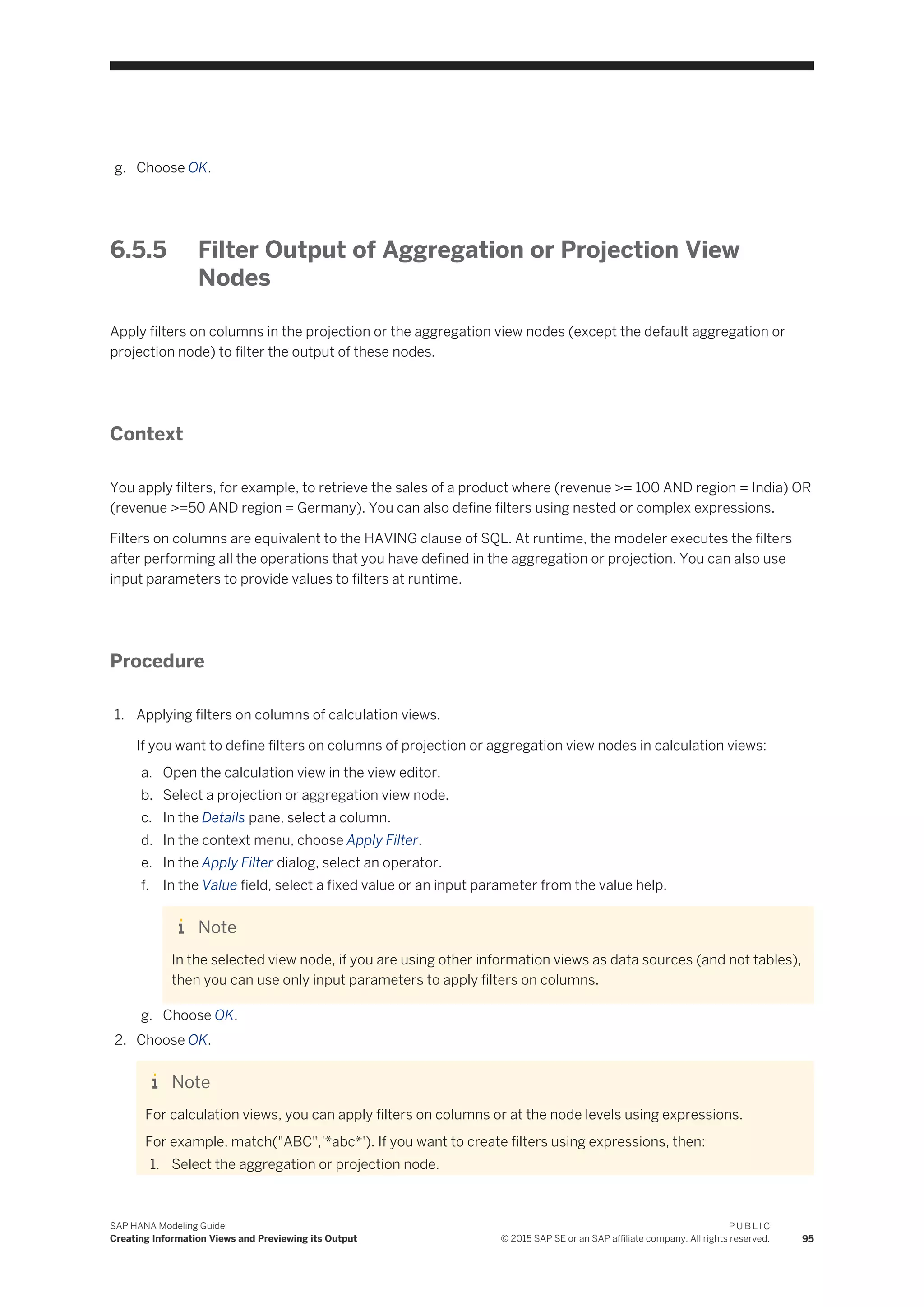 g. Choose OK.
6.5.5 Filter Output of Aggregation or Projection View
Nodes
Apply filters on columns in the projection or the aggregation view nodes (except the default aggregation or
projection node) to filter the output of these nodes.
Context
You apply filters, for example, to retrieve the sales of a product where (revenue >= 100 AND region = India) OR
(revenue >=50 AND region = Germany). You can also define filters using nested or complex expressions.
Filters on columns are equivalent to the HAVING clause of SQL. At runtime, the modeler executes the filters
after performing all the operations that you have defined in the aggregation or projection. You can also use
input parameters to provide values to filters at runtime.
Procedure
1. Applying filters on columns of calculation views.
If you want to define filters on columns of projection or aggregation view nodes in calculation views:
a. Open the calculation view in the view editor.
b. Select a projection or aggregation view node.
c. In the Details pane, select a column.
d. In the context menu, choose Apply Filter.
e. In the Apply Filter dialog, select an operator.
f. In the Value field, select a fixed value or an input parameter from the value help.
Note
In the selected view node, if you are using other information views as data sources (and not tables),
then you can use only input parameters to apply filters on columns.
g. Choose OK.
2. Choose OK.
Note
For calculation views, you can apply filters on columns or at the node levels using expressions.
For example, match("ABC",'*abc*'). If you want to create filters using expressions, then:
1. Select the aggregation or projection node.
SAP HANA Modeling Guide
Creating Information Views and Previewing its Output
P U B L I C
© 2015 SAP SE or an SAP affiliate company. All rights reserved. 95
 