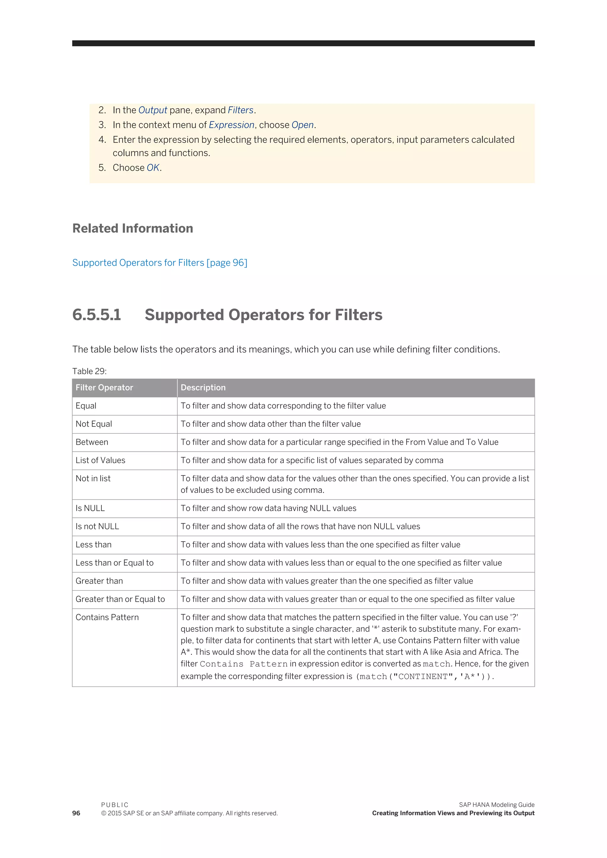 2. In the Output pane, expand Filters.
3. In the context menu of Expression, choose Open.
4. Enter the expression by selecting the required elements, operators, input parameters calculated
columns and functions.
5. Choose OK.
Related Information
Supported Operators for Filters [page 96]
6.5.5.1 Supported Operators for Filters
The table below lists the operators and its meanings, which you can use while defining filter conditions.
Table 29:
Filter Operator Description
Equal To filter and show data corresponding to the filter value
Not Equal To filter and show data other than the filter value
Between To filter and show data for a particular range specified in the From Value and To Value
List of Values To filter and show data for a specific list of values separated by comma
Not in list To filter data and show data for the values other than the ones specified. You can provide a list
of values to be excluded using comma.
Is NULL To filter and show row data having NULL values
Is not NULL To filter and show data of all the rows that have non NULL values
Less than To filter and show data with values less than the one specified as filter value
Less than or Equal to To filter and show data with values less than or equal to the one specified as filter value
Greater than To filter and show data with values greater than the one specified as filter value
Greater than or Equal to To filter and show data with values greater than or equal to the one specified as filter value
Contains Pattern To filter and show data that matches the pattern specified in the filter value. You can use '?'
question mark to substitute a single character, and '*' asterik to substitute many. For exam­
ple, to filter data for continents that start with letter A, use Contains Pattern filter with value
A*. This would show the data for all the continents that start with A like Asia and Africa. The
filter Contains Pattern in expression editor is converted as match. Hence, for the given
example the corresponding filter expression is (match("CONTINENT",'A*')).
96
P U B L I C
© 2015 SAP SE or an SAP affiliate company. All rights reserved.
SAP HANA Modeling Guide
Creating Information Views and Previewing its Output
 